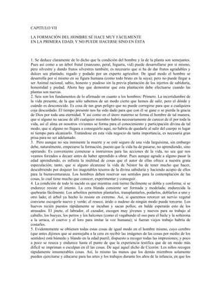 CAPITULO VII

LA FORMACIÓN DEL HOMBRE SE HACE MUY FÁCILMENTE
EN LA PRIMERA EDAD, Y NO PUEDE HACERSE SINO EN ÉSTA



1. Se deduce claramente de lo dicho que la condición del hombre y la de la planta son semejantes.
Pues así como a un árbol frutal (manzano, peral, higuera, vid) puede desarrollarse por sí mismo,
pero silvestre y dando frutos silvestres también; es necesario que si ha de dar frutos agradables y
dulces sea plantado, regado y podado por un experto agricultor. De igual modo el hombre se
desarrolla por sí mismo en su figura humana (como todo bruto en la suya); pero no puede llegar a
ser Animal racional, sabio, honesto y piadoso sin la previa plantación de los injertos de sabiduría,
honestidad y piedad. Ahora hay que demostrar que esta plantación debe efectuarse cuando las
plantas son nuevas.
2. Seis son los fundamentos de lo afirmado en cuanto a los hombres: Primero. La incertidumbre de
la vida presente, de la que sólo sabemos de un modo cierto que hemos de salir, pero el dónde y
cuándo es desconocido. Es cosa de tan gran peligro que no puede corregirse para que a cualquiera
coja descuidado. El tiempo presente nos ha sido dado para que con él se gane o se pierda la gracia
de Dios por toda una eternidad. Y así como en el útero materno se forma el hombre de tal manera,
que si alguno no sacase de allí cualquier miembro habría necesariamente de carecer de él por toda la
vida, así el alma en nosotros vivientes se forma para el conocimiento y participación divina de tal
modo, que si alguno no llegara a conseguirlo aquí, no habría de quedarle al salir del cuerpo ni lugar
ni tiempo para alcanzarlo. Tratándose en esta vida negocio de tanta importancia, es necesaria gran
prisa para no ser adelantado.
3. Pero aunque no sea inminente la muerte y se esté seguro de una vida larguísima, sin embargo
debe, naturalmente, empezarse la formación, puesto que la vida ha de pasarse, no aprendiendo, sino
operando. Es conveniente comenzar a instruirnos para las acciones de la vida, no sea que nos
veamos forzados a decaer antes de haber aprendido a obrar. Pues aunque agrade a alguno pasar la
edad aprendiendo, es infinita la multitud de cosas que el autor de ellas ofrece a nuestra grata
especulación; tanto, que si alguno alcanzase la vida de Néstor ha de tener mucho que hacer,
descubriendo por doquier los inagotables tesoros de la divina sabiduría y haciendo acopio de ellos
para la bienaventuranza. Los hombres deben reservar sus sentidos para la contemplación de las
cosas, lo cual tiene mucho que conocer, experimentar y conseguir.
4. La condición de todo lo nacido es que mientras está tierno fácilmente se dobla y conforma; si se
endurece resiste el intento. La cera blanda consiente ser formada y modelada; endurecida la
quebrarás fácilmente. Los arbolitos permiten plantarlos, transplantarlos, podarlos, doblarlos a uno y
otro lado; el árbol ya hecho lo resiste en extremo. Así, si queremos retorcer un nervio vegetal
conviene escogerle nuevo y verde; el reseco, árido o nudoso de ningún modo puede torcerse. Los
huevos recién puestos rápidamente se incuban y sacan pollos; en balde esperarás esto de los
atrasados. El jinete, el labrador, el cazador, escogen muy jóvenes y nuevos para su trabajo al
caballo, los bueyes, los perros y los halcones (como el vagabundo el oso para el baile y la solterona
a la urraca, el cuervo y el loro para imitar la voz humana); si fueran viejos trabajo habría de
costarles.
5. Evidentemente se obtienen todas estas cosas de igual modo en el hombre mismo, cuyo cerebro
(que antes dijimos que se asemejaba a la cera en recibir las imágenes de las cosas por medio de los
sentidos) está húmedo y blando en la edad pueril, dispuesto a recoger todas las impresiones; y poco
a poco se reseca y endurece hasta el punto de que la experiencia testifica que de un modo más
difícil se impriman o esculpan en él las cosas. De aquí aquel dicho de Cicerón: Los niños recogen
rápidamente innumerables cosas. Así, lo mismo las manos que los demás miembros solamente
pueden ejercitarse y educarse para las artes y los trabajos durante los años de la infancia, en que los
 