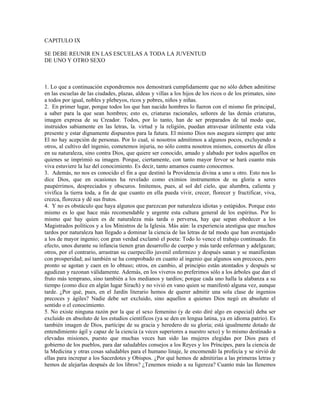 CAPITULO IX

SE DEBE REUNIR EN LAS ESCUELAS A TODA LA JUVENTUD
DE UNO Y OTRO SEXO



1. Lo que a continuación expondremos nos demostrará cumplidamente que no sólo deben admitirse
en las escuelas de las ciudades, plazas, aldeas y villas a los hijos de los ricos o de los primates, sino
a todos por igual, nobles y plebeyos, ricos y pobres, niños y niñas.
2. En primer lugar, porque todos los que han nacido hombres lo fueron con el mismo fin principal,
a saber para la que sean hombres; esto es, criaturas racionales, señores de las demás criaturas,
imagen expresa de su Creador. Todos, por lo tanto, han de ser preparados de tal modo que,
instruidos sabiamente en las letras, la. virtud y la religión, puedan atravesar útilmente esta vida
presente y estar dignamente dispuestos para la futura. El mismo Dios nos asegura siempre que ante
El no hay acepción de personas. Por lo cual, si nosotros admitimos a algunos pocos, excluyendo a
otros, al cultivo del ingenio, cometemos injuria, no sólo contra nosotros mismos, consortes de ellos
en su naturaleza, sino contra Dios, que quiere ser conocido, amado y alabado por todos aquellos en
quienes se imprimió su imagen. Porque, ciertamente, con tanto mayor fervor se hará cuanto más
viva estuviere la luz del conocimiento. Es decir, tanto amamos cuanto conocemos.
3. Además, no nos es conocido el fin a que destinó la Providencia divina a uno u otro. Esto nos lo
dice Dios, que en ocasiones ha revelado como eximios instrumentos de su gloria a seres
paupérrimos, despreciados y obscuros. Imitemos, pues, al sol del cielo, que alumbra, calienta y
vivifica la tierra toda, a fin de que cuanto en ella pueda vivir, crecer, florecer y fructificar, viva,
crezca, florezca y dé sus frutos.
4. Y no es obstáculo que haya algunos que parezcan por naturaleza idiotas y estúpidos. Porque esto
mismo es lo que hace más recomendable y urgente esta cultura general de los espíritus. Por lo
mismo que hay quien es de naturaleza más tarda o perversa, hay que sepan obedecer a los
Magistrados políticos y a los Ministros de la Iglesia. Más aún: la experiencia atestigua que muchos
tardos por naturaleza han llegado a dominar la ciencia de las letras de tal modo que han aventajado
a los de mayor ingenio; con gran verdad exclamó el poeta: Todo lo vence el trabajo continuado. En
efecto, unos durante su infancia tienen gran desarrollo de cuerpo y más tarde enferman y adelgazan;
otros, por el contrario, arrastran su cuerpecillo juvenil enfermizo y después sanan y se manifiestan
con prosperidad; así también se ha comprobado en cuanto al ingenio que algunos son precoces, pero
pronto se agotan y caen en lo obtuso; otros, en cambio, al principio están atontados y después se
agudizan y razonan válidamente. Además, en los viveros no preferimos sólo a los árboles que dan el
fruto más temprano, sino también a los medianos y tardíos; porque cada uno halla la alabanza a su
tiempo (como dice en algún lugar Sirach) y no vivió en vano quien se manifestó alguna vez, aunque
tarde. ¿Por qué, pues, en el Jardín literario hemos de querer admitir una sola clase de ingenios
precoces y ágiles? Nadie debe ser excluido, sino aquellos a quienes Dios negó en absoluto el
sentido o el conocimiento.
5. No existe ninguna razón por la que el sexo femenino (y de esto diré algo en especial) deba ser
excluido en absoluto de los estudios científicos (ya se den en lengua latina, ya en idioma patrio). Es
también imagen de Dios, partícipe de su gracia y heredero de su gloria; está igualmente dotado de
entendimiento ágil y capaz de la ciencia (a veces superiores a nuestro sexo) y lo mismo destinado a
elevadas misiones, puesto que muchas veces han sido las mujeres elegidas por Dios para el
gobierno de los pueblos, para dar saludables consejos a los Reyes y los Príncipes, para la ciencia de
la Medicina y otras cosas saludables para el humano linaje, le encomendó la profecía y se sirvió de
ellas para increpar a los Sacerdotes y Obispos. ¿Por qué hemos de admitirías a las primeras letras y
hemos de alejarlas después de los libros? ¿Tenemos miedo a su ligereza? Cuanto más las llenemos
 