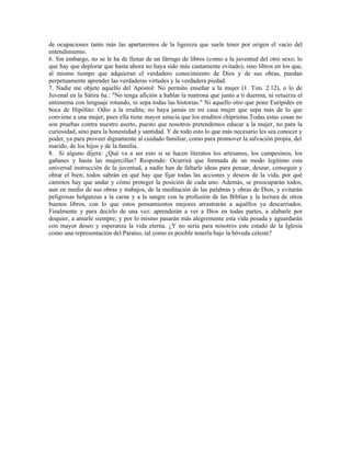 de ocupaciones tanto más las apartaremos de la ligereza que suele tener por origen el vacío del
entendimiento.
6. Sin embargo, no se le ha de llenar de un fárrago de libros (como a la juventud del otro sexo; lo
que hay que deplorar que hasta ahora no haya sido más cautamente evitado), sino libros en los que,
al mismo tiempo que adquieran el verdadero conocimiento de Dios y de sus obras, puedan
perpetuamente aprender las verdaderas virtudes y la verdadera piedad.
7. Nadie me objete aquello del Apóstol: No permito enseñar a la mujer (1. Tim. 2.12), o lo de
Juvenal en la Sátira 6a.: "No tenga afición a hablar la matrona que junto a ti duerma, ni retuerza el
entimema con lenguaje rotundo, ni sepa todas las historias." Ni aquello otro que pone Eurípides en
boca de Hipólito: Odio a la erudita; no haya jamás en mi casa mujer que sepa más de lo que
conviene a una mujer, pues ella tiene mayor astucia que los eruditos chipriotas.Todas estas cosas no
son pruebas contra nuestro aserto, puesto que nosotros pretendemos educar a la mujer, no para la
curiosidad, sino para la honestidad y santidad. Y de todo esto lo que más necesario les sea conocer y
poder, ya para proveer dignamente al cuidado familiar, como para promover la salvación propia, del
marido, de los hijos y de la familia.
8. Si alguno dijera: ¿Qué va a ser esto si se hacen literatos los artesanos, los campesinos, los
gañanes y hasta las mujercillas? Respondo: Ocurrirá que formada de un modo legítimo esta
universal instrucción de la juventud, a nadie han de faltarle ideas para pensar, desear, conseguir y
obrar el bien; todos sabrán en qué hay que fijar todas las acciones y deseos de la vida, por qué
caminos hay que andar y cómo proteger la posición de cada uno. Además, se preocuparán todos,
aun en medio de sus obras y trabajos, de la meditación de las palabras y obras de Dios, y evitarán
peligrosas holganzas a la carne y a la sangre con la profusión de las Biblias y la lectura de otros
buenos libros, con lo que estos pensamientos mejores arrastrarán a aquéllos ya descarriados.
Finalmente y para decirlo de una vez: aprenderán a ver a Dios en todas partes, a alabarle por
doquier, a amarle siempre; y por lo mismo pasarán más alegremente esta vida pesada y aguardarán
con mayor deseo y esperanza la vida eterna. ¿Y no sería para nosotros este estado de la Iglesia
como una representación del Paraíso, tal como es posible tenerla bajo la bóveda celeste?
 