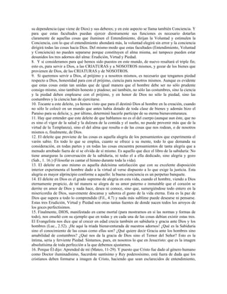 su dependencia (que viene de Dios) y sus deberes; y en este aspecto se llama también Conciencia. Y
para que estas facultades puedan ejercer diestramente sus funciones es necesario dotarlas
claramente de aquellas cosas que iluminen el Entendimiento, dirijan la Voluntad y estimulen la
Conciencia, con lo que el entendimiento ahondará más, la voluntad elegirá sin error y la conciencia
dirigirá todas las cosas hacia Dios. Del mismo modo que estas facultades (Entendimiento, Voluntad
y Conciencia) no pueden separarse porque constituyen el alma misma, así tampoco pueden estar
desunidos los tres adornos del alma: Erudición, Virtud y Piedad.
8. Y si consideramos para qué hemos sido puestos en este mundo, de nuevo resaltará el triple fin;
esto es, para servir a Dios, a las CRIATURAS y a NOSOTROS mismos, y gozar de los bienes que
provienen de Dios, de las CRIATURAS y de NOSOTROS.
9. Si queremos servir a Dios, al prójimo y a nosotros mismos, es necesario que tengamos piedad
respecto a Dios, honestidad para con el prójimo, ciencia para nosotros mismos. Aunque es evidente
que estas cosas están tan unidas que de igual manera que el hombre debe ser no sólo prudente
consigo mismo, sino también honesto y piadoso; así también, no sólo las costumbres, sino la ciencia
y la piedad deben emplearse con el prójimo, y en honor de Dios no sólo la piedad, sino las
costumbres y la ciencia han de ejercitarse.
10. Tocante a este deleite, ya hemos visto que para él destinó Dios al hombre en la creación, cuando
no sólo le colocó en un mundo que antes había dotado de toda clase de bienes y además hizo el
Paraíso para su delicia; y, por último, determinó hacerle partícipe de su eterna bienaventuranza.
11. Hay que entender que este deleite de que hablamos no es el del cuerpo (aunque aun éste, que no
es sino el vigor de la salud y la dulzura de la comida y el sueño, no puede provenir más que de la
virtud de la Templanza), sino el del alma que resulta o de las cosas que nos rodean, o de nosotros
mismos o, finalmente, de Dios.
12. El deleite que proviene de las cosas es aquella alegría de los pensamientos que experimenta el
varón sabio. En todo lo que se emplea, cuanto se ofrece a su mente, todo lo que demanda su
consideración, en todas partes y en todas las cosas encuentra pensamientos de tanta alegría que a
menudo arrobado fuera de sí se olvida de sí mismo. Es aquello que dice el libro de la sabiduría: No
tiene amarguras la conversación de la sabiduría, ni tedio el a ella dedicado, sino alegría y gozo
(Sab., 1. 16.) (Filosofar es cantar el himno durante toda la vida).
13. El deleite en uno mismo es aquella dulcísima satisfacción que con su excelente disposición
interior experimenta el hombre dado a la virtud al verse dispuesto a lo que exige la justicia. Esta
alegría es mayor alprincipio conforme a aquello: la buena conciencia es un perpetuo banquete.
14. El deleite en Dios es el grado supremo de alegría en esta vida, cuando el hombre, viendo a Dios
eternamente propicio, de tal manera se alegra de su amor paterno e inmutable que el corazón se
derrite en amor de Dios y nada hace, desea ni conoce, sino que, sumergiéndose todo entero en la
misericordia de Dios, suavemente descansa y saborea el gusto de la vida eterna. Esta es la paz de
Dios que supera a todo lo comprendido (Fil., 4.7) y nada más sublime puede desearse ni pensarse.
Estas tres Erudición, Virtud y Piedad son otras tantas fuentes de donde nacen todos los arroyos de
los goces perfectísimos.
15. Finalmente, DIOS, manifestado en carne mortal (para mostrarnos en sí las normas y formas de
todo), nos enseñó con su ejemplo que en todas y en cada una de las cosas debían existir estas tres.
El Evangelista nos dice que al crecer en edad crecía también en sabiduría y gracia ante Dios y los
hombres (Luc., 2.52). ¡He aquí la triada bienaventurada de nuestros adornos! ¿Qué es la Sabiduría
sino el conocimiento de las cosas como ellas son? ¿Qué quiere decir Gracia ante los hombres sino
amabilidad de costumbres? ¿Qué nos da la gracia de Dios sino el Temor del Señor? Esto es la
íntima, seria y ferviente Piedad. Sintamos, pues, en nosotros lo que en Jesucristo: que es la imagen
absolutísima de toda perfección a la que debemos ajustarnos.
16. Porque Él dijo: Aprended de mí (Mateo, 11-29). Y puesto que Cristo fue dado al género humano
como Doctor iluminadísimo, Sacerdote santísimo y Rey poderosísimo, está fuera de duda que los
cristianos deben formarse a imagen de Cristo, haciendo que sean esclarecidos de entendimiento,
 