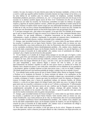 vestido y los ojos, las manos y los pies diestros para todas las humanas vanidades. ¿Cómo se le iba
a ocurrir a nadie que aquellos pobres hombres instruidos durante tan largo tiempo en las letras y en
las artes habían de ser modelos para los demás mortales de templanza, castidad, humildad,
humanidad, prudencia, paciencia, continencia, etc., etc.? ¿Y de qué provenía esto sino de que en las
escuelas no se plantea cuestión alguna acerca de bien vivir? Testimonios de ello son la disoluta
disciplina de casi todas las escuelas; las licenciosas costumbres en todos los órdenes; las quejas,
suspiros y lágrimas de muchos piadosos varones. ¿Habrá aún quien defienda el estado actual de las
escuelas? Estamos invadidos desde nuestro origen por una enfermedad hereditaria que, desdeñando
el árbol de la vida, nos lleva a desear desordenadamente el árbol de la ciencia tan solo. Guiadas las
escuelas por este desordenado apetito no han hecho hasta ahora más que perseguir laciencia.
9. Y aun para conseguir esto, ¿qué orden se ha seguido? ¿Con qué éxito? En realidad, de tal manera
que lo que la mente humana es capaz de conocer en el espacio de un año, entretenía durante cinco,
diez, muchos. Lo que puede infiltrarse e infundirse suavemente en las almas se introducía
violentamente, o mejor, se embutía y machacaba. Lo que podía ser expuesto clara y lucidamente se
ofrecía a los ojos de modo obscuro, confuso, intrincado como verdaderos enigmas.
13. Aunque, ¿qué necesidad tenemos de buscar testigos? Lo somos todos los que hemos salido de
las escuelas y academias con un ligero barniz literario. Entre muchos miles yo mismo soy uno,
mísero hombrecillo, cuya riente primavera de la vida, los florecientes años de la juventud pasados
en las vaciedades escolásticas fueron desdichadamente perdidos. ¡Ah, cuántas veces, después que
me ha sido dado comprenderl6 mejor, me ha llenado el pecho de suspiros, los ojos de lágrimas y el
corazón de pena el recuerdo de la edad perdida! ¡Ah, cuántas veces el sentimiento me obligó a
exclamar!:¡oh, si Júpiter me devolviera los años pasados!
11. Si nos fijamos en el estudio de la lengua latina (aunque no sea más que a la ligera y como
ejemplo), ¡gran Dios, qué intrincado, trabajoso y prolijo lo han hecho! Cualquier aguador, cantinero
o zapatero de viejo, entre los oficios de baja condición, culinaria, militar o de cualquier otra índole,
aprenden antes una lengua diferente de la suya, y aun dos o tres, que los alumnos de las escuelas
con gran tranquilidad y sumo esfuerzo llegan a conocer tan sólo la latina. ¡Y con qué
aprovechamiento tan distinto! Aquéllos al cabo de unos pocos meses ya charlan de lo lindo sus
idiomas; éstos, después de quince y aun veinte años, sostenidos con los andadores de sus gramáticas
y diccionarios, apenas si pueden expresar en latín unas pocas cosas, y esto no sin duda y titubeos.
¿De dónde puede provenir esta lastimosa pérdida de tiempo y trabajo sino de un método vicioso?.
12. Con sobrada razón escribe acerca de esto el ilustre Eilardo Lubin, Doctor en Sagrada Teología
y Profesor en la Academia de Rostock: La forma corriente de educar a los muchachos en las
escuelas me parece ciertamente como si se hubiese mandado a alguno que, concentrando su trabajo
y estudio, averiguase el modo y manera que tanto los profesores como los alumnos no llegasen a
conocer la lengua latina sino a fuerza de grandísimo trabajo, de inmenso fastidio, de infinito
esfuerzo y a costa de un largo espacio de tiempo.Cuanto más repito una cosa o la repaso de mala
gana tanto más me exacerbo y estremezco en todo mi ser.Y afirma a continuación: Y reflexionando
no una vez sola, sino con frecuencia acerca de esto, confieso que he llegado a pensar que estoy
completamente persuadido de que algún genio maligno, enemigo del género humano, ha
introducido este método en las escuelas. Esto dice este autor, a quien he querido citar aquí como
uno de los muchos testimonios entre las gentes más preclaras.
13. Aunque, ¿qué necesidad tenemos de buscar testigos? Lo somos todos los que hemos salido de
las escuelas y academias con un ligero barniz literario. Entre muchos miles yo mismo soy uno,
mísero hombrecillo, cuya riente primavera de la vida, los florecientes años de la juventud pasados
en las vaciedades escolásticas fueron desdichadamente perdidos. ¡Ah, cuántas veces, después que
me ha sido dado comprenderlo mejor, me ha llenado el pecho de suspiros, los ojos de lágrimas y el
corazón de pena el recuerdo de la edad perdida! ¡Ah, cuántas veces el sentimiento me obligó a
exclamar!:¡oh, si Júpiter me devolviera los años pasados!
14. Pero todos estos deseos son inútiles; el día que pasa no ha de volver. Ninguno de nosotros,
cuyos años pasaron, vuelve a hacerse joven para rehacer su vida e instruirse con mejor provecho; no
 
