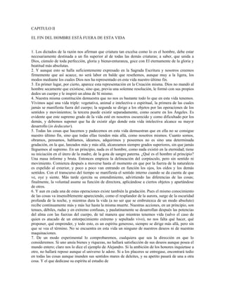 CAPITULO II

EL FIN DEL HOMBRE ESTÁ FUERA DE ESTA VIDA


1. Los dictados de la razón nos afirman que criatura tan excelsa como lo es el hombre, debe estar
necesariamente destinada a un fin superior al de todas las demás criaturas; a saber, que unida a
Dios, cúmulo de toda perfección, gloria y bienaventuranza, goce con El eternamente de la gloria y
beatitud más absolutas.
2. Y aunque esto se halla suficientemente expresado en la Sagrada Escritura y nosotros creemos
firmemente que así acaece, no será labor en balde que reseñemos, aunque muy a la ligera, los
modos mediante los cuales Dios nos ha representado en esta vida nuestro último fin.
3. En primer lugar, por cierto, aparece esta representación en la Creación misma. Dios no mandó al
hombre secamente que existiese, sino que, previa una solemne resolución, le formó con sus propios
dedos un cuerpo y le inspiró un alma de Sí mismo.
4. Nuestra misma constitución demuestra que no nos es bastante todo lo que en esta vida tenemos.
Vivimos aquí una vida triple: vegetativa, animal e intelectiva o espiritual, la primera de las cuales
jamás se manifiesta fuera del cuerpo; la segunda se dirige a los objetos por las operaciones de los
sentidos y movimientos; la tercera puede existir separadamente, como ocurre en los Ángeles. Es
evidente que este supremo grado de la vida esté en nosotros oscurecido y como dificultado por los
demás, y debemos suponer que ha de existir algo donde esta vida intelectiva alcance su mayor
desarrollo (in deducatur).
5. Todas las cosas que hacemos y padecemos en esta vida demuestran que en ella no se consigue
nuestro último fin, sino que todas ellas tienden más allá, como nosotros mismos. Cuanto somos,
obramos, pensamos, hablamos, ideamos, adquirimos y poseemos no es sino una determinada
gradación, en la que, lanzados más y más allá, alcanzamos siempre grados superiores, sin que jamás
lleguemos al supremo. En un principio, nada es el hombre, como nada existió en la eternidad; tiene
su iniciación en el útero de la madre, de la gota de sangre paterna. ¿Qué es el hombre al principio?
Una masa informe y bruta. Entonces empieza la delineación del corpúsculo, pero sin sentido ni
movimiento. Comienza después a moverse hasta el momento en que por la fuerza de la naturaleza
es expelido al exterior, y poco a poco van entrando en función los ojos, los oídos y los demás
sentidos. Con el transcurso del tiempo se manifiesta el sentido interno cuando se da cuenta de que
ve, oye y siente. Más tarde ejercita su entendimiento, advirtiendo las diferencias de las cosas;
finalmente, la voluntad asume su función de directora, aplicándose a ciertos objetos y apartándose
de otros.
6. Y aun en cada una de estas operaciones existe también la gradación. Pues el mismo conocimiento
de las cosas va insensiblemente apareciendo, como el resplandor de la aurora, surge de la oscuridad
profunda de la noche, y mientras dura la vida (a no ser que se embrutezca de un modo absoluto)
recibe continuamente más y más luz hasta la misma muerte. Nuestras acciones, en un principio, son
tenues, débiles, rudas y en extremo confusas, y paulatinamente se desarrollan después las potencias
del alma con las fuerzas del cuerpo, de tal manera que mientras tenemos vida (salvo el caso de
quien es atacado de un entorpecimiento extremo y sepultado vivo), no nos falta qué hacer, qué
proponer, qué emprender, y todo esto, es un espíritu generoso, siempre se dirige más allá, pero sin
que se vea el término. No se encuentra en esta vida un ninguno de nuestros deseos ni de nuestras
maquinaciones.
7. De un modo experimental lo comprobaremos, cualquiera que sea la dirección en que lo
consideremos. Si uno ansía bienes y riquezas, no hallará satisfacción de sus deseos aunque posea el
mundo entero; claro nos lo dice el ejemplo de Alejandro. Si la ambición de los honores inquietase a
otro, no hallará reposo aunque el universo le adore. Si a los placeres se entregase, encontrará tedio
en todas las cosas aunque inunden sus sentidos mares de deleites, y su apetito pasará de una a otra
cosa. Y el que dedicase su espíritu al estudio de
 
