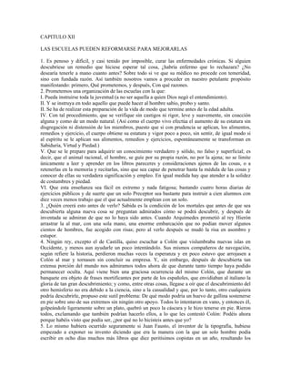 CAPITULO XII

LAS ESCUELAS PUEDEN REFORMARSE PARA MEJORARLAS

1. Es penoso y difícil, y casi tenido por imposible, curar las enfermedades crónicas. Si alguien
descubriese un remedio que hiciese esperar tal cosa, ¿habría enfermo que lo rechazara? ¿No
desearía tenerle a mano cuanto antes? Sobre todo si ve que su médico no procede con temeridad,
sino con fundada razón. Así también nosotros vamos a proceder en nuestro petulante propósito
manifestando: primero, Qué prometemos, y después, Con qué razones.
2. Prometemos una organización de las escuelas con la que:
I. Pueda instruirse toda la juventud (a no ser aquella a quien Dios negó el entendimiento).
II. Y se instruya en todo aquello que puede hacer al hombre sabio, probo y santo.
II. Se ha de realizar esta preparación de la vida de modo que termine antes de la edad adulta.
IV. Con tal procedimiento, que se verifique sin castigos ni rigor, leve y suavemente, sin coacción
alguna y como de un modo natural. (Así como el cuerpo vivo efectúa el aumento de su estatura sin
disgregación ni distensión de los miembros, puesto que si con prudencia se aplican, los alimentos,
remedios y ejercicio, el cuerpo obtiene su estatura y vigor poco a poco, sin sentir, de igual modo si
al espíritu se le aplican sus alimentos, remedios y ejercicios, espontáneamente se transforman en
Sabiduría, Virtud y Piedad.)
V. Que se le prepare para adquirir un conocimiento verdadero y sólido, no falso y superficial; es
decir, que el animal racional, el hombre, se guíe por su propia razón, no por la ajena; no se limite
únicamente a leer y aprender en los libros pareceres y consideraciones ajenos de las cosas, o a
retenerlas en la memoria y recitarlas, sino que sea capaz de penetrar hasta la médula de las cosas y
conocer de ellas su verdadera significación y empleo. En igual medida hay que atender a la solidez
de costumbres y piedad.
VI. Que esta enseñanza sea fácil en extremo y nada fatigosa; bastando cuatro horas diarias de
ejercicios públicos y de suerte que un solo Preceptor sea bastante para instruir a cien alumnos con
diez veces menos trabajo que el que actualmente emplean con un solo.
3. ¿Quién creerá esto antes de verlo? Sabida es la condición de los mortales que antes de que sea
descubierta alguna nueva cosa se preguntan admirados cómo se podrá descubrir, y después de
inventada se admiran de que no lo haya sido antes. Cuando Arquímedes prometió al rey Hierón
arrastrar la al mar, con una sola mano, una enorme embarcación que no podían mover algunos
cientos de hombres, fue acogido con risas; pero al verlo después se mudó la risa en asombro y
estupor.
4. Ningún rey, excepto el de Castilla, quiso escuchar a Colón que vislumbraba nuevas islas en
Occidente, y menos aun ayudarle un poco intentándolo. Sus mismos compañeros de navegación,
según refiere la historia, perdieron muchas veces la esperanza y en poco estuvo que arrojasen a
Colón al mar y tornasen sin concluir su empresa. Y, sin embargo, después de descubierta tan
extensa porción del mundo nos admiramos todos ahora de que durante tanto tiempo haya podido
permanecer oculta. Aquí viene bien una graciosa ocurrencia del mismo Colón, que durante un
banquete era objeto de frases mortificantes por parte de los españoles, que envidiaban al italiano la
gloria de tan gran descubrimiento; y como, entre otras cosas, llegase a oír que el descubrimiento del
otro hemisferio no era debido a la ciencia, sino a la casualidad y que, por lo tanto, otro cualquiera
podría descubrirle, propuso este sutil problema: De qué modo podría un huevo de gallina sostenerse
en pie sobre uno de sus extremos sin ningún otro apoyo. Todos lo intentaron en vano, y entonces él,
golpeándole ligeramente sobre un plato, quebró un poco la cáscara y le hizo tenerse en pie. Rieron
todos, exclamando que también podrían hacerlo ellos, a lo que les contestó Colón: Podéis ahora
porque habéis visto que podía ser, ¿por qué no lo hicisteis antes que yo?
5. Lo mismo hubiera ocurrido seguramente si Juan Fausto, el inventor de la tipografía, hubiese
empezado a exponer su invento diciendo que era la manera con la que un solo hombre podía
escribir en ocho días muchos más libros que diez peritísimos copistas en un año, resultando los
 