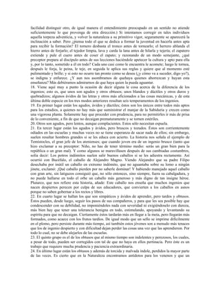 facilidad distinguir otro, de igual manera el entendimiento preocupado en un sentido no atiende
suficientemente lo que provenga de otra dirección.) Si intentamos corregir en tales individuos
aquella torpeza adventicia, y volver la naturaleza a su primitivo vigor, seguramente se aparecerá la
inclinación a saber. Pero ¿piensa todo el que se dedica a formar la juventud en hacerla antes apta
para recibir la formación? El tornero desbasta el tronco antes de tornearlo; el herrero ablanda el
hierro antes de forjarlo; el tejedor limpia, lava y carda la lana antes de hilarla y tejería; el zapatero
extiende y pule el cuero antes de coser el zapato; y razonando de un modo semejante, ¿qué
preceptor prepara al discípulo antes de sus lecciones haciéndole apetecer la cultura y apto para ella
y, por lo tanto, sometido a él en todo? Cada uno casi como le encuentra le acomete; luego le tornea,
después le forja, le peina, le teje, en seguida le aplica sus reglas y quiere que al momento esté
pulimentado y brille; y si esto no ocurre tan pronto como se desea (¿y cómo va a suceder, digo yo?),
se indigna y enfurece. ¿Y aun nos asombramos de quehaya quienes aborrezcan y huyan esta
enseñanza? Más debiéramos admirarnos de que haya quien la pueda aguantar.
18. Viene aquí muy a punto la ocasión de decir alguna le cosa acerca de la diferencia de los
ingenios; esto es, que unos son agudos y otros obtusos; unos blandos y dúctiles y otros duros y
quebradizos; algunos ávidos de las letras y otros más aficionados a las cosas mecánicas, y de esta
última doble especie en los tres modos anteriores resultan seis temperamentos de los ingenios.
19. En primer lugar están los agudos, ávidos y dúctiles; éstos son los únicos entre todos más aptos
para los estudios, a quienes no hay más que suministrar el manjar de la Sabiduría y crecen como
una vigorosa planta. Solamente hay que proceder con prudencia, para no permitirles ir más de prisa
de lo conveniente, a fin de que no decaigan prematuramente y se tornen estériles.
20. Otros son agudos, pero lentos, aunque complacientes. Estos sólo necesitan espuela.
21. En tercer lugar están los agudos y ávidos, pero bruscos y tozudos. Éstos son corrientemente
odiados en las escuelas y muchas veces no se tiene esperanza de sacar nada de ellos; sin embargo,
suelen resultar hombres grandes si se les educa con acierto. La historia nos señala el ejemplo de
Temístocles, el gran jefe de los atenienses; que cuando joven era de un ingenio brusco (tanto que
hizo exclamar a su preceptor: Niño, no has de tener término medio: serás un gran bien para la
república o un gran mal). Y como algunos se maravillasen después de sus cambiadas costumbres,
solía decir: Los potros indómitos suelen salir buenos caballos si se les adiestra rectamente. Así
ocurrió con Bucéfalo, el caballo de Alejandro Magno. Viendo Alejandro que su padre Filipo
desechaba por inútil un caballo en extremo indómito, que no aguantaba sobre su lomo a ningún
jinete, exclamó: ¡Qué caballo pierden por no saberle dominar! Y habiendo manejado aquel caballo
con gran arte, sin latigazos consiguió que, no sólo entonces, sino siempre, fuera su cabalgadura, y
no puede hallarse en todo el orbe un caballo más generoso y más digno de tan insigne héroe.
Plutarco, que nos refiere esta historia, añade: Este caballo nos enseña que muchos ingenios que
nacen despiertos perecen por culpa de sus educadores, que convierten a los caballos en asnos
porque no saben gobernar a los rectos y libres.
22. En cuarto lugar se hallan los que son simpáticos y ávidos de aprender, pero tardos y obtusos.
Éstos pueden, desde luego, seguir los pasos de sus compañeros, y para que les sea posible hay que
condescender con su debilidad, no imponiéndoles nada con severidad ni exigiéndoselo con dureza,
más bien hay que tener una tolerancia benigna en todo, estimulando, apoyando y levantando su
espíritu para que no decaigan. Ciertamente éstos tardarán más en llegar a la meta, pero llegarán más
formados, como acaece con los frutos tardíos. De igual modo que un sello se imprime difícilmente
en el plomo, pero persiste durante más tiempo, así también estos jóvenes son a menudo más tenaces
que los de ingenio despierto y con dificultad dejan perder las cosas una vez que las aprendieron. Por
todo lo cual, no se debe alejarlos de las escuelas.
23. El quinto grupo es el de los obtusos que al mismo tiempo son indolentes y perezosos, los cuales,
a pesar de todo, pueden ser corregidos con tal de que no haya en ellos pertinacia. Pero éste es un
trabajo que requiere mucha prudencia y paciencia extraordinaria.
24. En último lugar están los obtusos y además de torcida y malvada índole, perdidos la mayor parte
de las veces. Es cierto que en la Naturaleza encontramos antídotos para los venenos y que un
 