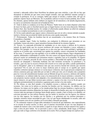 racional y adecuado cultivo hace fructíferas las plantas que eran estériles, y por ello no hay que
desesperar en absoluto de que estos casos tengan remedio, sino que debemos intentar corregir y
extirpar la pertinacia. Si no se consigue, habrá que arrojar el torcido y nudoso leño, del que no
podemos esperar hacer un Mercurio. No es prudente cultivar ni tocar la tierra podrida, dice Catón.
No obstante, apenas hallarás entre millares un ingenio de tal naturaleza y de tamaña degeneración,
lo cual es un testimonio elocuente de la bondad de Dios.
25. Todo lo dicho se condensa en la frase de Plutarco: Nadie tiene en su mano disponer cómo han
de nacer los hijos, pero es facultad nuestra que se hagan buenos con una recta educación. Debemos
fijarnos bien: dice facultad nuestra. En verdad, el arboricultor puede obtener un árbol de cualquier
raíz viva si emplea racionalmente su arte en la plantación.
26. En los cuatro párrafos que siguen vamos a demostrar que con un solo y mismo método se puede
instruir y formar una juventud de índole tan diversa como queda enunciado.
27. Primeramente: Todos los hombres han de ser encaminados a los mismos fines de Ciencia,
Costumbres y Santidad.
28. En segundo lugar: Todos los hombres, sea cualquiera la diferencia que presenten en sus
cualidades, tienen una única e igual naturaleza humana dotada de los mismos órganos.
29. Tercero: La expresada diversidad de cualidades no es sino exceso o defecto de la armonía
natural; de igual modo que los excesos morbosos del cuerpo son húmedos o secos, ardientes o
helados. Por ejemplo: La viveza de ingenio no es otra cosa que una cierta sutilidad y agilidad del
espíritu en el cerebro que, recorriendo con rapidez los sentidos, conoce velozmente las cualidades
de las cosas. Y acontece que esta agilidad, si no se cohibe de alguna manera, llega a desparramar el
espíritu, debilitando o embotando el cerebro. Por esto vemos con alguna frecuencia que los ingenios
precoces suelen ser arrebatados por prematura muerte o agotados caen en la estupidez. El ingenio
tardo, por el contrario, procede de una viscosa gordura y obscuridad del espíritu en el cerebro que
necesita ser despejado e iluminado mediante una más insistente excitación. La petulancia y la
tozudez, ¿qué son sino la excesiva firmeza del corazón en no ceder que debe y puede quebrantarse
con la disciplina? ¿Qué es la indolencia más que una excesiva laxitud del corazón que necesita
vigorizarse? Por lo cual, así como la mejor medicina para el cuerpo no es aquélla que opone
remedios contrarios (porque entonces se excita mayor violencia), sino la que procura compensar los
efectos contrarios para que nada falte por un lado ni sobre por otro; así el remedio más a propósito
para los vicios del entendimiento humano será un Método tal que los excesos y defectos del espíritu
se compensen y se ordenen todas las cosas a la consecución de la mayor armonía y concierto. Con
este propósito nuestro método está adaptado a los entendimientos intermedios (que son siempre el
mayor número), sin que falten recursos para contener y sujetar a los más vivos (a fin de que no se
malogren prematuramente) ni estímulos y aguijones para excitar a los más tardos.
30. Por último, es más fácil atender a los aludidos excesos y defectos del espíritu cuando son
recientes. Así como en la milicia se mezclan los bisoños con los veteranos, los débiles con los
robustos, los torpes con los ágiles, se les manda pelear bajo las mismas banderas y regirse por los
mismos preceptos mientras dispuestas las tropas se desarrolla la batalla; pero una vez conseguida la
victoria cada uno persigue al enemigo hasta donde quiere y puede y hace el botín a su albedrío; así
conviene proceder en esta milicia literaria, que los tardos se mezclen con los ligeros, los obtusos
con los más sagaces, los tozudos con los dóciles y se gobiernen por los mismos principios y
ejemplos mientras tienen necesidad de guía. Una vez que hayan abandonado la escuela, cada uno
siga el restante curso de sus estudios con la actividad y denuedo que pueda.
31. No solamente respecto al lugar debe entenderse la mezcla de que hablamos, sino especialmente
en lo tocante al mutuo auxilio; es decir, que el maestro encomiende al que vea mas despierto el
cuidado de instruir a dos o tres más tardos; a aquél en el que observe un buen natural el de vigilar y
regir a otros de peor índole. Así se proveerá a unos y otros, atendiendo, desde luego, el Profesor
para que todo se haga conforme a los dictados de la razón. Pero ya llegará tiempo de explicar esto.
 