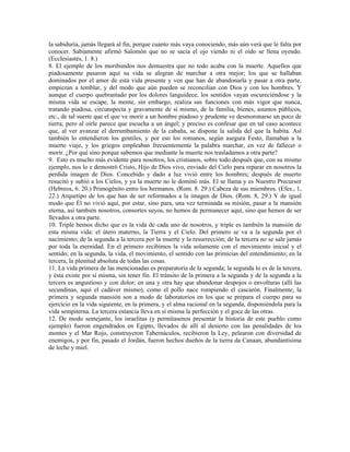la sabiduría, jamás llegará al fin, porque cuanto más vaya conociendo, más aún verá que le falta por
conocer. Sabiamente afirmó Salomón que no se sacia el ojo viendo ni el oído se llena oyendo.
(Ecclesiastés, 1. 8.)
8. El ejemplo de los moribundos nos demuestra que no todo acaba con la muerte. Aquellos que
piadosamente pasaron aquí su vida se alegran de marchar a otra mejor; los que se hallaban
dominados por el amor de esta vida presente y ven que han de abandonarla y pasar a otra parte,
empiezan a temblar, y del modo que aún pueden se reconcilian con Dios y con los hombres. Y
aunque el cuerpo quebrantado por los dolores languidece, los sentidos vayan oscureciéndose y la
misma vida se escape, la mente, sin embargo, realiza sus funciones con más vigor que nunca,
tratando piadosa, circunspecta y gravamente de sí mismo, de la familia, bienes, asuntos públicos,
etc., de tal suerte que el que ve morir a un hombre piadoso y prudente ve desmoronarse un poco de
tierra; pero al oírle parece que escucha a un ángel; y preciso es confesar que en tal caso acontece
que, al ver avanzar el derrumbamiento de la cabaña, se dispone la salida del que la habita. Así
también lo entendieron los gentiles, y por eso los romanos, según asegura Festo, llamaban a la
muerte viaje, y los griegos empleaban frecuentemente la palabra marchar, en vez de fallecer o
morir. ¿Por qué sino porque sabemos que mediante la muerte nos trasladamos a otra parte?
9. Esto es mucho más evidente para nosotros, los cristianos, sobre todo después que, con su mismo
ejemplo, nos lo e demostró Cristo, Hijo de Dios vivo, enviado del Cielo para reparar en nosotros la
perdida imagen de Dios. Concebido y dado a luz vivió entre los hombres; después de muerto
resucitó y subió a los Cielos, y ya la muerte no le dominó más. El se llama y es Nuestro Precursor
(Hebreos, 6. 20.) Primogénito entre los hermanos. (Rom. 8. 29.) Cabeza de sus miembros. (Efes., 1,
22.) Arquetipo de los que han de ser reformados a la imagen de Dios. (Rom. 8, 29.) Y de igual
modo que Él no vivió aquí, por estar, sino para, una vez terminada su misión, pasar a la mansión
eterna, así también nosotros, consortes suyos, no hemos de permanecer aquí, sino que hemos de ser
llevados a otra parte.
10. Triple hemos dicho que es la vida de cada uno de nosotros, y triple es también la mansión de
esta misma vida: el útero materno, la Tierra y el Cielo. Del primero se va a la segunda por el
nacimiento; de la segunda a la tercera por la muerte y la resurrección; de la tercera no se sale jamás
por toda la eternidad. En el primero recibimos la vida solamente con el movimiento inicial y el
sentido; en la segunda, la vida, el movimiento, el sentido con las primicias del entendimiento; en la
tercera, la plenitud absoluta de todas las cosas.
11. La vida primera de las mencionadas es preparatoria de la segunda; la segunda lo es de la tercera,
y ésta existe por sí misma, sin tener fin. El tránsito de la primera a la segunda y de la segunda a la
tercera es angustioso y con dolor; en una y otra hay que abandonar despojos o envolturas (allí las
secundinas, aquí el cadáver mismo), como el pollo nace rompiendo el cascarón. Finalmente, la
primera y segunda mansión son a modo de laboratorios en los que se prepara el cuerpo para su
ejercicio en la vida siguiente, en la primera, y el alma racional en la segunda, disponiéndola para la
vida sempiterna. La tercera estancia lleva en sí misma la perfección y el goce de las otras.
12. De modo semejante, los israelitas (y permítasenos presentar la historia de este pueblo como
ejemplo) fueron engendrados en Egipto, llevados de allí al desierto con las penalidades de los
montes y el Mar Rojo, construyeron Tabernáculos, recibieron la Ley, pelearon con diversidad de
enemigos, y por fin, pasado el Jordán, fueron hechos dueños de la tierra da Canaan, abundantísima
de leche y miel.
 