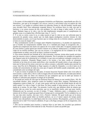 CAPITULO XV

FUNDAMENTOS DE LA PROLONGACIÓN DE LA VIDA


1. En cuanto a la brevedad de la vida, pregunta Aristóteles con Hipócrates, reprochando por ello a la
Naturaleza, ¿por qué se ha otorgado a los ciervos, cuervos y otros brutos seres un espacio de vida
tan extenso, y en cambio se contiene dentro de reducidos límites la vida del hombre, nacido para
muy elevados fines? Pero sabiamente responde Séneca: No recibimos breve la vida, sino que la
hacemos, y no somos escasos de ella, sino pródigos. La vida es larga si sabes usarla. Y en otro
lugar: Bastante larga es la vida y nos ha sido ampliamente otorgada para el cumplimiento de
grandes cosas si se emplea bien. (De Brevitate vitae, C. 1 et 2.)
2. Y si esto es cierto, como lo es, es culpa nuestra el que la vida no nos sea suficiente para la
ejecución de grandes cosas, puesto que sin duda alguna prodigamos nosotros mismos la vida
destrozándola en parte, con lo que hacemos que se extinga antes de su término natural, y gastando
el resto en cosas de ningún valor.
3. Muy acertadamente escribe un insigne autor (Hipólito Guarinonio), y lo prueba con argumentos,
que el hombre de temperamento endeble tiene en sí vitalidad para llegar al sexagésimo año, y
aquéllos de complexión más fuerte son capaces de vivir ciento veinte años. Si algunos mueren antes
de estos límites (¿quién ignora que muchos mueren en la infancia, adolescencia y virilidad?) es por
culpa de los mismos hombres, que con sus excesos, o la negligencia de los cuidados de la vida,
comprometen su salud y aun la de sus hijos y aceleran su muerte.
4. Esta misma duración tan limitada de la vida (cincuenta, cuarenta, treinta años) puede servirnos
para las mayores cosas si sabemos emplearla rectamente. Nos lo prueban los ejemplos de aquellos
que llegaron antes de la plenitud de su virilidad a lo que otros no pudieron conseguir a pesar de su
larguísima existencia. Alejandro Magno murió a los treinta y tres años, siendo no solamente
instruido en las letras de un modo maravilloso, sino vencedor del mundo entero, al que subyugó no
tanto por la fuerza de las armas como por sus sabios consejos y admirable rapidez para ejecutar las
cosas. Juan Pico de la Mirándola no llegó siquiera a la edad de Alejandro, y se elevó tanto en el
estudio del conocimiento de todas las cosas que el ingenio del hombre puede comprender, que fue
considerado como un milagro del siglo.
5. Y para no tomar el ejemplo de otra parte, el mismo Jesucristo Nuestro Señor sólo vivió sobre la
tierra treinta y cuatro años y llevó a cabo la magna obra de nuestra Redención; sin duda para darnos
ejemplo (pues todas sus obras son místicas) de que cualquiera que sea la edad que alcance el
hombre es suficiente para preparar el refugio de la eternidad.
6. No puedo por menos de citar aquí las hermosas frases de Séneca en este sentido (Epist., 94): He
encontrado muchos –dice- propicios contra los hombres; contra Dios, ninguno. Diariamente nos
indignamos contra el hado, etc. ¿A qué viene querer salir tan de prisa de donde hemos de salir de
todos modos? La vida es larga, si está llena. Se llena cuando el alma procura su bien y se hace
dueña de sí misma. En otro lugar: Ten presente, Lucilio mío, que debemos obrar de manera que
nuestra vida sea como las cosas preciosas, que no se manifieste mucho, pero que pese mucho.
Midámosla por las acciones, no por el tiempo. Y luego: Alabemos, pues, y coloquemos en el
número de los felices a aquél que gastó bien el tiempo que le correspondió. Vio la verdadera luz, no
fue uno más entre muchos, sino que vivió y floreció. Además: De igual modo que en la menor
cantidad de cuerpo puede haber un hombre perfecto, así en el menor espacio de tiempo puede
hallarse una vida perfecta. La edad figura entre las cosas externas. Me preguntas, ¿cuál es la mayor
duración de la vida? Vivir hasta la sabiduría. El que a ella llega consigue un fin no larguísimo, sino
máximo.
7. Dos son los remedios para nosotros y nuestros hijos (y por tanto, las escuelas) que podemos
aplicar a las quejas sobre la brevedad de la vida. Procurar en cuanto sea posible que:
 