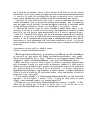 por el reposo de los miembros. Aun en el breve intervalo de las horas hay que dar, tanto al
entendimiento como al cuerpo, alguna quietud para que nada se haga con violencia, que es contraria
a la naturaleza. En medio de los trabajos diarios hay que procurar algún respiro, conversación,
juegos, recreos, música u otras cosas parecidas que distraen los sentidos externos e internos.
13. Todo aquél que guarde estos tres principios (nutrir su cuerpo con moderación, ejercitarle y dar
ayuda a la naturaleza) conservará seguramente por largo tiempo su salud y vida, exceptuando los
casos que puedan provenir de lo alto. Gran parte de la buena organización de las escuelas será la
acertada distribución del trabajo y el reposo, o sea de las labores y las vacaciones y recreos.
14. Hablemos del prudente empleo del tiempo destinado al trabajo. Parece corto y se dice
fácilmente: treinta años; y, sin embargo, se encierran en ellos muchos meses, muchos días, muchas
horas. En tal espacio de tiempo se puede adelantar mucho con tal de moverse, aunque sea despacio.
Veamos si no el desarrollo de los árboles, a los que no se ve crecer ni aun con la vista más sagaz,
puesto que su crecimiento se verifica insensiblemente; pero después de algunos meses ves que han
crecido y al cabo de treinta años adviertes su grande y total desarrollo. Igual se puede decir de
nuestro cuerpo en cuanto a su estatura: no le vemos crecer, vemos que ha crecido. Los versos que
siguen demuestran que no es otro el proceso que sigue nuestra mente para adquirir el conocimiento
de las cosas:

Aumenta un poco a lo poco y al poco añade un poquito
Así en breve tiempo reunirás un gran montón.

15. Fácilmente lo advierte el que conoce la fuerza del progreso. Mientras en el árbol sale cada año
de cada una de sus yemas un solo tallo, durante los treinta años tendrá miles de ramas grandes y
chicas e innumerables hojas, flores y frutos. ¿Y ha de parecer imposible que la industria del hombre
se extienda en cualquier longitud y latitud durante veinte o treinta años? Pensémoslo un poco.
16. El día natural tiene veinticuatro horas; de las que, divididas en tres partes para el uso de la vida,
ocho corresponden al sueño, otras tantas para los actos externos (cuidado de la salud, tomar los
alimentos, vestirse y desnudarse, recreos honestos, conversaciones de amigos, etc.) y quedan otras
ocho para los trabajos serios, que han de hacerse intensamente y sin desmayo. Semanalmente
(dejando el séptimo día íntegro para el descanso) se tendrán cuarenta y ocho horas dedicadas al
trabajo y al cabo de un año dos mil cuatrocientas noventa y cinco; ¿qué cantidad no tendremos
durante diez, veinte o treinta años?
17. Y si en cada hora aprendes ya un solo teorema de cualquier ciencia, bien una regla ingeniosa de
operación, ya una sola historieta o sentencia (lo que es evidente que puede hacerse sin ningún
trabajo), ¿cuanto aumentará, pregunto yo, el tesoro de tu erudición?
18. Verdadero es lo que afirma Séneca: Bastante larga es la vida si sabemos emplearla, y si toda se
utiliza bien, es suficiente para la ejecución de grandes cosas. En esto estriba todo: en que
conozcamos el arte de utilizarla bien. Y esto es lo que hemos de investigar.
 