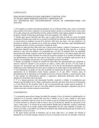 CAPITULO XVI

REQUISITOS GENERALES PARA APRENDER Y ENSEÑAR. ESTO
ES: DE QUÉ MODO DEBEMOS ENSEÑAR Y APRENDER CON
TAL SEGURIDAD QUE NECESARIAMENTE HAYAN DE EXPERIMENTARSE LOS
EFECTOS


1. El Evangelio nos refiere esta hermosa parábola: Así es el Reino de Dios, dice, como si un hombre
echa simiente en la tierra, y duerme y se levanta de noche y de día; y la simiente brota y crece como
él no sabe; porque de suyo fructifica la tierra, primero hierba, luego espiga; después la espiga llena
de grano. Cuando el fruto fuese producido, envía dos segadores, etc. (Marc. 4.26.)
2. Enseña aquí nuestro Salvador que Dios, que es quien obra todo en todas las cosas, ha dejado
solamente al hombre que reciba en su corazón la semilla de las doctrinas; acaeciendo que germinen
y crezcan hasta la madurez sin que él lo advierta. Sólo toca, por tanto, a los que instruyen a la
juventud el sembrar con destreza en las almas las semillas de las doctrinas, regar abundantemente
las plantitas de Dios, el éxito e incremento vendrán de arriba.
3. ¿Quién no sabe que hace falta cierto arte y pericia para sembrar y plantar? Ciertamente; con un
arboricultor imperito que llene de plantas un huerto la mayor parte de ellas perecerá, y si alguna
germina y sale, más será debido a la casualidad que a su arte. El prudente obra con seguridad,
conociendo qué, dónde, cuándo y cómo ha de operar o dejar de hacer, y así nada le puede salir mal.
En alguna ocasión suelen frustrarse los éxitos de los peritos (porque no es posible al hombre obrar
tan perfectamente en todas las cosas que no haya lugar a error); no tratamos aquí nosotros de la
ciencia y la casualidad, sino del arte, con el que podemos prevenir lo fortuito.
4. Porque, en realidad, el método de enseñar fue hasta ahora tan indeterminado que cualquiera se
atrevió a decir:Yo educaré a este jovencito en tantos y tantos años, de este o el otro modo le
instruiré, etc. Nos parece que este método debe ser: Si el arte de esta plantación espiritual puede
establecerse sobre fundamento tan firme que se emplee de un modo seguro sin que pueda fallar.
5. Este fundamento no puede ser otro que acomodar las operaciones de este arte a la norma de las
operaciones de la Naturaleza (como hemos expuesto en el cap. XIV). Veamos, pues, el
procedimiento de la Naturaleza en el ejemplo de las aves al sacar los pollos, y observaremos cómo
lo han imitado los arboricultores, pintores y arquitectos, deduciendo fácilmente cómo han de
aplicarlo los formadores de la juventud.
6. Y si a alguno pareciere esto demasiado humilde, conocido y trillado, le recordaremos que
tratamos aquí de deducir de lo vulgar y diariamente conocido, que tiene feliz éxito en la Naturaleza
y el Arte (fuera de las escuelas), todo lo que sea desconocido que cumpla nuestro propósito. Y
cuanto más conocido sea lo que nos sirva para deducir nuestros preceptos, esperamos que por lo
mismo serán más evidentes nuestras conclusiones.

FUNDAMENTO I

7. La naturaleza aprovecha el tiempo favorable.Por ejemplo: El ave, al intentar la multiplicación, no
comienza en el invierno, cuando todo está frío y helado; ni en el estío, cuando el calor pone
ardientes y marchitas todas las cosas; ni en el otoño, en que la vitalidad universal decae con el sol y
el vecino invierno es adverso a todo lo nuevo; sino en la primavera, durante la cual presta el sol
vigor y vida a todo. Y se efectúa de un modo gradual. Helado aún el ambiente, concibe y desarrolla
los huevos dentro de su cuerpo, donde están resguardados del frío; más templado el tiempo, los
coloca en el nido, y, por último, los incuba en la estación más cálida del año para que el tierno ser se
acostumbre a la luz y el calor.
8. De igual manera procede el hortelano, que no hace nada sino a su tiempo. No efectúa la
plantación en el invierno (porque entonces la savia se encuentra en la raíz sin ascender a nutrir las
 