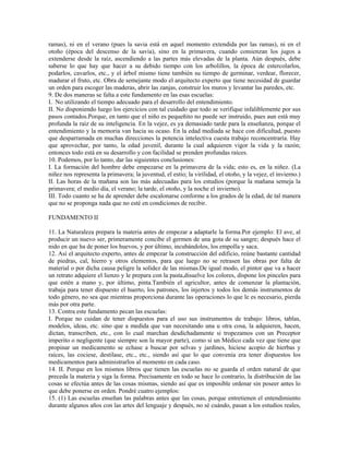 ramas), ni en el verano (pues la savia está en aquel momento extendida por las ramas), ni en el
otoño (época del descenso de la savia), sino en la primavera, cuando comienzan los jugos a
extenderse desde la raíz, ascendiendo a las partes más elevadas de la planta. Aún después, debe
saberse lo que hay que hacer a su debido tiempo con los arbolillos, la época de estercolarlos,
podarlos, cavarlos, etc., y el árbol mismo tiene también su tiempo de germinar, verdear, florecer,
madurar el fruto, etc. Obra de semejante modo el arquitecto experto que tiene necesidad de guardar
un orden para escoger las maderas, abrir las zanjas, construir los muros y levantar las paredes, etc.
9. De dos maneras se falta a este fundamento en las esas escuelas:
I. No utilizando el tiempo adecuado para el desarrollo del entendimiento.
II. No disponiendo luego los ejercicios con tal cuidado que todo se verifique infaliblemente por sus
pasos contados.Porque, en tanto que el niño es pequeñito no puede ser instruido, pues aun está muy
profunda la raíz de su inteligencia. En la vejez, es ya demasiado tarde para la enseñanza, porque el
entendimiento y la memoria van hacia su ocaso. En la edad mediada se hace con dificultad, puesto
que desparramada en muchas direcciones la potencia intelectiva cuesta trabajo reconcentraría. Hay
que aprovechar, por tanto, la edad juvenil, durante la cual adquieren vigor la vida y la razón;
entonces todo está en su desarrollo y con facilidad se prenden profundas raíces.
10. Podemos, por lo tanto, dar las siguientes conclusiones:
I. La formación del hombre debe empezarse en la primavera de la vida; esto es, en la niñez. (La
niñez nos representa la primavera; la juventud, el estío; la virilidad, el otoño, y la vejez, el invierno.)
II. Las horas de la mañana son las más adecuadas para los estudios (porque la mañana semeja la
primavera; el medio día, el verano; la tarde, el otoño, y la noche el invierno).
III. Todo cuanto se ha de aprender debe escalonarse conforme a los grados de la edad, de tal manera
que no se proponga nada que no esté en condiciones de recibir.

FUNDAMENTO II

11. La Naturaleza prepara la materia antes de empezar a adaptarle la forma.Por ejemplo: El ave, al
producir un nuevo ser, primeramente concibe el germen de una gota de su sangre; después hace el
nido en que ha de poner los huevos, y por último, incubándolos, los empolla y saca.
12. Así el arquitecto experto, antes de empezar la construcción del edificio, reúne bastante cantidad
de piedras, cal, hierro y otros elementos, para que luego no se retrasen las obras por falta de
material o por dicha causa peligre la solidez de las mismas.De igual modo, el pintor que va a hacer
un retrato adquiere el lienzo y le prepara con la pasta,disuelve los colores, dispone los pinceles para
que estén a mano y, por último, pinta.También el agricultor, antes de comenzar la plantación,
trabaja para tener dispuesto el huerto, los patrones, los injertos y todos los demás instrumentos de
todo género, no sea que mientras proporciona durante las operaciones lo que le es necesario, pierda
más por otra parte.
13. Contra este fundamento pecan las escuelas:
I. Porque no cuidan de tener dispuestos para el uso sus instrumentos de trabajo: libros, tablas,
modelos, ideas, etc. sino que a medida que van necesitando una u otra cosa, la adquieren, hacen,
dictan, transcriben, etc., con lo cual marchan desdichadamente si tropezamos con un Preceptor
imperito o negligente (que siempre son la mayor parte), como si un Médico cada vez que tiene que
propinar un medicamento se echase a buscar por selvas y jardines, hiciese acopio de hierbas y
raíces, las cociese, destilase, etc., etc., siendo así que lo que convenía era tener dispuestos los
medicamentos para administrarlos al momento en cada caso.
14. II. Porque en los mismos libros que tienen las escuelas no se guarda el orden natural de que
preceda la materia y siga la forma. Precisamente en todo se hace lo contrario, la distribución de las
cosas se efectúa antes de las cosas mismas, siendo así que es imposible ordenar sin poseer antes lo
que debe ponerse en orden. Pondré cuatro ejemplos:
15. (1) Las escuelas enseñan las palabras antes que las cosas, porque entretienen el entendimiento
durante algunos años con las artes del lenguaje y después, no sé cuándo, pasan a los estudios reales,
 