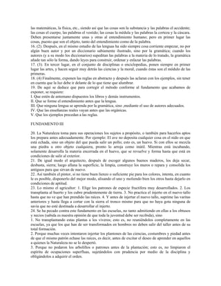 las matemáticas, la física, etc., siendo así que las cosas son la substancia y las palabras el accidente;
las cosas el cuerpo, las palabras el vestido; las cosas la médula y las palabras la corteza y la cáscara.
Deben presentarse juntamente unas y otras al entendimiento humano; pero en primer lugar las
cosas, puesto que son el objeto, tanto del entendimiento como de la palabra.
16. (2). Después, en el mismo estudio de las lenguas ha sido siempre cosa corriente empezar, no por
algún buen autor y por un diccionario sabiamente ilustrado, sino por la gramática; cuando los
autores (y a su modo los diccionarios) supeditan las palabras a la materia de lo tratado, la gramática
añade tan sólo la forma, dando leyes para construir, ordenar y enlazar las palabras.
17. (3). En tercer lugar, en el conjunto de disciplinas o enciclopedias, ponen siempre en primer
lugar las artes, y hacen seguir muy detrás las ciencias y la moral, cuando éstas son el módulo de las
primeras.
18. (4) Finalmente, exponen las reglas en abstracto y después las aclaran con los ejemplos, sin tener
en cuenta que la luz debe ir delante de lo que tiene que alumbrar.
19. De aquí se deduce que para corregir el método conforme al fundamento que acabamos de
exponer, se requiere:
I. Que estén de antemano dispuestos los libros y demás instrumentos.
II. Que se forme el entendimiento antes que la lengua.
III. Que ninguna lengua se aprenda por la gramática, sino ,mediante el uso de autores adecuados.
IV. Que las enseñanzas reales vayan antes que las orgánicas.
V. Que los ejemplos precedan a las reglas.

FUNDAMENTO III

20. La Naturaleza toma para sus operaciones los sujetos a propósito, o también para hacerlos aptos
los prepara antes adecuadamente. Por ejemplo: El ave no deposita cualquier cosa en el nido en que
está echada, sino un objeto del que pueda salir un pollo; esto es, un huevo. Si con ellos se mezcla
una piedra u otro objeto cualquiera, pronto lo arroja como inútil. Mientras está incubando,
solamente desarrolla la materia encerrada en el huevo, que se revuelve y forma hasta que está en
condiciones de salir al exterior.
21. De igual modo el arquitecto, después de escoger algunos buenos maderos, los deja secar,
desbasta, sierra; luego allana la superficie, la limpia, construye los muros o repara y consolida los
antiguos para que sirvan de nuevo.
22. Así también el pintor, si no tiene buen lienzo o suficiente pie para los colores, intenta, en cuanto
le es posible, disponerlo del mejor modo, alisando el uno y moliendo bien los otros hasta dejarlo en
condiciones de aptitud.
23. Lo mismo el agricultor: 1. Elige los patrones de especie fructífera muy desarrollados. 2. Los
transplanta al huerto y los cubre prudentemente de tierra. 3. No practica el injerto en el nuevo tallo
hasta que no ve que han prendido las raíces. 4. Y antes de injertar el nuevo tallo, suprime las varitas
anteriores y hasta llega a cortar con la sierra el tronco mismo para que no haya gota ninguna de
savia que no esté destinada a desarrollar el injerto.
24. Se ha pecado contra este fundamento en las escuelas, no tanto admitiendo en ellas a los obtusos
y necios (sabida es nuestra opinión de que toda la juventud debe ser recibida), sino
1. No transplantando estas plantas a los viveros; esto es, no reuniéndolos completamente en las
escuelas, ya que los que han de ser transformados en hombres no deben salir del taller antes de su
total formación.
2. Porque muchas veces intentaron injertar los plantones de las ciencias, costumbres y piedad antes
de que el mismo patrón echase las raíces, es decir, antes de excitar el deseo de aprender en aquellos
a quienes la Naturaleza no se lo despertó.
3. Porque no podaron los arbolillos o patrones antes de la plantación; esto es, no limpiaron el
espíritu de ocupaciones superfluas, sujetándolos con prudencia por medio de la disciplina y
obligándolos a adquirir el orden.
 