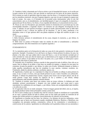 35. También el árbol, alimentado por la lluvia celeste o por la humedad del terreno, no lo recibe por
la parte exterior de la corteza, sino que efectúa su nutrición por los poros de las partes interiores.
Por lo mismo no suele el agricultor regar las ramas, sino las raíces, y el animal no toma el alimento
por los miembros exteriores, sino por el aparato digestivo, que una vez que lo prepara lo esparce por
todo el cuerpo. Así, pues, si el formador de la juventud actúa intensamente sobre la raíz del
conocimiento, esto es, el entendimiento, con facilidad pasará el vigor a la estaquilla, la memoria, y
aparecerán por fin las flores y los frutos, el uso expedito del idioma y el conocimiento de las cosas.
36. Pecan en esto los Preceptores que pretenden realizar la formación de la juventud que les está
encomendada dictando y exigiendo mucho a la memoria sin una diligente investigación de las
cosas. Y además, los que quieren investigar e ignoran el modo, desconociendo cómo se debe abrir
con suavidad la raíz y colocar los injertos de las doctrinas. Y, por lo tanto, machacan a los
discípulos como si el que quisiera abrir una planta emplease en lugar del cuchillo un palo o un
mazo.
37. De lo que se deduce:
I. Debe formarse primero el entendimiento de las cosas; después la memoria, y, por último, la
lengua y las manos.
II. Debe tener en cuenta el Preceptor todos los medios de abrir el entendimiento y utilizarlos
congruentemente. (De ellos trataremos en el capítulo siguiente.)

FUNDAMENTO VI

38. La naturaleza parte en la formación de todas sus cosas de lo más general y termina por lo más
particular. Ejemplo: Al producir el ave del huevo no figura o forma primero la cabeza, los ojos, las
plumas o las uñas, sino que caldea toda la masa del huevo, y con el movimiento excitado por el
calor extiende las venas por ella de manera que se determinen ya los rasgos de todo el pajarillo (lo
que deba ser cabeza, lo que deban ser las alas o las patas, etc.), y por último, se forma poco a poco
cada una de ellas hasta su perfección.
39. Imitando esto el arquitecto, primero concibe la idea general de todo el edificio, bien sólo en su
mente, bien lo dibuja en un plano o bien hace un modelo de madera, y después de esto pone los
cimientos, levanta las paredes y, por último, lo cubre con el techo. Solamente después se dedica a
todas aquellas menudencias que han de completar la casa: puertas, ventanas, escaleras, etc.
Finalmente, añade los adornos, pinturas, esculturas, tapices, etc.
40. Igualmente, el pintor que va a reproducir la efigie de un hombre no dibuja ni pinta primero la
oreja, el ojo, la nariz o la boca, sino que diseña primero la cara o todo el hombre con carboncillo.
Después, si obtiene las proporciones exactas, asegura estos trazos con un ligero pincel, aun de un
modo general. Luego hace resaltar los espacios de luz y sombras y, por último, trabaja
particularmente cada miembro dándole colorido distinto.
41. También el escultor, para hacer una estatua, toma un tronco informe, lo desbasta por todo
alrededor, primero groseramente y después con más cuidado para que vayan poco a poco
marcándose los rudimentos de una imagen, y, por último, forma con escrupulosidad cada miembro
y le cubre de su color.
42. El agricultor obra de un modo semejante. Toma la imagen general del árbol, esto es, el injerto,
que puede producir tantas ramas principales cuantas yemas tiene.
43. De lo cual se deduce que se enseñan muy mal las ciencias cuando su enseñanza no va precedida
de un vago y general diseño de toda la cultura, pues no hay nadie que pueda ser instruido de tal
manera que resulte perfecto en cualquier ciencia particular sin relación con las demás.
44. Igualmente se enseñan mal las artes, las ciencias y los idiomas sin previos rudimentos, como
recordamos que se hacía con frecuencia cuando, estudiando Dialéctica, Retórica y Metafísica, nos
recargaban con preceptos prolijos, comentarios, crítica de los comentarios y coincidencias y
controversias de los autores. Igualmente nos abrumaban con la gramática latina con sus anomalías y
 