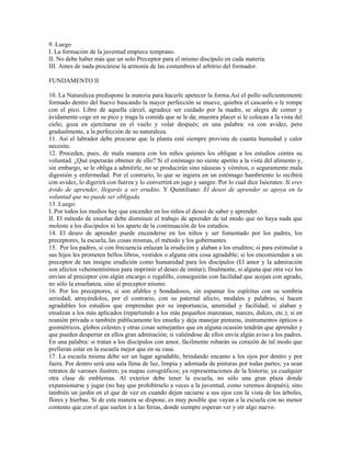 9. Luego
I. La formación de la juventud empiece temprano.
II. No debe haber más que un solo Preceptor para el mismo discípulo en cada materia.
III. Antes de nada procúrese la armonía de las costumbres al arbitrio del formador.

FUNDAMENTO II

10. La Naturaleza predispone la materia para hacerle apetecer la forma.Así el pollo suficientemente
formado dentro del huevo buscando la mayor perfección se mueve, quiebra el cascarón o le rompe
con el pico. Libre de aquella cárcel, agradece ser cuidado por la madre, se alegra de comer y
ávidamente coge en su pico y traga la comida que se le da; muestra placer si le colocan a la vista del
cielo; goza en ejercitarse en el vuelo y volar después; en una palabra: va con avidez, pero
gradualmente, a la perfección de su naturaleza.
11. Así el labrador debe procurar que la planta esté siempre provista de cuanta humedad y calor
necesite.
12. Proceden, pues, de mala manera con los niños quienes los obligan a los estudios contra su
voluntad. ¿Qué esperarán obtener de ello? Si el estómago no siente apetito a la vista del alimento y,
sin embargo, se le obliga a admitirle, no se producirán sino náuseas y vómitos, o seguramente mala
digestión y enfermedad. Por el contrario, lo que se ingiera en un estómago hambriento lo recibirá
con avidez, lo digerirá con fuerza y lo convertirá en jugo y sangre. Por lo cual dice Isócrates: Si eres
ávido de aprender, llegarás a ser erudito. Y Quintiliano: El deseo de aprender se apoya en la
voluntad que no puede ser obligada.
13. Luego:
I. Por todos los medios hay que encender en los niños el deseo de saber y aprender.
II. El método de enseñar debe disminuir el trabajo de aprender de tal modo que no haya nada que
moleste a los discípulos ni los aparte de la continuación de los estudios.
14. El deseo de aprender puede encenderse en los niños y ser fomentado por los padres, los
preceptores, la escuela, las cosas mismas, el método y los gobernantes.
15. Por los padres, si con frecuencia enlazan la erudición y alaban a los eruditos; si para estimular a
sus hijos les prometen bellos libros, vestidos o alguna otra cosa agradable; si los encomiendan a un
preceptor de tan insigne erudición como humanidad para los discípulos (El amor y la admiración
son afectos vehementísimos para imprimir el deseo de imitar); finalmente, si alguna que otra vez los
envían al preceptor con algún encargo o regalillo, conseguirán con facilidad que acojan con agrado,
no sólo la enseñanza, sino al preceptor mismo.
16. Por los preceptores, si son afables y bondadosos, sin espantar los espíritus con su sombría
seriedad; atrayéndolos, por el contrario, con su paternal afecto, modales y palabras; si hacen
agradables los estudios que emprendan por su importancia, amenidad y facilidad; si alaban y
ensalzan a los más aplicados (repartiendo a los más pequeños manzanas, nueces, dulces, etc.); si en
reunión privada o también públicamente les enseña y deja manejar pinturas, instrumentos ópticos o
geométricos, globos celestes y otras cosas semejantes que en alguna ocasión tendrán que aprender y
que pueden despertar en ellos gran admiración; si valiéndose de ellos envía algún aviso a los padres.
En una palabra: si tratan a los discípulos con amor, fácilmente robarán su corazón de tal modo que
prefieran estar en la escuela mejor que en su casa.
17. La escuela misma debe ser un lugar agradable, brindando encanto a los ojos por dentro y por
fuera. Por dentro será una sala llena de luz, limpia y adornada de pinturas por todas partes; ya sean
retratos de varones ilustres; ya mapas corográficos; ya representaciones de la historia; ya cualquier
otra clase de emblemas. Al exterior debe tener la escuela, no sólo una gran plaza donde
expansionarse y jugar (no hay que prohibírselo a veces a la juventud, como veremos después), sino
también un jardín en el que de vez en cuando dejen saciarse a sus ojos con la vista de los árboles,
flores y hierbas. Si de esta manera se dispone, es muy posible que vayan a la escuela con no menor
contento que con el que suelen ir a las ferias, donde siempre esperan ver y oír algo nuevo.
 