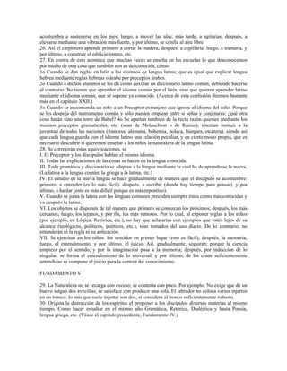 acostumbra a sostenerse en los pies; luego, a mover las alas; más tarde, a agitarías; después, a
elevarse mediante una vibración más fuerte, y por último, se confía al aire libre.
26. Así el carpintero aprende primero a cortar la madera; después, a cepillaría; luego, a tramaría, y
por último, a construir el edificio entero, etc.
27. En contra de esto acontece que muchas veces se enseña en las escuelas lo que desconocemos
por medio de otra cosa que también nos es desconocida, como:
1o Cuando se dan reglas en latín a los alumnos de lengua latina; que es igual que explicar lengua
hebrea mediante reglas hebreas o árabe por preceptos árabes.
2o Cuando a dichos alumnos se les da como auxiliar un diccionario latino común, debiendo hacerse
al contrario. No tienen que aprender el idioma común por el latín, sino que quieren aprender latino
mediante el idioma común, que se supone ya conocido. (Acerca de esta confusión diremos bastante
más en el capítulo XXII.)
3o Cuando se encomienda un niño a un Preceptor extranjero que ignora el idioma del niño. Porque
se les despoja del instrumento común y sólo pueden emplear entre sí señas y conjeturas; ¿qué otra
cosa harán sino una torre de Babel? 4o Se apartan también de la recta razón quienes mediante los
mismos preceptos gramaticales, etc. (sean de Melanchton o de Ramio), intentan instruir a la
juventud de todas las naciones (francesa, alemana, bohemia, polaca, húngara, etcétera), siendo así
que cada lengua guarda con el idioma latino una relación peculiar, y en cierto modo propia, que es
necesario descubrir si queremos enseñar a los niños la naturaleza de la lengua latina.
28. Se corregirán estas equivocaciones, si
I. El Preceptor y los discípulos hablan el mismo idioma.
II. Todas las explicaciones de las cosas se hacen en la lengua conocida.
III. Toda gramática y diccionario se adaptan a la lengua mediante la cual ha de aprenderse la nueva.
(La latina a la lengua común, la griega a la latina, etc.)
IV. El estudio de la nueva lengua se hace gradualmente de manera que el discípulo se acostumbre:
primero, a entender (es lo más fácil); después, a escribir (donde hay tiempo para pensar), y por
último, a hablar (esto es más difícil porque es más repentino).
V. Cuando se junta la latina con las lenguas comunes preceden siempre éstas como más conocidas y
va después la latina.
VI. Los objetos se disponen de tal manera que primero se conozcan los próximos; después, los más
cercanos; luego, los lejanos, y por fin, los más remotos. Por lo cual, al exponer reglas a los niños
(por ejemplo, en Lógica, Retórica, etc.), no hay que aclararías con ejemplos que estén lejos de su
alcance (teológicos, políticos, poéticos, etc.), sino tomados del uso diario. De lo contrario, no
entenderán ni la regla ni su aplicación.
VII. Se ejercitan en los niños: los sentidos en primer lugar (esto es fácil); después, la memoria;
luego, el entendimiento, y por último, el juicio. Así, gradualmente, seguirán; porque la ciencia
empieza por el sentido, y por la imaginación pasa a la memoria; después, por inducción de lo
singular, se forma el entendimiento de lo universal, y por último, de las cosas suficientemente
entendidas se compone el juicio para la certeza del conocimiento.

FUNDAMENTO V

29. La Naturaleza no se recarga con exceso; se contenta con poco. Por ejemplo: No exige que de un
huevo salgan dos avecillas; se satisface con producir una sola. El labrador no coloca varios injertos
en un tronco; lo más que suele injertar son dos, si considera al tronco suficientemente robusto.
30. Origina la distracción de los espíritus el proponer a los discípulos diversas materias al mismo
tiempo. Como hacer estudiar en el mismo año Gramática, Retórica, Dialéctica y hasta Poesía,
lengua griega, etc. (Véase el capítulo precedente, Fundamento IV.)
 