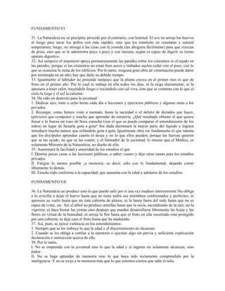 FUNDAMENTO VI

31. La Naturaleza no se precipita; procede por el contrario, con lentitud. El ave no arroja los huevos
al fuego para sacar los pollos con más rapidez, sino que los mantiene en constante y natural
temperatura; luego, no atosiga a las crías con la comida (las ahogaría fácilmente) para que crezcan
de prisa, sino que se la administra poco a poco y con mesura, según es capaz de digerir su tierno
aparato digestivo.
32. Así tampoco el arquitecto apoya prematuramente las paredes sobre los cimientos ni el tejado en
las paredes; porque si los cimientos no están bien secos y trabados suelen ceder con el peso, con lo
que se ocasiona la ruina de los edificios. Por lo tanto, ninguna gran obra de cimentación puede darse
por terminada en un año; hay que darle su debido tiempo.
33. Igualmente el labrador no pretende tampoco que la planta crezca en el primer mes ni que de
fruto en el primer año. Por lo cual ni trabaja en ella todos los días, ni la riega diariamente, ni la
apresura a tener calor, trayéndola fuego o rociándola con cal viva, sino que se contenta con lo que el
cielo la riega y el sol la calienta.
34. Ha sido un destrozo para la juventud:
1. Dedicar seis, siete u ocho horas cada día a lecciones y ejercicios públicos y algunas otras a los
privados.
2. Recargar, como hemos visto a menudo, hasta la saciedad o el delirio de dictados que hacer,
ejercicios que componer y mucho que aprender de memoria. ¿Qué resultado obtiene el que quiere
llenar a la fuerza un vaso de boca estrecha (con el que se puede comparar el entendimiento de los
niños) en lugar de llenarle gota a gota? Sin duda derramará la mayor parte del líquido y logrará
introducir mucho menos que echándolo gota a gota. Igualmente obra sin fundamento el que intenta
que los discípulos aprendan cuanto él desea y no lo que ellos pueden; porque las fuerzas quieren
que se las ayude, no que se las coarte; y el formador de la juventud, lo mismo que el Médico, es
solamente Ministro de la Naturaleza, no dueño de ella.
35. Aumentará la facilidad y amenidad de los estudios el que
I. Destine pocas cosas a las lecciones públicas, a saber: cuatro y deje otras tantas para los estudios
privados.
II. Fatigue lo menos posible ¡a memoria; es decir, sólo con lo fundamental, dejando correr
libremente lo demás.
III. Enseñe todo conforme a la capacidad, que aumenta con la edad y adelanto de los estudios.

FUNDAMENTO VII

36. La Naturaleza no produce sino lo que puede salir por sí una vez maduro interiormente.No obliga
a la avecilla a dejar el huevo hasta que no tiene todos sus miembros conformados y perfectos; ni
apresura su vuelo hasta que no está cubierta de pluma; ni la lanza fuera del nido hasta que no es
capaz de volar, etc. Así el árbol no produce semillas hasta que la savia, ascendiendo de la raíz, no la
vigoriza; ni hace brotar las yemas sino después que pueden desarrollarse libremente las hojas y las
flores en virtud de la humedad; ni arroja la flor hasta que el fruto en ella encerrado está protegido
por una cubierta; ni deja caer el fruto hasta que ha madurado.
37. Así, pues, se ejerce violencia en los entendimientos:
1. Siempre que se les imbuye lo que la edad y el discernimiento no alcanzan.
2. Cuando se les obliga a confiar a la memoria o ejecutar algo sin previa y suficiente explicación
declaración e instrucción acerca de ello.
38. Por lo tanto,
I. No se emprenda con la juventud sino lo que la edad y el ingenio no solamente alcanzan, sino
piden.
II. No se haga aprender de memoria sino lo que haya sido rectamente comprendido por la
inteligencia. Y no se exija a la memoria más que lo que estemos ciertos que sabe el niño.
 