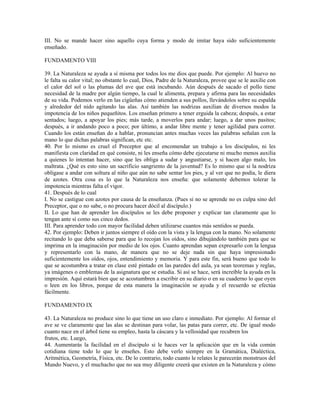 III. No se mande hacer sino aquello cuya forma y modo de imitar haya sido suficientemente
enseñado.

FUNDAMENTO VIII

39. La Naturaleza se ayuda a sí misma por todos los me dios que puede. Por ejemplo: Al huevo no
le falta su calor vital; no obstante lo cual, Dios, Padre de la Naturaleza, provee que se le auxilie con
el calor del sol o las plumas del ave que está incubando. Aún después de sacado el pollo tiene
necesidad de la madre por algún tiempo, la cual le alimenta, prepara y afirma para las necesidades
de su vida. Podemos verlo en las cigüeñas cómo atienden a sus pollos, llevándolos sobre su espalda
y alrededor del nido agitando las alas. Así también las nodrizas auxilian de diversos modos la
impotencia de los niños pequeñitos. Los enseñan primero a tener erguida la cabeza; después, a estar
sentados; luego, a apoyar los pies; más tarde, a moverlos para andar; luego, a dar unos pasitos;
después, a ir andando poco a poco; por último, a andar libre mente y tener agilidad para correr.
Cuando los están enseñan do a hablar, pronuncian antes muchas veces las palabras señalan con la
mano lo que dichas palabras significan, etc etc.
40. Por lo mismo es cruel el Preceptor que al encomendar un trabajo a los discípulos, ni les
manifiesta con claridad en qué consiste, ni les enseña cómo debe ejecutarse ni mucho menos auxilia
a quienes lo intentan hacer, sino que les obliga a sudar y angustiarse, y si hacen algo malo, los
maltrata. ¿Qué es esto sino un sacrificio sangriento de la juventud? Es lo mismo que si la nodriza
obligase a andar con soltura al niño que aún no sabe sentar los pies, y al ver que no podía, le diera
de azotes. Otra cosa es lo que la Naturaleza nos enseña: que solamente debemos tolerar la
impotencia mientras falta el vigor.
41. Después de lo cual
I. No se castigue con azotes por causa de la enseñanza. (Pues si no se aprende no es culpa sino del
Preceptor, que o no sabe, o no procura hacer dócil al discípulo.)
II. Lo que han de aprender los discípulos se les debe proponer y explicar tan claramente que lo
tengan ante sí como sus cinco dedos.
III. Para aprender todo con mayor facilidad deben utilizarse cuantos más sentidos se pueda.
42. Por ejemplo: Deben ir juntos siempre el oído con la vista y la lengua con la mano. No solamente
recitando lo que deba saberse para que lo recojan los oídos, sino dibujándolo también para que se
imprima en la imaginación por medio de los ojos. Cuanto aprendan sepan expresarlo con la lengua
y representarlo con la mano, de manera que no se deje nada sin que haya impresionado
suficientemente los oídos, ojos, entendimiento y memoria. Y para este fin, será bueno que todo lo
que se acostumbra a tratar en clase esté pintado en las paredes del aula, ya sean teoremas y reglas,
ya imágenes o emblemas de la asignatura que se estudia. Si así se hace, será increíble la ayuda en la
impresión. Aquí estará bien que se acostumbren a escribir en su diario o en su cuaderno lo que oyen
o leen en los libros, porque de esta manera la imaginación se ayuda y el recuerdo se efectúa
fácilmente.

FUNDAMENTO IX

43. La Naturaleza no produce sino lo que tiene un uso claro e inmediato. Por ejemplo: Al formar el
ave se ve claramente que las alas se destinan para volar, las patas para correr, etc. De igual modo
cuanto nace en el árbol tiene su empleo, hasta la cáscara y la vellosidad que recubren los
frutos, etc. Luego,
44. Aumentarás la facilidad en el discípulo si le haces ver la aplicación que en la vida común
cotidiana tiene todo lo que le enseñes. Esto debe verlo siempre en la Gramática, Dialéctica,
Aritmética, Geometría, Física, etc. De lo contrario, todo cuanto le relates le parecerán monstruos del
Mundo Nuevo, y el muchacho que no sea muy diligente creerá que existen en la Naturaleza y cómo
 