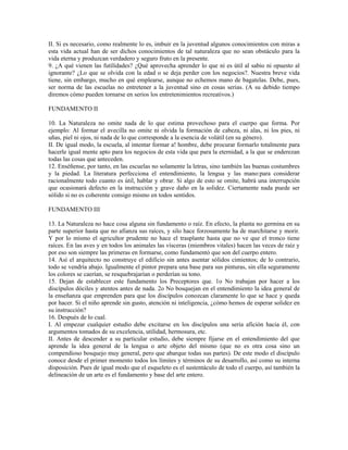 II. Si es necesario, como realmente lo es, imbuir en la juventud algunos conocimientos con miras a
esta vida actual han de ser dichos conocimientos de tal naturaleza que no sean obstáculo para la
vida eterna y produzcan verdadero y seguro fruto en la presente.
9. ¿A qué vienen las futilidades? ¿Qué aprovecha aprender lo que ni es útil al sabio ni opuesto al
ignorante? ¿Lo que se olvida con la edad o se deja perder con los negocios?. Nuestra breve vida
tiene, sin embargo, mucho en qué emplearse, aunque no echemos mano de bagatelas. Debe, pues,
ser norma de las escuelas no entretener a la juventud sino en cosas serias. (A su debido tiempo
diremos cómo pueden tornarse en serios los entretenimientos recreativos.)

FUNDAMENTO II

10. La Naturaleza no omite nada de lo que estima provechoso para el cuerpo que forma. Por
ejemplo: Al formar el avecilla no omite ni olvida la formación de cabeza, ni alas, ni los pies, ni
uñas, piel ni ojos, ni nada de lo que corresponde a la esencia de volátil (en su género).
II. De igual modo, la escuela, al intentar formar a! hombre, debe procurar formarlo totalmente para
hacerle igual mente apto para los negocios de esta vida que para la eternidad, a la que se enderezan
todas las cosas que anteceden.
12. Enséñense, por tanto, en las escuelas no solamente la letras, sino también las buenas costumbres
y la piedad. La literatura perfecciona el entendimiento, la lengua y las mano:para considerar
racionalmente todo cuanto es útil, hablar y obrar. Si algo de esto se omite, habrá una interrupción
que ocasionará defecto en la instrucción y grave daño en la solidez. Ciertamente nada puede ser
sólido si no es coherente consigo mismo en todos sentidos.

FUNDAMENTO III

13. La Naturaleza no hace cosa alguna sin fundamento o raíz. En efecto, la planta no germina en su
parte superior hasta que no afianza sus raíces, y silo hace forzosamente ha de marchitarse y morir.
Y por lo mismo el agricultor prudente no hace el trasplante hasta que no ve que el tronco tiene
raíces. En las aves y en todos los animales las vísceras (miembros vitales) hacen las veces de raíz y
por eso son siempre las primeras en formarse, como fundamentó que son del cuerpo entero.
14. Así el arquitecto no construye el edificio sin antes asentar sólidos cimientos; de lo contrario,
todo se vendría abajo. Igualmente el pintor prepara una base para sus pinturas, sin ella seguramente
los colores se caerían, se resquebrajarían o perderían su tono.
15. Dejan de establecer este fundamento los Preceptores que. 1o No trabajan por hacer a los
discípulos dóciles y atentos antes de nada. 2o No bosquejan en el entendimiento la idea general de
la enseñanza que emprenden para que los discípulos conozcan claramente lo que se hace y queda
por hacer. Si el niño aprende sin gusto, atención ni inteligencia, ¿cómo hemos de esperar solidez en
su instrucción?
16. Después de lo cual.
I. Al empezar cualquier estudio debe excitarse en los discípulos una seria afición hacia él, con
argumentos tomados de su excelencia, utilidad, hermosura, etc.
II. Antes de descender a su particular estudio, debe siempre fijarse en el entendimiento del que
aprende la idea general de la lengua o arte objeto del mismo (que no es otra cosa sino un
compendioso bosquejo muy general, pero que abarque todas sus partes). De este modo el discípulo
conoce desde el primer momento todos los límites y términos de su desarrollo, así como su interna
disposición. Pues de igual modo que el esqueleto es el sustentáculo de todo el cuerpo, así también la
delineación de un arte es el fundamento y base del arte entero.
 