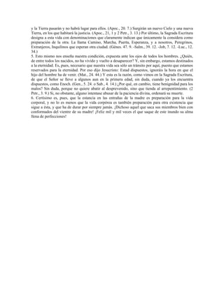 y la Tierra pasarán y no habrá lugar para ellos. (Apoc., 20. 7.) Surgirán un nuevo Cielo y una nueva
Tierra, en los que habitará la justicia. (Apoc., 21, 1 y 2 Petr., 3. 13.) Por último, la Sagrada Escritura
designa a esta vida con denominaciones que claramente indican que únicamente la considera como
preparación de la otra. La llama Camino, Marcha, Puerta, Esperanza, y a nosotros, Peregrinos,
Extranjeros, Inquilinos que esperan otra ciudad. (Génes. 47. 9. -Salm., 39. 12. -Job, 7. 12. -Luc., 12.
34.)
5. Esto mismo nos enseña nuestra condición, expuesta ante los ojos de todos los hombres. ¿Quién,
de entre todos los nacidos, no ha vivido y vuelto a desaparecer? Y, sin embargo, estamos destinados
a la eternidad. Es, pues, necesario que nuestra vida sea sólo un tránsito por aquí, puesto que estamos
reservados para la eternidad. Por eso dijo Jesucristo: Estad dispuestos, ignoráis la hora en que el
hijo del hombre ha de venir. (Mat., 24. 44.) Y esta es la razón, como vimos en la Sagrada Escritura,
de que el Señor se lleve a algunos aun en la primera edad, sin duda, cuando ya los encuentra
dispuestos, como Enoch. (Gen., 5. 24. o Sab., 4. 14.) ¿Por qué, en cambio, tiene benignidad para los
malos? Sin duda, porque no quiere abatir al desprevenido, sino que tienda al arrepentimiento. (2
Petr., 3. 9.) Si, no obstante, alguno intentase abusar de la paciencia divina, ordenará su muerte.
6. Certísimo es, pues, que la estancia en las entrañas de la madre es preparación para la vida
corporal, y no lo es menos que la vida corpórea es también preparación para otra existencia que
sigue a ésta, y que ha de durar por siempre jamás. ¡Dichoso aquel que saca sus miembros bien con
conformados del vientre de su madre! ¡Feliz mil y mil veces el que saque de este inundo su alma
llena de perfecciones!
 