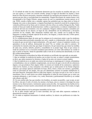 25. El método de todas las artes claramente demuestra que las escuelas no enseñan más que a ver
con ojos ajenos y a sentir con corazón extraño: porque en lugar de descubrir las fuentes y hacer
brotar de ellas diversos arroyuelos, muestran solamente los riachuelos provenientes de los Autores y
quieren que por ellos se ascienda hasta los manantiales. Ningún Diccionario de cuantos hemos visto
(exceptuando el de Chapio Polonio, aunque acerca de esto ya expondremos nuestro parecer en el
cap. XXII), enseña a hablar sino a entender; apenas hay gramática que nos diga cómo se forma el
lenguaje sino como se descompone; y ninguna fraseología nos muestra la razón de la composición y
variación artificiosa de las frases; por el contrario sólo nos ofrece un confuso fárrago de ellas. Nadie
enseña la física por medio de demostraciones visibles y experimentos; se reducen simplemente a la
recitación del texto de Aristóteles o de otro cualquiera. Ninguno endereza nuestras costumbres por
la reforma interior de los afectos; en lugar de esto, deslumbran con las definiciones y divisiones
exteriores de las virtudes. Más claramente resaltará todo esto, cuando con la ayuda de Dios,
lleguemos a estudiar el método especial de las artes y las lenguas, y mucho más aún, si Dios quiere,
en el bosquejo de la Pansofía.
26. Es verdaderamente digno de notar que los antiguos no lo conociesen mejor o que los modernos
no hayan hasta ahora procurado enmendar este error, cuando es evidentemente cierto que en él está
la causa de que sea tan lento el aprovechamiento. ¿Por qué, pues? ¿Acaso el carpintero enseña a sus
aprendices el arte de edificar, destruyendo las casas? No, en verdad; sino todo lo contrario. Al
construirlas les muestra cómo hay que elegir el material y de qué manera hay que tomar las medidas
de cada cosa, serrarlo, labrarlo, ponerlo y ensamblarlo en su propio lugar. Pues al que conoce el
modo de construir no le es necesaria enseñanza para destruir; así como sabe deshacer un vestido el
que es perito en hacerle. Jamás ha aprendido nadie el arte de la construcción demoliendo, ni el arte
del vestido deshaciéndolo.
27. Bien claramente se descubren las faltas del método no rectificado sino agravado en esta parte.
1. Que en realidad, la erudición de muchos, por no decir los más, se reduce a simple nomenclatura;
es decir, que saben enumerar los términos y reglas de las artes sin conocer su justo empleo.
2. Que la erudición no es en nadie una ciencia universal que se mantenga por sí misma, afirmándose
y extendiéndose; sino un verdadero conglomerado, con un trozo de aquí y otro de allí sin coherencia
alguna y sin que produzca fruto alguno sólido. La ciencia así reunida de las sentencias y opiniones
varias de los Autores, es muy semejante a los árboles que se suelen poner en las fiestas religiosas
aldeanas, que aunque aparecen adornados de hojas, flores, frutos y hasta con coronas y guirnaldas,
como no provienen de raíz propia, sino que son aditamentos externos no pueden multiplicarse ni
aun tener duración. Semejante árbol no rinde fruto alguno y las hojas con que se les viste se caen al
marchitarse. Pero el varón docto con sólido fundamento es árbol de raíces propia que se nutre con
su propia substancia, y, por lo tanto, vivo, verde, floreciente y perfectamente fructífero (y en verdad
más robusto cada día).
28. En esto estriba todo; hay que enseñar a los hombres, en cuanto sea posible, a que se pan, no por
los libros, sino por el cielo y la tierra, las encinas y las hayas, esto es: conocer e investigar las cosas
mismas no las observaciones y testimonios ajenos acerca de ellas. Así seguiremos las huellas de los
sabios antiguos al tomar nuestro conocimiento del modelo mismo de las cosas. Por lo tanto, la regla
será:
I. Todo debe deducirse de los principios inmutables de las cosas.
II. No se debe enseñar nada por la mera autoridad, sino que todo debe exponerse mediante la
demostración sensual y racional.
III. En nada se empleará únicamente el método analítico, la síntesis con preferencia en todas las
cosas.
 