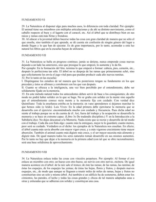 FUNDAMENTO VI

29. La Naturaleza al disponer algo para muchos usos, lo diferencia con toda claridad. Por ejemplo:
El animal tiene sus miembros con múltiples articulaciones y de ahí su distinto movimiento, como el
caballo respecto al buey y el lagarto con el caracol, etc. Así el árbol que se distribuye bien en sus
raíces y ramas está más firme y frondoso.
30. Al educar a la juventud deben hacerse todas las cosa con gran claridad de manera que no sólo el
que enseña, sino también el que aprende, se dé cuenta sin confusión de ningún género del lugar a
donde llegan y lo que han de ejecutar. Es de gran importancia, por lo tanto, acomodar a esta luz
natural los libros que en la escuelas hayan de utilizarse.

FUNDAMENTO VII

31. La Naturaleza se halla en progreso continuo; jamás se detiene, nunca emprende cosas nuevas
dejando a un lado las anteriores, sino que prosigue lo que empezó, lo aumenta y le da fin.
Por ejemplo: En la formación del feto, termina lo que empezó a formar: cabeza, pies, corazón, etc.,
después lo perfecciona tan sólo. El árbol no se despoja de las ramas que primeramente echó, sino
que solícitamente les envía el jugo vital para que puedan producir cada año nuevas ramitas.
32. Por lo tanto en las escuelas:
I. Dispónganse los estudios de tal manera que los posteriores tengan su fundamento en los que
preceden y éstos se afirmen y corroboren con los que van después.
II. Cuanto se ofrezca a la inteligencia, una vez bien percibido por el entendimiento, debe ser
sólidamente fijado en la memoria.
33. En este método natural todos los antecedentes deben servir de base a los consiguientes; de otro
modo no podrá haber solidez en lo que se haga. No se graba con solidez en la mente sino aquello
que el entendimiento conoce recta mente y la memoria fija con cuidado. Con verdad dice
Quintiliano: Toda la enseñanza estriba en la memoria: en vano aprendemos si dejamos marchar lo
que hemos oído (o leído). Luis Vives: En la edad primera debe ejercitarse la memoria que se
desarrolla con el ejercicio: encomiéndesela mucho con cuidado y frecuencia. Pues dicha edad no
siente el trabajo porque no se da cuenta de él. Así, fuera del trabajo y la ocupación se desarrolla la
memoria y se hace en extremo capaz. (Libro 3o De tradendis disciplinis.) Y en la Introducción a la
Sabiduría dice: No dejes descansar a la Memoria. Nada existe que se recree y desarrolle de tal modo
con el trabajo. Cada día con fíala algo: cuanto más la entregues, mejor te lo guardará; cuanto menos,
peor será su cuidado. Verdadero es el dicho: los ejemplos de la Naturaleza nos enseñan. En efecto;
el árbol cuanta más savia absorbe con mayor vigor crece, y a más vigoroso crecimiento tiene mayor
absorción. También el animal cuanto más digiere más crece, y el ser mayor necesita más alimento y
digiere más. De igual manera todos los seres naturales toman desarrollo en sus mismos aumentos.
Por lo tanto no hay que dejar a la memoria en la primera edad (con tal que se obre racionalmente);
será una base solidísima de aprovechamiento.


FUNDAMENTO VIII

34. La Naturaleza enlaza todas las cosas con vínculos perpetuos. Por ejemplo: Al formar el ave
enlaza un miembro con otro; un hueso con otro hueso, un nervio con otro nervio, etcétera. De igual
manera acontece en el árbol: de la raíz sale el tronco; de éste las ramas; de las ramas, las ramitas; de
éstas los esquejes, de los esquejes las yemas; de éstas las hojas, flores y frutos, y después nuevos
esquejes, etc., de modo que aunque se llegasen a reunir miles de miles de ramas, hojas y frutos no
constituirían sino un solo y mismo árbol. Así también si un edificio ha de sostenerse, deben estar los
cimientos, las paredes, el techo y todas las cosas grandes y chicas de tal manera adaptadas unas a
otras y enlazadas que se adhieran con solidez y constituyan una casa.
 