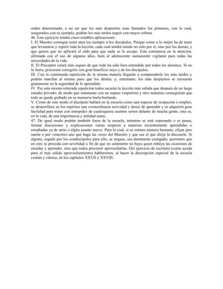 orden determinado, a no ser que los más despiertos sean llamados los primeros, con lo cual,
asegurados con su ejemplo, podrán los más tardos seguir con mayor soltura.
46. Este ejercicio tendrá cinco notables aplicaciones:
I. El Maestro consigue tener aten tos siempre a los discípulos. Porque como a lo mejor ha de tener
que levantarse y repetir toda la lección, cada cual tendrá miedo no sólo por sí, sino por los demás, y
que quiera que no aplicará el oído para que nada se le escape. Esta constancia en la atención,
afirmada con el uso de algunos años, hará al adolescente sumamente vigilante para todas las
necesidades de la vida.
II. El Preceptor estará más seguro de que todo ha sido bien entendido por todos los alumnos. Si no
lo fuera, procurará corregirlo con gran beneficio suyo y de los discípulos.
III. Con la continuada repetición de la misma materia llegarán a comprenderla los más tardos y
podrán marchar al mismo paso que los demás; y, entretanto, los más despiertos se recrearán
gratamente en la seguridad de lo aprendido.
IV. Por esta misma reiterada repetición todos sacarán la lección más sabida que después de un largo
estudio privado; de modo que solamente con un repaso vespertino y otro matutino conseguirán que
todo se quede grabado en su memoria burla burlando.
V. Como de este modo el discípulo hallará en la escuela como una especie de ocupación o empleo,
se desarrollará en los espíritus una extraordinaria actividad y deseo de aprender y se adquirirá gran
facilidad para tratar con intrepidez de cualesquiera asuntos serios delante de mucha gente; esto es,
en la vida, de una importancia y utilidad suma.
47. De igual modo podrán también fuera de la escuela, mientras se está esperando o se pasea,
formar discusiones y explicaciones varias respecto a materias recientemente aprendidas o
estudiadas ya de atrás o algún asunto nuevo. Para lo cual, si se reúnen número bastante, elijan (por
suerte o por votación) uno que haga las veces del Maestro y que sea el que dirija la discusión. Si
alguno, rogado por los condiscípulos para ello, se negase, sea duramente castigado; queremos que
en esto se proceda con severidad a fin de que no solamente no haya quien rehúya las ocasiones de
enseñar y aprender, sino que todos procuren aprovecharlas. Del ejercicio de escritura (como ayuda
para el más sólido aprovechamiento) hablaremos, al hacer la descripción especial de la escuela
común y clásica, en los capítulos XXVII y XXVIII.
 