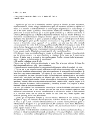 CAPITULO XIX

FUNDAMENTOS DE LA ABREVIADA RAPIDEZ EN LA
ENSEÑANZA


1. Alguno dirá que todo esto es sumamente laborioso y prolijo en extremo. ¿Cuántos Preceptores,
cuántas bibliotecas, cuántos trabajos serán necesarios para esta enseñanza universal? Respondo. En
efecto; si no hallamos el modo de abreviarlo es asunto de gran magnitud y de no escaso trabajo. El
arte es tan vasto, extenso y profundo como el mismo mundo que sometemos a nuestro ingenio.
¿Pero quién es el que desconoce que lo extenso puede contraerse y lo laborioso convertirse en
sencillo? ¿Quién ignora que los tejedores tejen rapidísimamente miles de millares de hilos y con
maravillosa variedad reproducen imágenes distintas? ¿Quién no sabe que los molineros trituran
fácilmente miles de millares de granos y separan sin trabajo alguno y con toda precisión la harina
del salvado? ¿Quién ignora que los mecánicos con máquinas no muy grandes y casi sin esfuerzo
mueven y transportan moles ingentes? ¿Y los estáticos con una onza tan solo, separada
convenientemente del centro de la romana, equilibran muchas libras? No siempre es propio de la
fuerza efectuar algo grande, sino del arte. ¿Ha de faltar a los Letrados solamente el arte de ejecutar
con ingenio sus cosas? La misma vergüenza debe impulsarnos a imitar la habilidad de los demás y a
buscar remedio para las dificultades con que tropezó la labor escolar hasta ahora.
2. No debemos buscar los remedios hasta no conocer la enfermedad y sus causas. ¿En qué consistía
que las labores escolares y su aprovechamiento se retardasen de tal modo que la mayor parte,
después de gastar toda su juventud en las escuelas, apenas llegaba a conocer todas las ciencias y
artes y en algunas ni siquiera pasaba de los umbrales?
3. He aquí las verdaderas causas de ello:
Primera, que no había objetivos determinados ni metas fijas a las que hubiesen de llegar los
discípulos en cada año, mes o día y todo era indeciso.
4. Segunda, que no se determinaban los caminos que infaliblemente habían de conducir a la meta.
5. Tercera, que lo que naturalmente está unido no se consideraba conjuntamente, sino por separado.
Por ejemplo: enseñaban a leer solamente a los primeros alumnos de letras y diferían la enseñanza de
la escritura para unos meses después. En la escuela de latín tenían a los jóvenes algunos años en la
lucha con palabras sin cosas, para que los años de la adolescencia transcurriesen en los estudios
gramaticales, reservando los estudios de Filosofía para años sucesivos. Solamente les estaba
preceptuado aprender jamás enseñar. Siendo así que todo lo dicho (leer y escribir palabras y cosas,
aprender y enseñar) debe estar tan íntima mente enlazado, como levantar y apoyar los pies en la
carrera; preguntar y responder en la conversación, y lanzarla y recogerla en el juego de la pelota,
conforme vimos en si lugar correspondiente.
6. Cuarta, que casi nunca han sido enseñadas las artes y las ciencias de un modo enciclopédico, sino
fragmentaria mente. Con lo cual resultaba que ante los ojos de los discípulos aparecían estas
enseñanzas como montones de madero o de sarmientos, en los que nadie advierte la razón en virtud
de la cual están unidos. Por esta causa uno tomaba una cosa y otro otra, y nadie llegaba a tener
erudición general y, Por lo tanto, fundamental.
7. Quinta, que se empleaban múltiples y variados métodos, diferentes en cada escuela; y cada
Preceptor el suyo y aun un mismo Profesor practicaba un método distinto en una ciencia o arte que
en otra; y lo que es peor, a veces no le tenía determinado en la misma ciencia, por lo cual apenas se
daban cuenta los discípulos de lo que tenían que hacer. De todo lo cual nacían dudas, dificultades y
asco y fastidio a la demás enseñanzas antes de llegar a ellas, de manera que muchos no querían
probar siquiera muchas de ellas.
8. Sexta, faltaba el modo de instruir simultáneamente a todos los discípulos de la misma clase y se
empleaba el trabajo separadamente con cada uno de ellos; por lo cual, si llegaban a reunirse varios
discípulos, se ocasionaba a los Preceptores un trabajo abrumador y los discípulos sufrían inútiles,
 