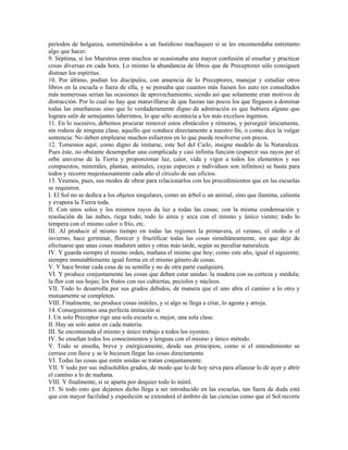 períodos de holganza, sometiéndolos a un fastidioso machaqueo si se les encomendaba entretanto
algo que hacer.
9. Séptima, si los Maestros eran muchos se ocasionaba una mayor confusión al enseñar y practicar
cosas diversas en cada hora. Lo mismo la abundancia de libros que de Preceptores sólo consiguen
distraer los espíritus.
10. Por último, podían los discípulos, con anuencia de lo Preceptores, manejar y estudiar otros
libros en la escuela o fuera de ella, y se pensaba que cuantos más fuesen los auto res consultados
más numerosas serían las ocasiones de aprovechamiento, siendo así que solamente eran motivos de
distracción. Por lo cual no hay que maravillarse de que fueran tan pocos los que llegasen a dominar
todas las enseñanzas sino que lo verdaderamente digno de admiración es que hubiera alguno que
lograra salir de semejantes laberintos, lo que sólo acontecía a los más excelsos ingenios.
11. En lo sucesivo, debemos procurar remover estos obstáculos y rémoras, y perseguir únicamente,
sin rodeos de ninguna clase, aquello que conduce directamente a nuestro fin, o como dice la vulgar
sentencia: No deben emplearse muchos esfuerzos en lo que puede resolverse con pocos.
12. Tomemos aquí, como digno de imitarse, este Sol del Cielo, insigne modelo de la Naturaleza.
Pues éste, no obstante desempeñar una complicada y casi infinita función (esparcir sus rayos per el
orbe universo de la Tierra y proporcionar luz, calor, vida y vigor a todos los elementos y sus
compuestos, minerales, plantas, animales, cuyas especies e individuos son infinitos) se basta para
todos y recorre majestuosamente cada año el círculo de sus oficios.
13. Veamos, pues, sus modos de obrar para relacionarlos con los procedimientos que en las escuelas
se requieren.
I. El Sol no se dedica a los objetos singulares, como un árbol o un animal, sino que ilumina, calienta
y evapora la Tierra toda.
II. Con unos solos y los mismos rayos da luz a todas las cosas; con la misma condensación y
resolución de las nubes, riega todo; todo lo airea y seca con el mismo y único viento; todo lo
tempera con el mismo calor o frío, etc.
III. Al producir al mismo tiempo en todas las regiones la primavera, el verano, el otoño o el
invierno, hace germinar, florecer y fructificar todas las cosas simultáneamente, sin que deje de
efectuarse que unas cosas maduren antes y otras más tarde, según su peculiar naturaleza.
IV. Y guarda siempre el mismo orden, mañana el mismo que hoy; como este año, igual el siguiente;
siempre inmutablemente igual forma en el mismo género de cosas.
V. Y hace brotar cada cosa de su semilla y no de otra parte cualquiera.
VI. Y produce conjuntamente las cosas que deben estar unidas: la madera con su corteza y médula;
la flor con sus hojas; los frutos con sus cubiertas, peciolos y núcleos.
VII. Todo lo desarrolla por sus grados debidos, de manera que el uno abra el camino a lo otro y
mutuamente se completen.
VIII. Finalmente, no produce cosas inútiles, y si algo se llega a criar, lo agosta y arroja.
14. Conseguiremos una perfecta imitación si
I. Un solo Preceptor rige una sola escuela o, mejor, una sola clase.
II. Hay un solo autor en cada materia.
III. Se encomienda el mismo y único trabajo a todos los oyentes.
IV. Se enseñan todos los conocimientos y lenguas con el mismo y único método.
V. Todo se enseña, breve y enérgicamente, desde sus principios, como si el entendimiento se
cerrase con llave y se le hiciesen llegar las cosas directamente.
VI. Todas las cosas que estén unidas se tratan conjuntamente.
VII. Y todo por sus indisolubles grados, de modo que lo de hoy sirva para afianzar lo de ayer y abrir
el camino a lo de mañana.
VIII. Y finalmente, si se aparta por doquier todo lo inútil.
15. Si todo esto que dejamos dicho llega a ser introducido en las escuelas, tan fuera de duda está
que con mayor facilidad y expedición se extenderá el ámbito de las ciencias como que el Sol recorre
 