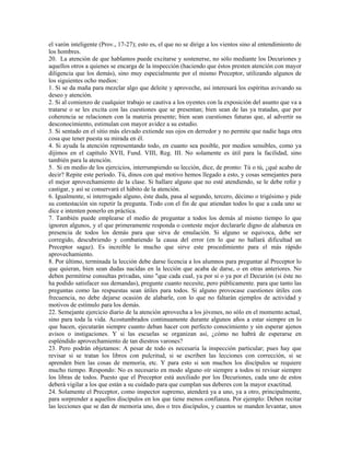el varón inteligente (Prov., 17-27); esto es, el que no se dirige a los vientos sino al entendimiento de
los hombres.
20. La atención de que hablamos puede excitarse y sostenerse, no sólo mediante los Decuriones y
aquellos otros a quienes se encarga de la inspección (haciendo que éstos presten atención con mayor
diligencia que los demás), sino muy especialmente por el mismo Preceptor, utilizando algunos de
los siguientes ocho medios:
1. Si se da maña para mezclar algo que deleite y aproveche, así interesará los espíritus avivando su
deseo y atención.
2. Si al comienzo de cualquier trabajo se cautiva a los oyentes con la exposición del asunto que va a
tratarse o se les excita con las cuestiones que se presentan; bien sean de las ya tratadas, que por
coherencia se relacionen con la materia presente; bien sean cuestiones futuras que, al advertir su
desconocimiento, estimulan con mayor avidez a su estudio.
3. Si sentado en el sitio más elevado extiende sus ojos en derredor y no permite que nadie haga otra
cosa que tener puesta su mirada en él.
4. Si ayuda la atención representando todo, en cuanto sea posible, por medios sensibles, como ya
dijimos en el capítulo XVII, Fund. VIII, Reg. III. No solamente es útil para la facilidad, sino
también para la atención.
5. Si en medio de los ejercicios, interrumpiendo su lección, dice, de pronto: Tú o tú, ¿qué acabo de
decir? Repite este período. Tú, dinos con qué motivo hemos llegado a esto, y cosas semejantes para
el mejor aprovechamiento de la clase. Si hallare alguno que no esté atendiendo, se le debe reñir y
castigar, y así se conservará el hábito de la atención.
6. Igualmente, si interrogado alguno, éste duda, pasa al segundo, tercero, décimo o trigésimo y pide
su contestación sin repetir la pregunta. Todo con el fin de que atiendan todos lo que a cada uno se
dice e intenten ponerlo en práctica.
7. También puede emplearse el medio de preguntar a todos los demás al mismo tiempo lo que
ignoren algunos, y el que primeramente responda o conteste mejor declararle digno de alabanza en
presencia de todos los demás para que sirva de emulación. Si alguno se equivoca, debe ser
corregido, descubriendo y combatiendo la causa del error (en lo que no hallará dificultad un
Preceptor sagaz). Es increíble lo mucho que sirve este procedimiento para el más rápido
aprovechamiento.
8. Por último, terminada la lección debe darse licencia a los alumnos para preguntar al Preceptor lo
que quieran, bien sean dudas nacidas en la lección que acaba de darse, o en otras anteriores. No
deben permitirse consultas privadas, sino "que cada cual, ya por sí o ya por el Decurión (si éste no
ha podido satisfacer sus demandas), pregunte cuanto necesite, pero públicamente. para que tanto las
preguntas como las respuestas sean útiles para todos. Si alguno provocase cuestiones útiles con
frecuencia, no debe dejarse ocasión de alabarle, con lo que no faltarán ejemplos de actividad y
motivos de estímulo para los demás.
22. Semejante ejercicio diario de la atención aprovecha a los jóvenes, no sólo en el momento actual,
sino para toda la vida. Acostumbrados continuamente durante algunos años a estar siempre en lo
que hacen, ejecutarán siempre cuanto deban hacer con perfecto conocimiento y sin esperar ajenos
avisos o instigaciones. Y si las escuelas se organizan así, ¿cómo no habrá de esperarse en
espléndido aprovechamiento de tan diestros varones?
23. Pero podrán objetamos: A pesar de todo es necesaria la inspección particular; pues hay que
revisar si se tratan los libros con pulcritud, si se escriben las lecciones con corrección, si se
aprenden bien las cosas de memoria, etc. Y para esto si son muchos los discípulos se requiere
mucho tiempo. Respondo: No es necesario en modo alguno oír siempre a todos ni revisar siempre
los libras de todos. Puesto que el Preceptor está auxiliado por los Decuriones, cada uno de estos
deberá vigilar a los que están a su cuidado para que cumplan sus deberes con la mayor exactitud.
24. Solamente el Preceptor, como inspector supremo, atenderá ya a uno, ya a otro, principalmente,
para sorprender a aquellos discípulos en los que tiene menos confianza. Por ejemplo: Deben recitar
las lecciones que se dan de memoria uno, dos o tres discípulos, y cuantos se manden levantar, unos
 