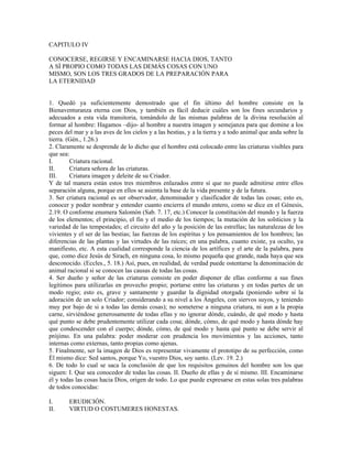 CAPITULO IV

CONOCERSE, REGIRSE Y ENCAMINARSE HACIA DIOS, TANTO
A SÍ PROPIO COMO TODAS LAS DEMÁS COSAS CON UNO
MISMO, SON LOS TRES GRADOS DE LA PREPARACIÓN PARA
LA ETERNIDAD


1. Quedó ya suficientemente demostrado que el fin último del hombre consiste en la
Bienaventuranza eterna con Dios, y también es fácil deducir cuáles son los fines secundarios y
adecuados a esta vida transitoria, tomándolo de las mismas palabras de la divina resolución al
formar al hombre: Hagamos –dijo- al hombre a nuestra imagen y semejanza para que domine a los
peces del mar y a las aves de los cielos y a las bestias, y a la tierra y a todo animal que anda sobre la
tierra. (Gén., 1.26.)
2. Claramente se desprende de lo dicho que el hombre está colocado entre las criaturas visibles para
que sea:
I.       Criatura racional.
II.      Criatura señora de las criaturas.
III.     Criatura imagen y deleite de su Criador.
Y de tal manera están estos tres miembros enlazados entre sí que no puede admitirse entre ellos
separación alguna, porque en ellos se asienta la base de la vida presente y de la futura.
3. Ser criatura racional es ser observador, denominador y clasificador de todas las cosas; esto es,
conocer y poder nombrar y entender cuanto encierra el mundo entero, como se dice en el Génesis,
2.19. O conforme enumera Salomón (Sab. 7. 17, etc.) Conocer la constitución del mundo y la fuerza
de los elementos; el principio, el fin y el medio de los tiempos; la mutación de los solsticios y la
variedad de las tempestades; el circuito del año y la posición de las estrellas; las naturalezas de los
vivientes y el ser de las bestias; las fuerzas de los espíritus y los pensamientos de los hombres; las
diferencias de las plantas y las virtudes de las raíces; en una palabra, cuanto existe, ya oculto, ya
manifiesto, etc. A esta cualidad corresponde la ciencia de los artífices y el arte de la palabra, para
que, como dice Jesús de Sirach, en ninguna cosa, lo mismo pequeña que grande, nada haya que sea
desconocido. (Eccles., 5. 18.) Así, pues, en realidad, de verdad puede ostentarse la denominación de
animal racional si se conocen las causas de todas las cosas.
4. Ser dueño y señor de las criaturas consiste en poder disponer de ellas conforme a sus fines
legítimos para utilizarlas en provecho propio; portarse entre las criaturas y en todas partes de un
modo regio; esto es, grave y santamente y guardar la dignidad otorgada (poniendo sobre sí la
adoración de un solo Criador; considerando a su nivel a los Ángeles, con siervos suyos, y teniendo
muy por bajo de si a todas las demás cosas); no someterse a ninguna criatura, ni aun a la propia
carne, sirviéndose generosamente de todas ellas y no ignorar dónde, cuándo, de qué modo y hasta
qué punto se debe prudentemente utilizar cada cosa; dónde, cómo, de qué modo y hasta dónde hay
que condescender con el cuerpo; dónde, cómo, de qué modo y hasta qué punto se debe servir al
prójimo. En una palabra: poder moderar con prudencia los movimientos y las acciones, tanto
internas como externas, tanto propias como ajenas.
5. Finalmente, ser la imagen de Dios es representar vivamente el prototipo de su perfección, como
Él mismo dice: Sed santos, porque Yo, vuestro Dios, soy santo. (Lev. 19. 2.)
6. De todo lo cual se saca la conclusión de que los requisitos genuinos del hombre son los que
siguen: I. Que sea conocedor de todas las cosas. II. Dueño de ellas y de sí mismo. III. Encaminarse
él y todas las cosas hacia Dios, origen de todo. Lo que puede expresarse en estas solas tres palabras
de todos conocidas:

I.      ERUDICIÓN.
II.     VIRTUD O COSTUMERES HONESTAS.
 
