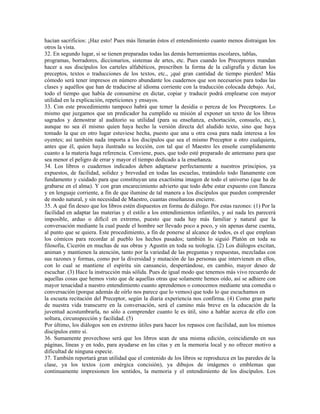 hacían sacrificios: ¡Haz esto! Pues más llenarán éstos el entendimiento cuanto menos distraigan los
otros la vista.
32. En segundo lugar, si se tienen preparadas todas las demás herramientas escolares, tablas,
programas, borradores, diccionarios, sistemas de artes, etc. Pues cuando los Preceptores mandan
hacer a sus discípulos los carteles alfabéticos, prescriben la forma de la caligrafía y dictan los
preceptos, textos o traducciones de los textos, etc., ¡qué gran cantidad de tiempo pierden! Más
cómodo será tener impresos en número abundante los cuadernos que son necesarios para todas las
clases y aquéllos que han de traducirse al idioma corriente con la traducción colocada debajo. Así,
todo el tiempo que había de consumirse en dictar, copiar y traducir podrá emplearse con mayor
utilidad en la explicación, repeticiones y ensayos.
33. Con este procedimiento tampoco habrá que temer la desidia o pereza de los Preceptores. Lo
mismo que juzgamos que un predicador ha cumplido su misión al exponer un texto de los libros
sagrados y demostrar al auditorio su utilidad (para su enseñanza, exhortación, consuelo, etc.),
aunque no sea él mismo quien haya hecho la versión directa del aludido texto, sino que haya
tomado la que en otro lugar estuviese hecha, puesto que una u otra cosa para nada interesa a los
oyentes; así también nada importa a los discípulos que sea el mismo Preceptor u otro cualquiera,
antes que él, quien haya ilustrado su lección, con tal que el Maestro les enseñe cumplidamente
cuanto a la materia haga referencia. Conviene, pues, que todo esté preparado de antemano para que
sea menor el peligro de errar y mayor el tiempo dedicado a la enseñanza.
34. Los libros o cuadernos indicados deben adaptarse perfectamente a nuestros principios, ya
expuestos, de facilidad, solidez y brevedad en todas las escuelas, tratándolo todo llanamente con
fundamento y cuidado para que constituyan una exactísima imagen de todo el universo (que ha de
grabarse en el alma). Y con gran encarecimiento advierto que todo debe estar expuesto con llaneza
y en lenguaje corriente, a fin de que ilumine de tal manera a los discípulos que pueden comprender
de modo natural, y sin necesidad de Maestro, cuantas enseñanzas encierre.
35. A qué fin deseo que los libros estén dispuestos en forma de diálogo. Por estas razones: (1) Por la
facilidad en adaptar las materias y el estilo a los entendimientos infantiles, y así nada les parecerá
imposible, arduo o difícil en extremo, puesto que nada hay más familiar y natural que la
conversación mediante la cual puede el hombre ser llevado poco a poco, y sin apenas darse cuenta,
al punto que se quiera. Este procedimiento, a fin de ponerse al alcance de todos, es el que emplean
los cómicos para recordar al pueblo los hechos pasados; también lo siguió Platón en toda su
filosofía, Cicerón en muchas de sus obras y Agustín en toda su teología. (2) Los diálogos excitan,
animan y mantienen la atención, tanto por la variedad de las preguntas y respuestas, mezcladas con
sus razones y formas, como por la diversidad y mutación de las personas que intervienen en ellos,
con lo cual se mantiene el espíritu sin cansancio, despertándose, en cambio, mayor deseo de
escuchar. (3) Hace la instrucción más sólida. Pues de igual modo que tenemos más vivo recuerdo de
aquellas cosas que hemos visto que de aquellas otras que solamente hemos oído, así se adhiere con
mayor tenacidad a nuestro entendimiento cuanto aprendemos o conocemos mediante una comedia o
conversación (porque además de oírlo nos parece que lo vemos) que todo lo que escuchamos en
la escueta recitación del Preceptor, según la diaria experiencia nos confirma. (4) Como gran parte
de nuestra vida transcurre en la conversación, será el camino más breve en la educación de la
juventud acostumbrarla, no sólo a comprender cuanto le es útil, sino a hablar acerca de ello con
soltura, circunspección y facilidad. (5)
Por último, los diálogos son en extremo útiles para hacer los repasos con facilidad, aun los mismos
discípulos entre sí.
36. Sumamente provechoso será que los libros sean de una misma edición, coincidiendo en sus
páginas, líneas y en todo, para ayudarse en las citas y en la memoria local y no ofrecer motivo a
dificultad de ninguna especie.
37. También reportará gran utilidad que el contenido de los libros se reproduzca en las paredes de la
clase, ya los textos (con enérgica concisión), ya dibujos de imágenes o emblemas que
continuamente impresionen los sentidos, la memoria y el entendimiento de los discípulos. Los
 