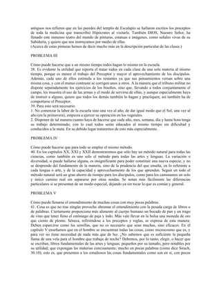 antiguos nos refieren que en las paredes del templo de Esculapio se hallaron escritos los preceptos
de toda la medicina que transcribió Hipócrates al visitarle. También DIOS, Nuestro Señor, ha
llenado este inmenso teatro del mundo de pinturas, estatuas e imágenes, como señales vivas de su
Sabiduría, y quiere que nos instruyamos por medio de ellas.
(Acerca de estas pinturas hemos de decir mucho más en la descripción particular de las clases.)

PROBLEMA III

Cómo puede hacerse que a un mismo tiempo todos hagan lo mismo en la escuela.
38. Es evidente la utilidad que reporta el tratar todos en cada clase de una sola materia al mismo
tiempo, porque es menor el trabajo del Preceptor y mayor el aprovechamiento de los discípulos.
Además, cada uno de ellos estimula a los restantes ya que sus pensamientos versan sobre una
misma cosa, y con el mutuo contraste se corrigen unos a otros. A la manera que el tribuno militar no
dispone separadamente los ejercicios de los bisoños, sino que, llevando a todos conjuntamente el
campo, les muestra el uso de las armas y el modo de servirse de ellas; y aunque especialmente haya
de instruir a alguno, quiere que todos los demás también lo hagan y practiquen; así también ha de
comportarse el Preceptor.
39. Para esto será necesario:
1. No comenzar la labor de la escuela sino una vez al año, de dar igual modo que el Sol, una vez al
año (en la primavera), empieza a ejercer su operación en los vegetales.
2. Disponer de tal manera cuanto haya de hacerse que cada año, mes, semana, día y hasta hora tenga
su trabajo determinado; con lo cual todos serán educados al mismo tiempo sin dificultad y
conducidos a la meta. En su debido lugar trataremos de esto más especialmente.

PROBLEMA IV

Cómo puede hacerse que para todo se emplee el mismo método.
40. En los capítulos XX, XXI y XXII demostraremos que sólo hay un método natural para todas las
ciencias, como también es uno solo el método para todas las artes y lenguas. La variación o
diversidad, si puede hallarse alguna, es insignificante para poder constituir una nueva especie, y no
se desprende del fundamento de la materia, sino de la prudencia del que enseña, en lo referente a
cada lengua o arte, y de la capacidad y aprovechamiento de los que aprenden. Seguir en todo el
método natural será un gran ahorro de tiempo para los discípulos, como para los caminantes un solo
y único camino real sin separarse por otras sendas. Se notan más fácilmente las diferencias
particulares si se presentan de un modo especial, dejando ya sin tocar lo que es común y general.

PROBLEMA V

Cómo puede llenarse el entendimiento de muchas cosas con muy pocas palabras.
41. Cosa es que no trae ningún provecho abrumar el entendimiento con la pesada carga de libros o
de palabras. Ciertamente proporciona más alimento al cuerpo humano un bocado de pan y un trago
de vino que tener lleno el estómago de paja y lodo. Más vale llevar en la bolsa una moneda de oro
que ciento de plomo. Séneca, refiriéndose a los preceptos y reglas, se expresa de esta manera:
Deben esparcirse como las semillas, que no es necesario que sean muchas, sino eficaces. En el
capítulo V enseñamos que en el hombre se encuentran todas las cosas, como microcosmo que es, y
para ver no tiene necesidad de nada más que de luz. ¿No sabemos que es suficiente la pequeña
llama de una vela para el hombre que trabaja de noche? Debemos, por lo tanto, elegir, o hacer que
se escriban, libros fundamentales de las artes y lenguas; pequeños por su tamaño, pero notables por
su utilidad; que expongan las materias concisamente; mucho en pocas palabras (como dice Sirach,
30.10); esto es, que presenten a los estudiosos las cosas fundamentales como son en sí, con pocos
 