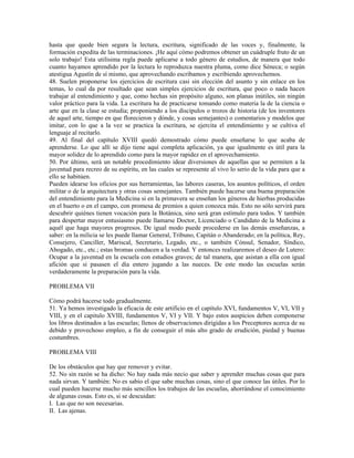 hasta que quede bien segura la lectura, escritura, significado de las voces y, finalmente, la
formación expedita de las terminaciones. ¡He aquí cómo podremos obtener un cuádruple fruto de un
solo trabajo! Esta utilísima regla puede aplicarse a todo género de estudios, de manera que todo
cuanto hayamos aprendido por la lectura lo reproduzca nuestra pluma, como dice Séneca; o según
atestigua Agustín de sí mismo, que aprovechando escribamos y escribiendo aprovechemos.
48. Suelen proponerse los ejercicios de escritura casi sin elección del asunto y sin enlace en los
temas, lo cual da por resultado que sean simples ejercicios de escritura, que poco o nada hacen
trabajar al entendimiento y que, como hechas sin propósito alguno, son planas inútiles, sin ningún
valor práctico para la vida. La escritura ha de practicarse tomando como materia la de la ciencia o
arte que en la clase se estudia; proponiendo a los discípulos o trozos de historia (de los inventores
de aquel arte, tiempo en que florecieron y dónde, y cosas semejantes) o comentarios y modelos que
imitar, con lo que a la vez se practica la escritura, se ejercita el entendimiento y se cultiva el
lenguaje al recitarlo.
49. Al final del capítulo XVIII quedó demostrado cómo puede enseñarse lo que acaba de
aprenderse. Lo que allí se dijo tiene aquí completa aplicación, ya que igualmente es útil para la
mayor solidez de lo aprendido como para la mayor rapidez en el aprovechamiento.
50. Por último, será un notable procedimiento idear diversiones de aquellas que se permiten a la
juventud para recreo de su espíritu, en las cuales se represente al vivo lo serio de la vida para que a
ello se habitúen.
Pueden idearse los oficios por sus herramientas, las labores caseras, los asuntos políticos, el orden
militar o de la arquitectura y otras cosas semejantes. También puede hacerse una buena preparación
del entendimiento para la Medicina si en la primavera se enseñan los géneros de hierbas producidas
en el huerto o en el campo, con promesa de premios a quien conozca más. Esto no sólo servirá para
descubrir quiénes tienen vocación para la Botánica, sino será gran estímulo para todos. Y también
para despertar mayor entusiasmo puede llamarse Doctor, Licenciado o Candidato de la Medicina a
aquél que haga mayores progresos. De igual modo puede procederse en las demás enseñanzas, a
saber: en la milicia se les puede llamar General, Tribuno, Capitán o Abanderado; en la política, Rey,
Consejero, Canciller, Mariscal, Secretario, Legado, etc., o también Cónsul, Senador, Síndico,
Abogado, etc., etc.; estas bromas conducen a la verdad. Y entonces realizaremos el deseo de Lutero:
Ocupar a la juventud en la escuela con estudios graves; de tal manera, que asistan a ella con igual
afición que si pasasen el día entero jugando a las nueces. De este modo las escuelas serán
verdaderamente la preparación para la vida.

PROBLEMA VII

Cómo podrá hacerse todo gradualmente.
51. Ya hemos investigado la eficacia de este artificio en el capítulo XVI, fundamentos V, VI, VII y
VIII, y en el capitulo XVIII, fundamentos V, VI y VII. Y bajo estos auspicios deben componerse
los libros destinados a las escuelas; llenos de observaciones dirigidas a los Preceptores acerca de su
debido y provechoso empleo, a fin de conseguir el más alto grado de erudición, piedad y buenas
costumbres.

PROBLEMA VIII

De los obstáculos que hay que remover y evitar.
52. No sin razón se ha dicho: No hay nada más necio que saber y aprender muchas cosas que para
nada sirvan. Y también: No es sabio el que sabe muchas cosas, sino el que conoce las útiles. Por lo
cual pueden hacerse mucho más sencillos los trabajos de las escuelas, ahorrándose el conocimiento
de algunas cosas. Esto es, si se descuidan:
I. Las que no son necesarias.
II. Las ajenas.
 