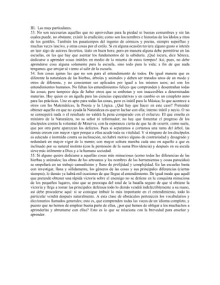 III. Las muy particulares.
53. No son necesarias aquellas que no aprovechan para la piedad ni buenas costumbres y sin las
cuales puede, no obstante, existir la erudición; como son los nombres e historias de los ídolos y ritos
de los gentiles. También los pasatiempos del ingenio de cómicos y poetas, siempre superfluo y
muchas veces lascivo, y otras cosas por el estilo. Si en alguna ocasión tuviera alguno gusto o interés
en leer algo de autores favoritos, léalo en buen hora; pero en manera alguna debe permitirse en las
escuelas, en las que hay que asentar los fundamentos de la sabiduría. ¡Qué locura, dice Séneca,
dedicarse a aprender cosas inútiles en medio de la miseria de estos tiempos! Así, pues, no debe
aprenderse cosa alguna solamente para la escuela, sino todo para la vida; a fin de que nada
tengamos que arrojar al viento al salir de la escuela.
54. Son cosas ajenas las que no son para el entendimiento de todos. De igual manera que es
diferente la naturaleza de las hierbas, árboles y animales y deben ser tratados unos de un modo y
otros de diferente, y no consienten ser aplicados por igual a los mismos usos; así son los
entendimientos humanos. No faltan los entendimientos felices que comprenden y desentrañan todas
las cosas; pero tampoco deja de haber otros que se embotan y son inaccesibles a determinadas
materias. Hay quien es un águila para las ciencias especulativas y en cambio es un completo asno
para las prácticas. Uno es apto para todas las cosas, pero es inútil para la Música; lo que acontece a
otros con las Matemáticas, la Poesía y la Lógica. ¿Qué hay que hacer en este caso? Pretender
obtener aquello en que no ayuda la Naturaleza es querer luchar con ella; intento inútil y necio. O no
se conseguirá nada o el resultado no valdrá la pena comparado con el esfuerzo. El que enseña es
ministro de la Naturaleza, no su señor ni reformador; no hay que fomentar el progreso de los
discípulos contra la voluntad de Minerva; con la esperanza cierta de que ha de ocurrir, como suele,
que por otra parte aparezcan los defectos. Pues si separamos o cortamos una rama del árbol, las
demás crecen con mayor vigor porque a ellas acude toda su vitalidad. Y si ninguno de los discípulos
es educado e instruido contra su inclinación, no habrá motivo alguno de contrariedad y desagrado y
redundará en mayor vigor de la mente; con mayor soltura marcha cada uno en aquello a que es
inclinado por su natural instinto (con la permisión de la suma Providencia) y después en su escala
sirve más útilmente a Dios y a la humana sociedad.
55. Si alguno quiere dedicarse a aquellas cosas más minuciosas (como todas las diferencias de las
hierbas y animales; las obras de los artesanos y los nombres de las herramientas y cosas parecidas)
se empeñará en un trabajo cansadísimo y lleno de prolijidad y complejidad. En las escuelas basta
con investigar, llana y sólidamente, los géneros de las cosas y sus principales diferencias (ciertas
siempre); lo demás ya habrá mil ocasiones de que llegue al entendimiento. De igual modo que aquél
que pretende obtener una rápida victoria sobre el enemigo no se detiene en la conquista minuciosa
de los pequeños lugares, sino que se preocupa del total de la batalla seguro de que si obtiene la
victoria y llega a tomar las principales defensas todo lo demás vendrá indefectiblemente a su mano,
así debe procederse aquí: si se consigue imbuir lo más importante en el entendimiento, todo lo
particular vendrá después naturalmente. A esta clase de obstáculos pertenecen los vocabularios y
diccionarios llamados generales; esto es, que comprenden todas las voces de un idioma completo, y
puesto que no hemos de emplear buena parte de ellas, ¿por qué hemos de obligar a los muchachos a
aprenderlas y abrumarse con ellas? Esto es lo que se relaciona con la brevedad para enseñar y
aprender.
 