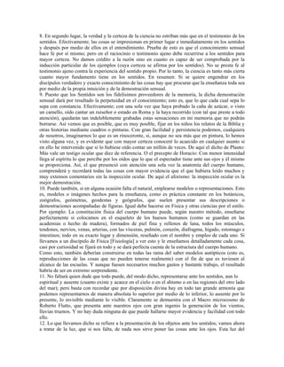 8. En segundo lugar, la verdad y la certeza de la ciencia no estriban más que en el testimonio de los
sentidos. Efectivamente; las cosas se impresionan en primer lugar e inmediatamente en los sentidos
y después por medio de ellos en el entendimiento. Prueba de esto es que el conocimiento sensual
hace fe por sí mismo; pero en el raciocinio o testimonio ajeno debe recurrirse a los sentidos para
mayor certeza. No damos crédito a la razón sino en cuanto es capaz de ser comprobada por la
inducción particular de los ejemplos (cuya certeza se afirma por los sentidos). No se presta fe al
testimonio ajeno contra la experiencia del sentido propio. Por lo tanto, la ciencia es tanto más cierta
cuanto mayor fundamento tiene en los sentidos. En resumen: Si se quiere engendrar en los
discípulos verdadero y exacto conocimiento de las cosas hay que procurar que la enseñanza toda sea
por medio de la propia intuición y de la demostración sensual.
9. Puesto que los Sentidos son los fidelísimos proveedores de la memoria, la dicha demostración
sensual dará por resultado la perpetuidad en el conocimiento; esto es, que lo que cada cual sepa lo
sepa con constancia. Efectivamente; con una sola vez que haya probado la caña de azúcar, o visto
un camello, oído cantar un ruiseñor o estado en Roma y la haya recorrido (con tal que preste a todo
atención), quedarán tan indeleblemente grabadas estas sensaciones en mi memoria que no podrán
borrarse. Así vemos que es posible, que es muy posible, fijar en los niños los relatos de la Biblia y
otras historias mediante cuadros o pinturas. Con gran facilidad y persistencia podemos, cualquiera
de nosotros, imaginarnos lo que es un rinoceronte, si, aunque no sea más que en pintura, lo hemos
visto alguna vez, y es evidente que con mayor certeza conoceré lo acaecido en cualquier asunto si
en ello he intervenido que si lo hubiese oído contar un millón de veces. De aquí el dicho de Plauto:
Más vale un testigo ocular que diez de referencia. O el precepto de Horacio: Con menor intensidad
llega al espíritu lo que percibe por los oídos que lo que el espectador tiene ante sus ojos y él mismo
se proporciona. Así, el que presenció con atención una sola vez la anatomía del cuerpo humano,
comprenderá y recordará todas las cosas con mayor evidencia que el que hubiera leído muchos y
muy extensos comentarios sin la inspección ocular. De aquí el aforismo: la inspección ocular es la
mejor demostración.
10. Puede también, si en alguna ocasión falta el natural, emplearse modelos o representaciones. Esto
es, modelos o imágenes hechos para la enseñanza, como es práctica constante en los botánicos,
zoógrafos, geómetras, geodestas y geógrafos, que suelen presentar sus descripciones o
demostraciones acompañadas de figuras. Igual debe hacerse en Física y otras ciencias por el estilo.
Por ejemplo: La constitución física del cuerpo humano puede, según nuestro método, enseñarse
perfectamente si colocamos en el esqueleto de los huesos humanos (como se guardan en las
academias o hecho de madera), formados de piel fina y rellenos de lana, todos los músculos,
tendones, nervios, venas, arterias, con las vísceras, pulmón, corazón, diafragma, hígado, estomago e
intestinos; todo en su exacto lugar y dimensión, reseñado con el nombre y empleo de cada uno. Si
llevamos a un discípulo de Física [Fisiología] a ver esto y le enseñamos detalladamente cada cosa,
casi por curiosidad se fijará en todo y se dará perfecta cuenta de la estructura del cuerpo humano.
Como esto, también deberían construirse en todas las rama del saber modelos autópticos (esto es,
reproducciones de las cosas que no pueden tenerse realmente) con el fin de que es tuviesen al
alcance de las escuelas. Y aunque fuesen necesarios muchos gastos y bastante trabajo, el resultado
habría de ser en extremo sorprendente.
11. No faltará quien dude que todo puede, del modo dicho, representarse ante los sentidos, aun lo
espiritual y ausente (cuanto existe y acaece en el cielo o en el abismo o en las regiones del otro lado
del mar); pero basta con recordar que por disposición divina hay en todo tan grande armonía que
podemos representarnos de manera absoluta lo superior por medio de lo inferior, lo ausente por lo
presente, lo invisible mediante lo visible. Claramente se demuestra con el Macro microcosmo de
Roberto Flutto, que presenta ante nuestros ojos con gran ingenio la generación de los vientos,
lluvias truenos. Y no hay duda ninguna de que puede hallarse mayor evidencia y facilidad con todo
ello.
12. Lo que llevamos dicho se refiere a la presentación de los objetos ante los sentidos; vamos ahora
a tratar de la luz, que si nos falta, de nada nos sirve poner las cosas ante los ojos. Esta luz del
 