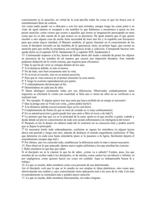 conocimiento es la atención, en virtud de la cual percibe todas las cosas el que las busca con el
entendimiento lleno de codicia.
Así como nadie puede ver a obscuras y con los ojos cerrados, aunque tenga las cosas junto a su
vista, de igual manera se escapará a sus sentidos lo que hablemos o mostremos a quien no nos
preste atención; como vemos que ocurre a aquellos que tienen su imaginación preocupada en otras
cosas que no se dan cuenta de lo que acaece en su presencia. De igual manera que el que quiere
enseñar a otro alguna cosa de noche tiene necesidad de traer una luz y la espabila con frecuencia
para que emita mayor claridad, el Maestro también, al querer iluminar en el conocimiento de las
cosas al discípulo envuelto en las tinieblas de la ignorancia, tiene, en primer lugar, que excitar su
atención para que reciba la enseñanza con inteligencia ávida y codiciosa. Cómopuede hacerse esto
queda dicho en el capitulo XVII, fundamento II, y capítulo XIX, fundamento I.
13. Continuando respecto a la luz, hemos de hablar ahora del modo o método de poner los objetos
en presencia de los sentidos de tal manera que causen una impresión duradera. Este método
podemos deducirle de la visión externa, que requiere para efectuarse:
1º Que lo que ha de verse se coloque delante de los ojos.
2º A la distancia debida, ni más ni menos.
3º No de lado, sino bien rectamente ante la vista.
4º Ni al revés ni torcido, sino en su natural posición.
5º Para que la vista conozca en el primer momento la cosa entera.
6º Y luego la examine separadamente por partes.
7º Y ordenadamente del principio al fin.
8º Deteniéndose en cada una de ellas.
9º Hasta distinguir rectamente todas por sus diferencias. Observados cuidadosamente estos
requisitos se efectuará la visión con exactitud; si falta uno o varios de ellos no se verificará o se
realizará mal.
14. Por ejemplo: Si alguno quiere leer una carta que haya recibido de un amigo es necesario:
1º Que la ponga ante su Vista (sin verla, ¿cómo podrá leerla?)
2º A la distancia debida (excesivamente lejos no la verá bien).
3º Completamente de frente (lo que se mira de costado se ve muy confusamente).
4º En su natural posición (¿quién puede leer una carta o libro al revés o de lado?).
5º Lo primero que hay que ver es lo principal de la carta: quién es el que escribe, a quién, cuándo y
desde dónde (el previo conocimiento de todo esto ayuda sobremanera a la inteligencia del texto)
6º Después se lee lo demás sin saltarse nada (de lo contrario no se conocería todo y podría ocurrir
que se dejase lo principal).
7º Es necesario leerlo todo ordenadamente, conforme se siguen los miembros (si alguno leyera
ahora este período y luego este otro, además de deshacer el sentido engendraría confusión). 8º Hay
que detenerse en cada cosa hasta entenderla (pues si lo pasamos a la ligera, fácilmente dejaría el
entendimiento escapar algo útil.)
9º Por último, una vez conocido todo, establézcase la diferencia entre lo más o menos necesario.
15. Para observar lo que antecede, damos nueve reglas utilísimas a los que enseñan las ciencias:
I. Debe enseñarse lo que hay que saber.
Si al discípulo no se le expone lo que ha de saber, ¿cómo va a saberlo? Cuiden, pues, los que
enseñan de no ocultar nada a los discípulos; ni de intento, como suelen los envidiosos e infieles, ni
por negligencia, como quienes hacen sus cosas sin cuidado. Aquí es indispensable buena fe y
trabajo.
16. Lo que se enseñe, debe enseñarse como cosa presente de uso determinado.
Así el discípulo verá que lo que se le enseña no son utopías ni ideas platónicas, sino cosas que,
efectivamente nos rodean y cuyo conocimiento tiene aplicación real a los usos de la vida. Con esto
el entendimiento se estimulará más y pondrá mayor atención.
17. Lo que se enseñe, debe enseñarse directamente, sin rodeo ninguno.
 