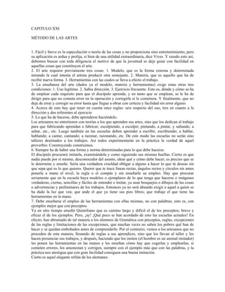 CAPITULO XXI

MÉTODO DE LAS ARTES


1. Fácil y breve es la especulación o teoría de las cosas y no proporciona sino entretenimiento; pero
su aplicación es ardua y prolija, si bien de una utilidad extraordinaria, dice Vives. Y siendo esto así,
debemos buscar con toda diligencia el motivo de que la juventud se deje guiar con facilidad en
aquellas cosas que constituyen el arte.
2. El arte requiere previamente tres cosas: 1. Modelo, que es la forma externa y determinada
mirando la cual intenta el artista producir otra semejante. 2. Materia, que es aquello que ha de
recibir nueva forma. 3. Herramientas con las cuales se lleva a efecto el trabajo.
3. La enseñanza del arte (dados ya el modelo, materia y herramientas) exige estas otras tres
condiciones: 1. Uso legítimo. 2. Sabia dirección. 3. Ejercicio frecuente. Esto es, dónde y cómo se ha
de emplear cada requisito para que el discípulo aprenda; y en tanto que se emplean, se le ha de
dirigir para que no cometa error en la operación y corregirle si le cometiera. Y finalmente, que no
deje de errar y corregir su error hasta que llegue a obrar con certeza y facilidad sin error alguno.
4. Acerca de esto hay que tener en cuenta once reglas: seis respecto del uso, tres en cuanto a la
dirección y dos referentes al ejercicio
5. Lo que ha de hacerse, debe aprenderse haciéndolo.
Los artesanos no entretienen con teorías a los que aprenden sus artes, sino que los dedican al trabajo
para que fabricando aprendan a fabricar; esculpiendo, a esculpir; pintando, a pintar, y saltando, a
saltar, etc., etc. Luego también en las escuelas deben aprender a escribir, escribiendo; a hablar,
hablando; a cantar, cantando; a razonar, razonando, etc. De este modo las escuelas no serán sino
talleres destinados a los trabajos. Así todos experimentarán en la práctica la verdad de aquel
proverbio: Construyendo construimos.
6. Siempre ha de haber una forma y norma determinadas para lo que debe hacerse.
El discípulo procurará imitarla, examinándola y como siguiendo sus mismas huellas. Cierto es que
nadie puede por sí mismo, desconocedor del asunto, idear qué y cómo debe hacer; es preciso que se
le determine y enseñe. Sería una verdadera crueldad obligar a alguno a hacer lo que tú deseas sin
que sepa qué es lo que quieres. Querer que te trace líneas rectas, ángulos rectos y círculos sin antes
ponerle a mano el nivel, la regla o el compás y sin enseñarle su empleo. Hay que procurar
seriamente que en la escuela haya modelos o ejemplares de lo que tenga que hacerse e imágenes
verdaderas, ciertas, sencillas y fáciles de entender e imitar, ya sean bosquejos o dibujos de las cosas
o advertencias y preliminares de los trabajos. Entonces ya no será absurdo exigir a aquel a quien se
ha dado la luz que vea; que ande el que ya tiene sus pies libres; que trabaje el que tiene las
herramientas en la mano.
7. Debe enseñarse el empleo de las herramientas con ellas mismas, no con palabras; esto es, con
ejemplos mejor que con preceptos.
Ya en otro tiempo enseñó Quintiliano que es camino largo y difícil el de los preceptos; breve y
eficaz el de los ejemplos. Pero, ¡ay! ¡Qué poco se han acordado de esto las escuelas actuales! En
efecto; han abrumado de tal manera a los alumnos de Gramática con preceptos, reglas, excepciones
de las reglas y limitaciones de las excepciones, que muchas veces no saben los pobres qué han de
hacer y se quedan embobados antes de comprenderlo. Por el contrario, vemos a los artesanos que no
proceden de esta manera, llenando de reglas a sus aprendices, sino que los llevan al taller y les
hacen presenciar sus trabajos, y después, haciendo que los imiten (el hombre es un animal imitador)
les ponen las herramientas en las manos y les enseñan cómo hay que cogerlas y emplearlas; si
cometen errores, los amonestan y corrigen, siempre con el ejemplo más que con las palabras, y la
práctica nos atestigua que con gran facilidad consiguen una buena imitación.
Cierto es aquel elegante refrán de los alemanes:
 