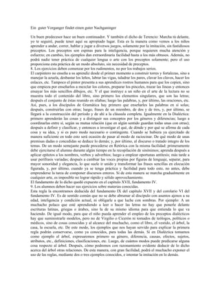 Ein guter Vorganger findet einen guter Nachganinger

Un buen predecesor hace un buen continuador. Y también el dicho de Terencio: Marcha tú delante,
yo te seguiré, puede tener aquí su apropiado lugar. Esta es la manera como vemos a los niños
aprender a andar, correr, hablar y jugar a diversos juegos, solamente por la imitación, sin fastidiosos
preceptos. Los preceptos son espinas para la inteligencia, porque requieren mucha atención y
esfuerzo; en cambio, los ejemplos dan extraordinaria facilidad hasta a los más obtusos. Además, no
podrá nadie tener práctica de cualquier lengua o arte con los preceptos solamente; pero el uso
proporciona esta práctica de un modo absoluto, sin necesidad de preceptos.
8. Los ejercicios deben comenzar por los rudimentos, no por los trabajos serios.
El carpintero no enseña a su aprendiz desde el primer momento a construir torres y fortalezas, sino a
manejar la azuela, desbastar los leños, labrar las vigas, taladrar los pares, clavar los clavos, hacer los
enlaces, etc. Tampoco el pintor presenta a sus aprendices rostros humanos para que los copien, sino
que empieza por enseñarlos a mezclar los colores, preparar los pinceles, trazar las líneas y entonces
ensayar los más sencillos dibujos, etc. Y el que instruye a un niño en el arte de la lectura no se
muestra todo el contenido del libro, sino primero los elementos singulares, que son las letras;
después el conjunto de éstas reunido en sílabas; luego las palabras, y, por último, las oraciones, etc.
Así, pues, a los discípulos de Gramática hay primero que enseñarles las palabras en sí solas;
después, construirlas con otras; luego, frases de un miembro, de dos y de tres, y, por último, se
llegará a la construcción del período y de ahí a la cláusula completa. Igualmente en la Dialéctica:
primero aprenderán las cosas y a distinguir sus conceptos por los géneros y diferencias; luego a
coordinarlas entre sí, según su mutua relación (que en algún sentido guardan todas unas con otras);
después a definir y clasificar, y entonces a investigar el qué, de dónde y por qué se afirma de cada
cosa y su idea, y si es puro modo necesario o contingente. Cuando se hubiera ya ejercitado de
manera suficiente en todo esto será ocasión de pasar al modo de raciocinar. De qué modo de unas
premisas dadas o concedidas se deduce lo demás; y, por último, al discurso o tratado integro de los
temas. De un modo semejante puede procederse en Retórica con la misma facilidad: primeramente
debe ejercitarse el alumno durante algún tiempo en la recopilación de sinónimos; aprenda después a
aplicar epítetos a los nombres, verbos y adverbios; luego a emplear oportunas antítesis; más tarde a
usar perífrasis variadas; después a cambiar las voces propias por figuras de lenguaje, separar, para
mayor sonoridad y elegancia, lo que suele ir unido y transformar las frases sencillas en elocución
figurada, y, por último, cuando ya se tenga práctica y facilidad para todo esto, no antes, debe
emprenderse la tarea de componer discursos enteros. Si de esta manera se marcha gradualmente en
cualquier arte, es imposible no lograr rápido y sólido aprovechamiento.
El fundamento de lo dicho quedó expuesto en el capítulo XVII, fundamento IV.
9. Los alumnos deben hacer sus ejercicios sobre materias conocidas.
Esta regla la encontramos deducida del fundamento IX del capítulo XVII y del corolario VI del
fundamento IV. Es de sentido común que no se debe abrumar al discípulo con asuntos ajenos a su
edad, inteligencia y condición actual, ni obligarle a que luche con sombras. Por ejemplo: A un
muchacho polaco que esté aprendiendo a leer o hacer las letras no hay que ponerle delante
escrituras latinas, griegas o árabes, sino la de su mismo idioma para que entienda lo que va
haciendo. De igual modo, para que el niño pueda aprender el empleo de los preceptos dialécticos
hay que suministrarle modelos, pero no de Virgilio o Cicerón ni tomados de teólogos, políticos o
médicos, sino de cosas conocidas y al alcance del muchacho, como el libro, el vestido, el árbol, la
casa, la escuela, etc. De este modo, los ejemplos que nos hayan servido para explicar la primera
regla podrán conservarse, como ya conocidos, para todas las demás. Si en Dialéctica tomamos
como ejemplo el árbol, expresaremos primero su género, diferencia, causas, efectos, sujetos,
atributos, etc., definiciones, clasificaciones, etc. Luego, de cuántos modos puede predicarse alguna
cosa respecto al árbol. Después, cómo podremos con razonamiento evidente deducir de lo dicho
acerca del árbol otras relaciones. De esta manera, con gran facilidad, podrá el muchacho exponer el
uso de las reglas, mediante dos o tres ejemplos conocidos, e intentar la imitación en lo demás.
 