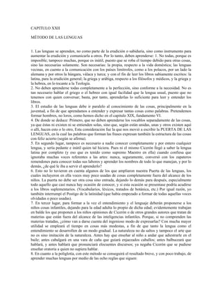 CAPITULO XXII

MÉTODO DE LAS LENGUAS


1. Las lenguas se aprenden, no como parte de la erudición o sabiduría, sino como instrumento para
aumentar la erudición y comunicarla a otros. Por lo tanto, deben aprenderse: 1. No todas, porque es
imposible; tampoco muchas, porque es inútil, puesto que se roba el tiempo debido para otras cosas,
sino las necesarias solamente. Son necesarias: la propia, respecto a la vida doméstica; las lenguas
vecinas, en cuento a la comunicación con los países limítrofes, como a los polacos, por un lado la
alemana y por otros la húngara, válaca y turca; y con el fin de leer los libros sabiamente escritos: la
latina, para la erudición general; la griega y arábiga, respecto a los filósofos y médicos, y la griega y
la hebrea, en lo tocante a la Teología.
2. No deben aprenderse todas completamente a la perfección, sino conforme a la necesidad. No es
tan necesario hablar el griego o el hebreo con igual facilidad que la lengua usual, puesto que no
tenemos con quien conversar; basta, por tanto, aprenderlas lo suficiente para leer y entender los
libros.
3. El estudio de las lenguas debe ir paralelo al conocimiento de las cosas, principalmente en la
juventud, a fin de que aprendamos a entender y expresar tantas cosas como palabras. Pretendemos
formar hombres, no loros, como hemos dicho en el capitulo XIX, fundamento VI.
4. De donde se deduce: Primero, que no deben aprenderse los vocablos separadamente de las cosas,
ya que éstas ni existen ni se entienden solas, sino que, según están unidas, unas y otros existen aquí
o allí, hacen esto o lo otro, Esta consideración fue la que nos movió a escribir la PUERTA DE LAS
LENGUAS, en la cual las palabras que forman las frases expresan también la estructura de las cosas
con feliz acierto (según se afirma).
5. En segundo lugar, tampoco es necesario a nadie conocer completamente y por entero cualquier
lengua, y sería pedante e inútil quien tal hiciera. Pues ni el mismo Cicerón llegó a saber la lengua
latina por completo (y eso que es tenido como supremo Maestro en ella) cuando confiesa que
ignoraba muchas voces referentes a las artes: nunca, seguramente, conversó con los zapateros
remendones para conocer todas sus labores y aprender los nombres de todo lo que manejan, y por lo
demás, ¿de qué le iba a servir el aprenderlo?
6. Esto no lo tuvieron en cuenta algunos de los que ampliaron nuestra Puerta de las lenguas, los
cuales incluyeron en ella voces muy poco usadas de cosas completamente fuera del alcance de los
niños. La puerta no debe ser otra cosa sino entrada, dejando lo demás para después, especialmente
todo aquello que casi nunca hay ocasión de conocer, y si esta ocasión se presentase podría acudirse
a los libros suplementarios. (Vocabularios, léxicos, tratados de botánica, etc.) Por igual razón, yo
también interrumpí el Postigo de la latinidad (que había empezado a formar de todas aquellas voces
olvidadas o poco usadas).
7. En tercer lugar, para formar a la vez el entendimiento y el lenguaje deberán proponerse a los
niños cosas infantiles, dejando para la edad adulta lo propio de dicha edad; evidentemente trabajan
en balde los que proponen a los niños opiniones de Cicerón o de otros grandes autores que tratan de
materias que están fuera del alcance de las inteligencias infantiles. Porque, si no comprenden las
materias tratadas, ¿cómo van a darse cuenta del ingenioso modo de expresarlas? Con mucha mayor
utilidad se empleará el tiempo en cosas más modestas, a fin de que tanto la lengua como el
entendimiento se desarrollen de un modo gradual. La naturaleza no da saltos y tampoco el arte que
no es sino imitación de la naturaleza. Antes hay que enseñar al niño a andar que adiestrarle en el
baile; antes cabalgará en una vara de caña que guiará enjaezados caballos; antes balbuceará que
hablará, y antes hablará que pronunciará elocuentes discursos; ya negaba Cicerón que se pudiese
enseñar oratoria a quien no supiera hablar.
8. En cuanto a la poliglotía, con este método se conseguirá el resultado breve, y con poco trabajo, de
aprender muchas lenguas por medio de las ocho reglas que siguen:
 