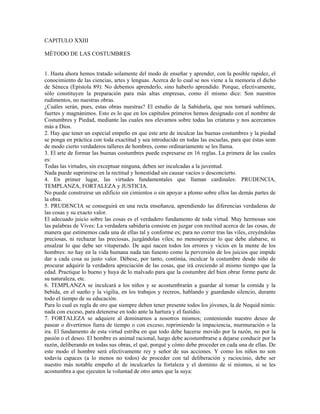 CAPITULO XXIII

MÉTODO DE LAS COSTUMBRES


1. Hasta ahora hemos tratado solamente del modo de enseñar y aprender, con la posible rapidez, el
conocimiento de las ciencias, artes y lenguas. Acerca de lo cual se nos viene a la memoria el dicho
de Séneca (Epístola 89): No debemos aprenderlo, sino haberlo aprendido. Porque, efectivamente,
sólo constituyen la preparación para más altas empresas, como él mismo dice: Son nuestros
rudimentos, no nuestras obras.
¿Cuáles serán, pues, estas obras nuestras? El estudio de la Sabiduría, que nos tornará sublimes,
fuertes y magnánimos. Esto es lo que en los capítulos primeros hemos designado con el nombre de
Costumbres y Piedad, mediante las cuales nos elevamos sobre todas las criaturas y nos acercamos
más a Dios.
2. Hay que tener un especial empeño en que este arte de inculcar las buenas costumbres y la piedad
se ponga en práctica con toda exactitud y sea introducido en todas las escuelas, para que éstas sean
de modo cierto verdaderos talleres de hombres, como ordinariamente se les llama.
3. El arte de formar las buenas costumbres puede expresarse en 16 reglas. La primera de las cuales
es:
Todas las virtudes, sin exceptuar ninguna, deben ser inculcadas a la juventud.
Nada puede suprimirse en la rectitud y honestidad sin causar vacíos o desconcierto.
4. En primer lugar, las virtudes fundamentales que llaman cardinales: PRUDENCIA,
TEMPLANZA, FORTALEZA y JUSTICIA.
No puede construirse un edificio sin cimientos o sin apoyar a plomo sobre ellos las demás partes de
la obra.
5. PRUDENCIA se conseguirá en una recta enseñanza, aprendiendo las diferencias verdaderas de
las cosas y su exacto valor.
El adecuado juicio sobre las cosas es el verdadero fundamento de toda virtud. Muy hermosas son
las palabras de Vives: La verdadera sabiduría consiste en juzgar con rectitud acerca de las cosas, de
manera que estimemos cada una de ellas tal y conforme es; para no correr tras las viles, creyéndolas
preciosas, ni rechazar las preciosas, juzgándolas viles; no menospreciar lo que debe alabarse, ni
ensalzar lo que debe ser vituperado. De aquí nacen todos los errores y vicios en la mente de los
hombres: no hay en la vida humana nada tan funesto como la perversión de los juicios que impide
dar a cada cosa su justo valor. Débese, por tanto, continúa, inculcar la costumbre desde niño de
procurar adquirir la verdadera apreciación de las cosas, que irá creciendo al mismo tiempo que la
edad. Practique lo bueno y huya de lo malvado para que la costumbre del bien obrar forme parte de
su naturaleza, etc.
6. TEMPLANZA se inculcará a los niños y se acostumbrarán a guardar al tomar la comida y la
bebida, en el sueño y la vigilia, en los trabajos y recreos, hablando y guardando silencio, durante
todo el tiempo de su educación.
Para lo cual es regla de oro que siempre deben tener presente todos los jóvenes, la de Nequid nimis:
nada con exceso, para detenerse en todo ante la hartura y el fastidio.
7. FORTALEZA se adquiere al dominarnos a nosotros mismos; conteniendo nuestro deseo de
pasear o divertirnos fuera de tiempo o con exceso; reprimiendo la impaciencia, murmuración o la
ira. El fundamento de esta virtud estriba en que todo debe hacerse movido por la razón, no por la
pasión o el deseo. El hombre es animal racional, luego debe acostumbrarse a dejarse conducir por la
razón, deliberando en todas sus obras, el qué, porqué y cómo debe proceder en cada una de ellas. De
este modo el hombre será efectivamente rey y señor de sus acciones. Y como los niños no son
todavía capaces (a lo menos no todos) de proceder con tal deliberación y raciocinio, debe ser
nuestro más notable empeño el de inculcarles la fortaleza y el dominio de sí mismos, si se les
acostumbra a que ejecuten la voluntad de otro antes que la suya:
 