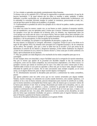 14. Las virtudes se aprenden ejecutando constantemente obras honestas.
Ya hemos visto en los capítulos XX y XXI que lo cognoscible se aprende conociendo y lo que ha de
hacerse haciéndolo. Y de igual manera que los niños se enseñan a andar, andando; a hablar,
hablando; a escribir, escribiendo, etc. así aprenderán la obediencia, obedeciendo; la abstinencia, con
la sobriedad; la veracidad, diciendo siempre la verdad; la constancia, perseverando en todo, etc.,
con tal que haya quien les dirija con la palabra y el ejemplo.
15. Continuamente se pondrán de relieve los ejemplos de la vida de los padres, madres, preceptores
y condiscípulos.
Los niños son como los monos; cuanto ven, ya sea bueno ya malo, intentan al momento imitarlo,
aun sin mandárselo y por eso aprenden antes a imitar que a conocer. Podemos entender igualmente
los ejemplos vivos que los tomados de la historia; pero, no obstante, nos impresionan antes los
vivos porque nos tocan más de cerca y con mayor fuerza. Será un medio eficaz para estimular a los
discípulos hacia la vida honesta el ejemplo de los padres honrados, fieles guardianes de la disciplina
doméstica, o de los preceptores, lo más escogidos de los hombres.
16. Deben, sin embargo, los ejemplos ir acompañados de preceptos y reglas de vida.
De esta manera, la imitación se corregirá, adicionará y asegurará. (Véase lo que se ha dicho en la
regla IX del capítulo XXI.) Se tomarán estos preceptos de la Sagrada Escritura y de las sentencias
de los sabios. Por ejemplo: ¿Por qué y cómo se debe huir de la envidia? ¿Con qué armas ha de
defenderse el corazón de los dolores y desgracias humanas ¿Cómo deben moderarse las alegrías?
¿Cómo ha de contenerse la ira y huirse los amores ilícitos? y otras cosas por el estilo conforme a la
edad y aprovechamiento de los alumnos.
17. Hay que guardar con toda diligencia a los muchacho de las malas compañías para que no se
corrompan.
El mal siempre atrae con tenacidad y mayor facilidad causa de la corrupción de nuestra naturaleza.
Hay por lo mismo que apartar de la juventud con decidido empeño te das las ocasiones de
corrupción, como son las malas compañías, las conversaciones imprudentes y los libros necios. Le
ejemplos viciosos que entran en nosotros por los ojos o los oídos son como veneno para el alma.
También debe evitarse el ocio para no aprender a obrar mal, por no hacer nada, adquirir torpeza y
dificultad de espíritu por lo mismo. Ser lo más conveniente estar siempre ocupado, ya en cosas
serias, ya en alguna distracción, para no dejar ocasión alguna a la holganza.
18. Es absolutamente necesaria la disciplina para prevenir y contrarrestar las malas costumbres,
puesto
que apenas podemos estar tan sobre aviso que no nos veamos arrastrados por alguna maldad.
Satanás, nuestro enemigo, no solamente nos acecha cuando dormimos, sino cuando vigilamos, y al
sembrar en las a mas la buena simiente, procura interponerse para mezclar la semilla de su cizaña,
que la misma naturaleza corrompida hace brotar aquí y allá, de manera que es necesario valerse de
la fuerza para detener el mal. Este se corrige eficazmente por medio de la disciplina, esto es, con
reprimendas y castigos, con palabras y azotes, conforme la gravedad del asunto lo demanda:
siempre a continuación de la falta, para sofocar en su primer brote al vicio que nace, o mejor, si es
posible, arrancarle de raíz. Así, pues, debe mantenerse en las escuelas severa disciplina, no tanto
para las letras (que rectamente enseñadas son goces y estímulos para el ingenio humano), cuanto
para el fomento y guarda de las buenas costumbres.
Acerca de la Disciplina hablaremos más adelante en el capítulo XXXI.
 