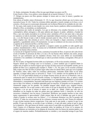 16. Serán, ciertamente, llevados a Dios los que aquí dirigen sus pasos con ÉL.
Como Enoch y Elías, vivos ambos y otros después de su muerte (Génesis 5. 24, etc.).
17. Dirigen sus pasos con Dios quienes siempre le tienen ante su vista, le temen y guardan sus
mandamientos.
Esto afecta al hombre entero (Eclesiastés 12. 15). Lo que Jesucristo afirmó que era la única cosa
necesaria (Lucas 10. 42). Todos los cristianos deben aprender a tenerlo siempre en la boca y en el
corazón, a fin de que no se preocupen demasiado con la afanosa Marta de los cuidados de esta vida.
18. Así, pues, todo cuanto en este mundo ven, oyen, tocan, hacen y padecen, deben acostumbrarse a
dirigirlo a Dios, ya inmediata, ya mediatamente.
Lo aclararemos por medio de ejemplos. Los que se aficionan a los estudios literarios o a la vida
contemplativa deben entregarse a ello para admirar por doquier el poder, sabiduría y bondad de
Dios, y por este medio encenderse en su divino amor, uniéndose a Él en este amor más y más para
no separarse en toda la eternidad. Aquellos que emprenden trabajos externos, la agricultura, oficios,
etc., y en ello buscan el pan y todo lo demás necesario para la vida, a fin de vivir cómodamente,
deben emplear esta vida cómoda en servir a Dios con tranquila y alegre conciencia, sirviéndole
agradarle, y agradándole unirse a Él eternamente. Los que se conducen con las cosas con otros fines
se apartan de la intención de Dios y de Dios mismo.
19. Desde la primera edad hay que aprender a ocuparse cuanto sea posible en todo aquello que
conduce inmediatamente a Dios: la lectura de la SAGRADA ESCRITURA, el ejercicio del culto
divino y las buenas obras externas.
La lectura de la Sagrada Escritura excita y aumenta el recuerdo de Dios; el ejercicio del culto divino
revela al hombre la presencia de Dios y le une a Él; las buenas obras afirman esta unión, porque
hacen ver que caminamos por los mandatos divinos. Estas tres cosas deben ser recomendadas
seriamente a los candidatos a la Piedad (que es toda la juventud cristiana, consagrada a Dios por el
Bautismo).
20. Por lo tanto, la Sagrada Escritura debe ser el principio y el fin en las escuelas cristianas.
Hyperio afirmó que el teólogo nace en la Escritura, y vemos también que el Apóstol Pedro lo
amplía más al repetir en muchos lugares que los hijos de Dios nacen de incorruptible semilla, por la
palabra de Dios vivo y perpetuo para siempre (1. Pedro 1. 23). Así, pues, en las escuelas cristianas
debe ocupar este libro de Dios el primer lugar sobre todos los demás libros, para que con el ejemplo
de Timoteo, todos, todos, todos los cristianos adolescentes, instruidos desde niños en las letras
sagradas, se hagan sabios para su salvación (2. Timot. 3.15), nutridos con las palabras de la fe (1.
Tim. 4. 6). Con gran belleza disertó en su tiempo Erasmo acerca de esto en su Paraclesis, esto es,
exhortación para el estudio de la Filosofía cristiana. La Sagrada Escritura, dice, se aplica a todos
igualmente; se acomoda a los párvulos, atemperándose a su capacidad, alimentándolos con la leche
nutriéndolos y sustentándolos, haciendo todo hasta que nos hagamos grandes en Cristo. Y lo mismo
que no deja a los ínfimos, es también admirable para los mayores. Es pequeña con los pequeños, es
sumamente magna con los grandes. No desdeña ninguna edad, ningún sexo, ninguna fortuna,
ninguna condición. No es más común y útil a todos el sol que la doctrina de Cristo. No aparta de sí
a ninguno, a no ser que él mismo se separe en su daño, etc. Añade: ¡Ojalá que todo esto se
difundiese en las lenguas de todas las gentes para que pudiesen leerlo y conocerlo, no sólo los
escoceses e irlandeses, sino los turcos y sarracenos! ¡Realícese, que aunque muchos se rían, otros
tantos seguramente lo aprovecharán! ¡Ojalá cantase algo de esto el labrador que guía la esteva!
¡Ojalá el tejedor lo recitase entre los telares! ¡ Y el caminante distrajese con ello la pesadez del
camino! ¡Y todas las conversaciones de los cristianos versasen acerca de esto! Somos de ordinario
lo que revelan nuestras diarias ocupaciones. Coja cada uno lo que pueda, y exprese lo que le sea
posible. El que está detrás, no envidie al que va delante, y el que está antes, anime al que le sigue,
no le desprecie. ¿Por qué hemos de limitar a unos pocos lo que debe ser profesado por todos? Y al
final: Cuantos en el Bautismo hemos prometido sobre las palabras de Cristo (si lo juramos de
verdad) debemos ser instruidos en los dogmas de Jesucristo entre los brazos de nuestros padres y en
el regazo de nuestras madres. Profundísimamente se siembra y con tenacidad arraiga lo que llena
 