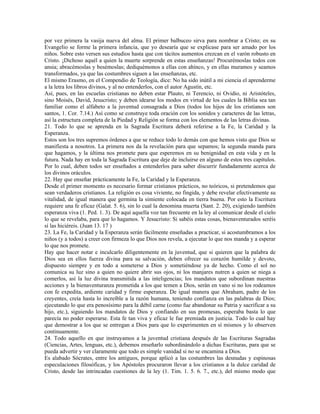 por vez primera la vasija nueva del alma. El primer balbuceo sirva para nombrar a Cristo; en su
Evangelio se forme la primera infancia, que yo desearía que se explicase para ser amado por los
niños. Sobre esto versen sus estudios hasta que con tácitos aumentos crezcan en el varón robusto en
Cristo. ¡Dichoso aquél a quien la muerte sorprende en estas enseñanzas! Procurémoslas todos con
ansia; abracémoslas y besémoslas; dediquémonos a ellas con ahínco, y en ellas muramos y seamos
transformados, ya que las costumbres siguen a las enseñanzas, etc.
El mismo Erasmo, en el Compendio de Teología, dice: No ha sido inútil a mi ciencia el aprenderme
a la letra los libros divinos, y al no entenderlos, con el autor Agustín, etc.
Así, pues, en las escuelas cristianas no deben estar Plauto, ni Terencio, ni Ovidio, ni Aristóteles,
sino Moisés, David, Jesucristo; y deben idearse los modos en virtud de los cuales la Biblia sea tan
familiar como el alfabeto a la juventud consagrada a Dios (todos los hijos de los cristianos son
santos, 1. Cor. 7.14.) Así como se construye toda oración con los sonidos y caracteres de las letras,
así la estructura completa de la Piedad y Religión se forma con los elementos de las letras divinas.
21. Todo lo que se aprenda en la Sagrada Escritura deberá referirse a la Fe, la Caridad y la
Esperanza.
Estos son los tres supremos órdenes a que se reduce todo lo demás con que hemos visto que Dios se
manifiesta a nosotros. La primera nos da la revelación para que sepamos; la segunda manda para
que hagamos, y la última nos promete para que esperemos en su benignidad en esta vida y en la
futura. Nada hay en toda la Sagrada Escritura que deje de incluirse en alguno de estos tres capítulos.
Por lo cual, deben todos ser enseñados a entenderlos para saber discurrir fundadamente acerca de
los divinos oráculos.
22. Hay que enseñar prácticamente la Fe, la Caridad y la Esperanza.
Desde el primer momento es necesario formar cristianos prácticos, no teóricos, si pretendemos que
sean verdaderos cristianos. La religión es cosa viviente, no fingida, y debe revelar efectivamente su
vitalidad, de igual manera que germina la simiente colocada en tierra buena. Por esto la Escritura
requiere una fe eficaz (Galat. 5. 6), sin lo cual la denomina muerta (Sant. 2. 20), exigiendo también
esperanza viva (1. Ped. 1. 3). De aquí aquella voz tan frecuente en la ley al comunicar desde el cielo
lo que se revelaba, para que lo hagamos. Y Jesucristo: Si sabéis estas cosas, bienaventurados seréis
sí las hiciéreis. (Juan 13. 17 )
23. La Fe, la Caridad y la Esperanza serán fácilmente enseñadas a practicar, si acostumbramos a los
niños (y a todos) a creer con firmeza lo que Dios nos revela, a ejecutar lo que nos manda y a esperar
lo que nos promete.
Hay que hacer notar e inculcarlo diligentemente en la juventud, que si quieren que la palabra de
Dios sea en ellos fuerza divina para su salvación, deben ofrecer su corazón humilde y devoto,
dispuesto siempre y en todo a someterse a Dios y sometiéndose ya de hecho. Como el sol no
comunica su luz sino a quien no quiere abrir sus ojos, ni los manjares nutren a quien se niega a
comerlos, así la luz divina transmitida a las inteligencias; los mandatos que subordinan nuestras
acciones y la bienaventuranza prometida a los que temen a Dios, serán en vano si no los rodeamos
con fe expedita, ardiente caridad y firme esperanza. De igual manera que Abraham, padre de los
creyentes, creía hasta lo increíble a la razón humana, teniendo confianza en las palabras de Dios;
ejecutando lo que era penosísimo para la débil carne (como fue abandonar su Patria y sacrificar a su
hijo, etc.), siguiendo los mandatos de Dios y confiando en sus promesas, esperaba basta lo que
parecía no poder esperarse. Esta fe tan viva y eficaz le fue premiada en justicia. Todo lo cual hay
que demostrar a los que se entregan a Dios para que lo experimenten en sí mismos y lo observen
continuamente.
24. Todo aquello en que instruyamos a la juventud cristiana después de las Escrituras Sagradas
(Ciencias, Artes, lenguas, etc.), debemos enseñarlo subordinándolo a dichas Escrituras, para que se
pueda advertir y ver claramente que todo es simple vanidad si no se encamina a Dios.
Es alabado Sócrates, entre los antiguos, porque aplicó a las costumbres las desnudas y espinosas
especulaciones filosóficas, y los Apóstoles procuraron llevar a los cristianos a la dulce caridad de
Cristo, desde las intrincadas cuestiones de la ley (1. Tim. 1. 5. 6. 7., etc.), del mismo modo que
 