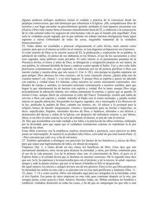 algunos piadosos teólogos modernos tornan al cuidado y práctica de la conciencia desde las
perplejas controversias, que más destruyen que robustecen a la Iglesia. ¡Oh, compadézcase Dios de
nosotros y nos haga encontrar un procedimiento general, mediante el cual sepamos encaminar con
eficacia a Dios todo cuanto llena el humano entendimiento fuera de Él, y enderezar a la consecución
de la vida celestial todos los negocios de esta humana vida en que el mundo está engolfado! ¡Ésta
sería la verdadera escala sagrada, por la que subirían sin trabajo nuestras inteligencias basta aquel
supremo y eterno Gobernador de todas las cosas, inagotable manantial de la verdadera
bienaventuranza!
25. Todos deben ser enseñados a practicar religiosamente el culto divino, tanto interno como
externo, para que ni el interno se enfríe sin el externo, ni éste degenere en hipocresía sin el primero.
El culto externo de Dios es la oración acerca de Él, la predicación y explicación de su palabra, la
adoración de rodillas, el cántico de sus alabanzas en los himnos, el uso de los sacramentos y otros
ritos sagrados, tanto públicos como privados. El culto interno es el pensamiento perpetuo de la
Presencia divina, el temor y amor de Dios, la abnegación y resignación propias en sus manos, en
una palabra, la voluntad decidida de hacer y padecer cuanto agrade al Señor. Uno y otro culto debe
practicarse conjuntamente, no por separado; no solamente por ser de justicia glorificar a Dios con
nuestro cuerpo y nuestra alma, que son suyos (1. Cor. 6. 20.), sino porque no pueden separarse sin
gran peligro. Dios aborrece los ritos externos, sin la veraz intención interna. ¿Quién pide esto de
vuestras manos?, etc. (Isaías 1. y en otros lugares). Y porque Dios es espíritu y quiere ser adorado
con espíritu y verdad (Juan 4.) Además, como nosotros no somos únicamente espirituales, sino
dotados de cuerpo y sentidos, es necesario estimular externamente a nuestros sentidos, para que
hagan lo que internamente ha de hacerse con espíritu y verdad. Por lo tanto, aunque Dios exige
principalmente la adoración interna, nos ordena juntamente la externa, y quiere que se guarde. El
mismo Cristo, aunque liberó de ceremonias el culto del Nuevo Testamento, enseñó que había de
servirse a Dios con espíritu y verdad. Adoraba al Padre con el rostro inclinado, y pasaba noches
enteras en aquella adoración; frecuentaba los lugares sagrados, oía e interrogaba a los Doctores de
la ley; predicaba la palabra de Dios; cantaba sus himnos, etc. Al educar a la juventud para la
religión, hemos de hacerlo íntegramente, externa e internamente para no formar o hipócritas, es
decir, superficiales, fingidos, simulados devotos de Dios, o fanáticos, aferrados a sus delirios y
destructores del decoro y orden de la Iglesia, con desprecio del ministerio externo, o, por último,
tibios, si en ellos el culto externo no sirve de estímulo al interno, ni éste da vida al exterior.
26. Hay que acostumbrar con todo cuidado a los niños a la práctica de las obras externas, ordenadas
por la divinidad, para que sepan que el verdadero cristianismo consiste en manifestar la fe por
medio de las obras.
Estas obras exteriores son la templanza, justicia, misericordia y paciencia, cuyo ejercicio no debe
jamás ser interrumpido. Si nuestra fe no produce tales frutos, será señal de que está muerta (Sant. 2)
- Pero conviene que esté viva, si ha de salvarnos.
27. También aprenderán a distinguir con precisión los límites de los beneficios y juicios de Dios,
para que sepan usar legítimamente de todos, sin abusar de ninguno.
Fulgencio (Ep. 2. a Gala) divide en tres clases los beneficios de Dios. Unos dice que son
eternamente duraderos; otros sirven para alcanzar la eternidad, y otros, por último, solamente para
el uso de la vida presente. Los de la primera clase son: el conocimiento de Dios, el gozo en el
Espíritu Santo y la caridad divina que se derrama en nuestros corazones. De le segunda clase dice
que son: la fe, la esperanza y la misericordia para con el prójimo; y de la tercera, la salud, riquezas,
amigos y todo lo demás externo, que por sí no hacen al hombre ni feliz ni desgraciado.
De igual manera, los juicios o castigos divinos son de tres géneros: Unos (a los que Dios perdona en
la eternidad) los sufren en esta vida y se ejercitan con su cruz para purificarse y limpiarse (Dan. 11.
35.-Apoc. 7. 14.), como ocurrió. Otros son tolerados aquí para ser castigados en la eternidad, como
el rico Epulón. Las penas de otros empiezan en esta vida, para continuar después en la otra, por
siempre jamás, como acaeció a Saúl, Antioco, Herodes, Judas, etc. Deben enseñarse los hombres a
establecer verdadera distinción en todas las cosas, a fin de que no antepongan las que sólo a esta
 