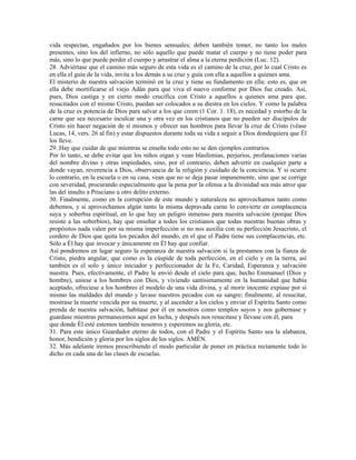 vida respectan, engañados por los bienes sensuales; deben también temer, no tanto los males
presentes, sino los del infierno, no sólo aquello que puede matar el cuerpo y no tiene poder para
más, sino lo que puede perder el cuerpo y arrastrar el alma a la eterna perdición (Luc. 12).
28. Adviértase que el camino más seguro de esta vida es el camino de la cruz, por lo cual Cristo es
en ella el guía de la vida, invita a los demás a su cruz y guía con ella a aquellos a quienes ama.
El misterio de nuestra salvación terminó en la cruz y tiene su fundamento en ella: esto es, que en
ella debe mortificarse el viejo Adán para que viva el nuevo conforme por Dios fue creado. Así,
pues, Dios castiga y en cierto modo crucifica con Cristo a aquellos a quienes ama para que,
resucitados con el mismo Cristo, puedan ser colocados a su diestra en los cielos. Y como la palabra
de la cruz es potencia de Dios para salvar a los que creen (1 Cor. 1. 18), es necedad y estorbo de la
carne que sea necesario inculcar una y otra vez en los cristianos que no pueden ser discípulos de
Cristo sin hacer negación de sí mismos y ofrecer sus hombros para llevar la cruz de Cristo (véase
Lucas, 14, vers. 26 al fin) y estar dispuestos durante toda su vida a seguir a Dios dondequiera que Él
los lleve.
29. Hay que cuidar de que mientras se enseña todo esto no se den ejemplos contrarios.
Por lo tanto, se debe evitar que los niños oigan y vean blasfemias, perjurios, profanaciones varias
del nombre divino y otras impiedades, sino, por el contrario, deben advertir en cualquier parte a
donde vayan, reverencia a Dios, observancia de la religión y cuidado de la conciencia. Y si ocurre
lo contrario, en la escuela o en su casa, vean que no se deja pasar impunemente, sino que se corrige
con severidad, procurando especialmente que la pena por la ofensa a la divinidad sea más atroz que
las del insulto a Prisciano u otro delito externo.
30. Finalmente, como en la corrupción de este mundo y naturaleza no aprovechamos tanto como
debemos, y si aprovechamos algún tanto la misma depravada carne lo convierte en complacencia
suya y soberbia espiritual, en lo que hay un peligro inmenso para nuestra salvación (porque Dios
resiste a las soberbios), hay que enseñar a todos los cristianos que todas nuestras buenas obras y
propósitos nada valen por su misma imperfección si no nos auxilia con su perfección Jesucristo, el
cordero de Dios que quita los pecados del mundo, en el que el Padre tiene sus complacencias, etc.
Sólo a Él hay que invocar y únicamente en Él hay que confiar.
Así pondremos en lugar seguro la esperanza de nuestra salvación si la prestamos con la fianza de
Cristo, piedra angular, que como es la cúspide de toda perfección, en el cielo y en la tierra, así
también es el solo y único iniciador y perfeccionador de la Fe, Caridad, Esperanza y salvación
nuestra. Pues, efectivamente, el Padre le envió desde el cielo para que, hecho Emmanuel (Dios y
hombre), uniese a los hombres con Dios, y viviendo santísimamente en la humanidad que había
aceptado, ofreciese a los hombres el modelo de una vida divina, y al morir inocente expiase por sí
mismo las maldades del mundo y lavase nuestros pecados con su sangre; finalmente, al resucitar,
mostrase la muerte vencida por su muerte, y al ascender a los cielos y enviar el Espíritu Santo como
prenda de nuestra salvación, habitase por él en nosotros como templos suyos y nos gobernase y
guardase mientras permanecemos aquí en lucha, y después nos resucitase y llevase con él, para
que donde Él esté estemos también nosotros y esperemos su gloria, etc.
31. Para este único Guardador eterno de todos, con el Padre y el Espíritu Santo sea la alabanza,
honor, bendición y gloria por los siglos de los siglos. AMÉN.
32. Más adelante iremos prescribiendo el modo particular de poner en práctica rectamente todo lo
dicho en cada una de las clases de escuelas.
 