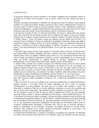 CAPITULO XXV

Si queremos reformar las escuelas conforme a las normas verdaderas del cristianismo, hemos de
prescindir de los libros de los gentiles o, por lo menos, usarlos con más cautela que hasta el
presente.
Tenemos necesidad extraordinaria e ineludible de conseguir por todos los medios lo que dejamos
probado en el capítulo precedente. Porque si queremos tener escuelas verdaderamente cristianas, es
necesario alejar de ellas la turba de doctores gentiles. Sobre lo cual, expondremos primero las
causas más importantes, y después demostraremos le precaución que hay que tener con esos sabios
mundanos, para hacer nuestro lo que ellos pensaron, dijeron o efectuaron rectamente.
2. El amor por la gloria de Dios y la salvación del hombre, nos fuerza a vigilar sobre esta materia,
sobre todo viendo que las principales escuelas de los cristianos sólo siguen a Cristo en el nombre,
teniendo, por el contrario, en gran estimación a los Terencios, Plautos, Cicerones, Ovidios, Cátulos
y Tibulos, Musas y Venus. De donde se sigue que sabemos más del mundo que de Cristo, y es
necesario buscar verdaderos cristianos en medio de la cristiandad. Ciertamente, porque para algunos
eruditísimos varones Teólogos, peritos en la divina sabiduría, Cristo les proporciona solamente la
máscara, y Aristóteles, con toda su cohorte pagana, el espíritu y la sangre. Lo cual es un horrendo
abuso y una torpe profanación de la libertad cristiana, a la vez que una cosa en extremo llena de
peligros.
3. En primer lugar, porque nuestros hijos nacidos en Cristo han vuelto a nacer por el Espíritu Santo;
por lo tanto, deben ser hechos ciudadanos del Cielo, y dárseles, ante todo, conocimiento de las cosas
celestes, Dios, Cristo, los ángeles, Abraham, Isaac, Jacob, etc. Y es conveniente hacerlo antes que
todo lo demás, que habrá de suspenderse entretanto, ya por la incertidumbre de la vida para que
nadie sea llevado desprevenido, ya también porque las primeras impresiones se graban
profundamente y (si son tantas) hacen más firmes y seguras las que vienen después.
4. Además, Dios, mirando por su pueblo escogido, no le señaló la escuela, sino en sus atrios; donde
se constituyó en Doctor nuestro, nos hizo sus discípulos, y la doctrina, la voz de sus oráculos. Así
habla por medio de Moisés: Oye, Israel, tu Señor Dios es uno solo. Así, pues, amarás al Señor tu
Dios con todo tu corazón, con toda tu alma, con todas tus fuerzas. Y pondrás en tu corazón estas
palabras que yo te ordeno hoy, y las narrarás a tus hijos y meditarás sobre ellas sentado en tu casa y
andando por el camino, durmiendo y levantándote, etcétera. (Deuter. 6. 4., etc.) Y por Isaías:
Yo soy el Señor tu Dios que te enseña lo útil y te dirige por el camino que andas (48. 17). Y en otro
lado: ¿Por ventura el pueblo consultará a su Dios? (8. 19). Y Jesucristo: Escudriñad las Escrituras
(Juan. 5. v. 39).
5. Que esta misma voz suya es la refulgente luz de nuestro entendimiento, la regla perfectísima de
nuestras acciones y el auxilio eficaz de nuestra impotencia en uno y otras, lo atestigua
suficientemente con estas palabras: ¡He aquí que yo os enseñé estos estatutos y leyes! Los
observaréis y cumpliréis. Pues ésta es vuestra sabiduría y prudencia a los ojos de los pueblos que
una vez que lo hayan oído, dirán: ¡Qué pueblo tan sabio y prudente es esta gente! (Deut. 4. 5. 6).
Así dice también a Josué: El libro de esta ley nunca se apartará de tu boca, sino que meditarás
acerca de él días y noches. Y entonces adelantarás en tus caminos, y todo te saldrá bien (Josué 1. 8).
Y por David: La doctrina de Jehová es íntegra, y da fuerza al alma; testimonio veraz de Jehová, que
da sabiduría a los ignorantes (Salmo 19. 8). Por último, el Apóstol afirma que la Escritura inspirada
por la divinidad es útil para la doctrina, etc., para hacer perfecto al hombre de Dios (2. Tim. 3. 16.
17). Lo que igualmente conocieron y practicaron los más sabios de los hombres (quiero decir los
cristianos verdaderamente iluminados). Crisóstomo dice: Todo lo que es necesario aprender o
ignorar lo aprendemos en las Escrituras. Casiodoro: La Sagrada Escritura es escuela celeste,
erudición vital, auditorio de la verdad, enseñanza ciertamente singular, la cual ocupa a los
discípulos con fruto, no con inútil gasto de palabras, etc.
6. Expresamente prohibió Dios a su pueblo la enseñanza y costumbres de los gentiles. No aprendáis
los caminos de los gentiles (dice Jeremías 10. 2). Además: ¿Acaso no está Dios en Israel, para que
 