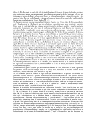 (Rom. 1. 21). Por todo lo cual, si la Iglesia ha de limpiarse felizmente de tanta hediondez, no tiene
otro camino más seguro que, abandonando los seductores comentarios de los hombres, volver a las
únicas puras fuentes de Israel, y buscar en Dios y su palabra la enseñanza y dirección nuestra y de
nuestros hijos. De este modo llegará a efectuarse lo que ya fue predicho: que todos los hijos de la
Iglesia sean enseñados por el Señor. (Isaías, 54. 13).
10. Tampoco permite nuestra majestad de Cristianos (hechos por Cristo, hijos de Dios, sacerdocio
real y herederos de la vida futura), que nos rebajemos y prostituyamos tanto nosotros y nuestros
hijos, hasta el punto de trabar tan estrecho consorcio con los profanos gentiles y tenerlos en tanta
estimación. Ciertamente que a los hijos de los Reyes y Príncipes no suele dárseles por preceptor a
un truhán, bufón o vagabundo, sino a graves, sabios y piadosos varones, y nosotros no hemos de
tener reparo en escoger por preceptores para los hijitos del Rey de los Reyes, hermanitos de Cristo,
herederos de la eternidad al jocoso Plauto, al lascivo Cátulo, al impuro Ovidio, al impío Luciano,
escarnecedor de Dios, al obsceno Marcial y a todos los demás de esa turba, sin conocimiento de
temor del verdadero Dios; la que por vivir sin esperanza de otra vida mejor y revolcarse tan sólo en
el lodo de esta vida presente, no puede menos de arrastrar consigo en sus mismas inmundicias a
quienes buscan su compañía. ¡Basta ya, ah; basta ya de locuras, oh, Cristianos! ¡Hagamos punto
aquí! ¡Dios nos llama para cosas mejores, y es conveniente seguir a quien nos llama! Cristo, la
Sabiduría eterna de Dios, abrió escuela en su morada para los hijos de Dios, en la que es Rector y
supremo Director el Espíritu Santo; Profesores y Maestros los Profetas y Apóstoles, santos varones,
instruidos todos en la verdadera Sabiduría, mostrando todos con su palabra y ejemplo el camino de
la verdad y la salvación; en donde los discípulos son únicamente los elegidos de Dios, primicias
compradas para Dios de entre los hombres por el Cordero; los Inspectores y custodios los Ángeles,
y los Arcángeles, los Principados y Potestades de los cielos (Efes. 3. 10). Cuanto en ella se enseña
confiere ciencia verdadera por encima de todos los raciocinios del cerebro humano, cierta, perfecta
y que se extiende a todos los usos de esta vida y de la otra. Solamente la boca de Dios es la fuente
de donde fluyen todos los arroyos de la Sabiduría, sólo el rostro de Dios es el luminar que esparce
los rayos de la verdadera luz; sólo la palabra de DIOS es la raíz de donde proceden las semillas de
la verdadera inteligencia.
¡Bienaventurados, pues, aquellos que pueden mirar el rostro de Dios, atienden a su boca, y guardan
sus palabras en el corazón! Porque este es el único, solo, verdadero e inefable camino de la
verdadera y eterna sabiduría, fuera del cual no hay otro.
11. No debemos pasar en silencio el rigor con que prohibió Dios a su pueblo los residuos de
gentilidad y cómo amenazó a quienes no hiciesen caso de sus advertencias. Dios apartará a estas
gentes de tu presencia, etc. Tú quemarás en el fuego sus estatuas; no codiciarás la plata y el oro de
que están hechas, ni tomarás nada de ello para ti porque no tropieces, pues es abominación al Señor
tu Dios. No introducirás en tu casa nada perteneciente al ídolo, para que no caigas en anatema,
como ello mismo es. (Deut. 7. 22. 25. 26). Y en el capitulo 12: Cuando el Señor destruyo en tu
presencia a esas gentes, ¡guárdate de tropezar al seguirlas!
Después de destruidas, no intentes imitar sus ceremonias, diciendo: Como ellas hicieron, así haré
yo. Sino por el contrario, haz solamente lo que yo te ordeno, sin aumentarlo ni disminuirlo. (Deut.
12. 29. etc.) Después de la victoria, Josué se lo recordó y aconsejó que se apartasen de los ídolos
(Jos. 24. 23), y como no le hicieron caso, fueron para ellos estos resabios gentiles el lazo que les
hizo caer continuamente en la idolatría hasta la destrucción de ambos reinos. ¿No nos
enmendaremos y haremos más precavidos con el ejemplo ajeno?12. Pero los libros no son los
ídolos, habrá alguno que diga. A lo que responderé: Es cierto, pero son residuos de aquellas gentes,
a las que Dios nuestro Señor borró de la vista de su pueblo cristiano, como en otro tiempo, pero más
peligrosas aún. Entonces solamente caían en sus lazos aquellos cuyo corazón se embrutecía (Jer. 10.
14), hoy los más sabios pueden ser engañados (Col. 2. 8). Antes eran obras de las manos humanas
(como Dios dice a veces para probar la necedad de la idolatría), hoy son producciones del
entendimiento. Allí deslumbraban a los ojos con el resplandor del oro y de la plata; aquí ofuscan a
la inteligencia con el elogio de la sabiduría carnal. ¿Y qué? ¿Niegas ahora que los libros de los
 