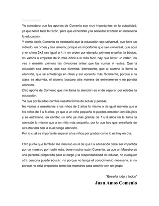 Conclusiones
Yo considero que los aportes de Comenio son muy importantes en la actualidad,
ya que tenía toda la razón, para que el hombre y la sociedad crezcan en necesaria
la educación.
Y como decía Comenio es necesario que la educación sea universal, que lleve un
método, un orden y sea amena; porque es importante que sea universal, que aquí
y en china 2+2 sea igual a 4, ir en orden por ejemplo: primero enseñar la básico,
no vamos a empezar de lo más difícil a lo más fácil, hay que llevar un orden, no
vas a enseñar primero las divisiones antes que las sumas y restas; Que la
educción sea amena, que sea divertida, interesante, que al alumno le llame la
atención, que se entretenga en clase y así aprenda más fácilmente, porque si la
clase es aburrida, el alumno buscara otra manera de entretenerse y no pondrá
atención.
Otro aporte de Comenio que me llama la atención es el de separar por edades la
educación.
Ya que por la edad cambia nuestra forma de actuar y pensar.
No vamos a enseñarles a los niños de 2 años lo mismo o de igual manera que a
los niños de 7 u 8 años, ya que a un niño pequeño le puedes enseñar con dibujitos
y se entretiene, en cambio un niño ya más grande de 7 u 8 años no le llama la
atención lo mismo que a un niño más pequeño, por lo que hay que enseñarle de
otra manera con la cual ponga atención.
Por lo cual es importante separar a los niños por grados como lo es hoy en día.
Otro punto que también me intereso es el de que La educación debe ser impartida
por un maestro por nadie más, tiene mucha razón Comenio, ya que un Maestro es
una persona preparada para el cargo y la responsabilidad de educar, no cualquier
otra persona puede educar, no porque no tenga el conocimiento necesario, si no
porque no está preparado como los maestros para convivir con un grupo.
“Enseña todo a todos”
Juan Amos Comenio
 