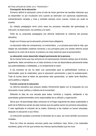 BETTINA LAPALMA DE CROSI. 2012- “PEDAGOGÍA I”
  Concepción de la educación
  Comenio definió la educación como el arte de hacer germinar las semillas interiores que
se desarrollan no por incubación sino cuando se estimulan con oportunas experiencias,
suficientemente variadas y ricas y sentidas siempre como nuevas, incluso por quién la
enseña.

  Su método pedagógico tenía como base los procesos naturales del aprendizaje: la
inducción, la observación, los sentidos y la razón.

  Parte de su propuesta pedagógica era eliminar totalmente la violencia del proceso
educativo.

  Exigió con firmeza que la educación primaria fuera obligatoria.

  La educación debe ser comprensiva, no memorística, y un proceso para toda la vida, que
integre las actividades creativas humanas y sus principios para una amplia reforma social
basada en la unión de la teoría, la práctica y la crisis (estímulo para el pensamiento).

  La educación como desarrollo integral permanente de la persona
  De la misma forma que hay armonía en el macrocosmos Comenio dedujo que el hombre,
igualmente, debe convertirse en un todo armónico si han de desarrollarse plenamente todas
sus potencialidades y habilidades, y no simplemente la razón.

  A los hombres se les ha dado una oportunidad para la perfectibilidad continua e
interminable, para la creatividad, para la educación permanente y para la autoeducación.
Todo el mundo tiene el deber de aprovechar esta oportunidad, un deber tanto filosófico,
como político y religioso.

  Función social de la educación
  La reforma educativa que propuso estaba íntimamente ligada con la búsqueda de una
renovación moral, política y cristiana de la humanidad.

  Defendió la idea de una escuela para todos, hombres y mujeres, señalando a las
autoridades gubernamentales como responsables de su difusión y organización.

  Decía que «el aprendizaje debe comenzar en el hogar (siguiendo las ideas sustentadas a
partir de la Reforma) siendo de esta manera que los padres serían los primeros educadores.
Y esto significaba la inclusión de la madre. Entonces si las madres no fueran educadas,
después no educarían a sus niños».

  La instrucción ayudaba a aumentar el bienestar de un país, así como también sus buenos
modales.

  Para los niños de escasos recursos pedía que recibieran ropa, libros y los materiales
escolares, gratis a fin de que tuvieran las mismas oportunidades que los ricos.
                                                                                           3
 