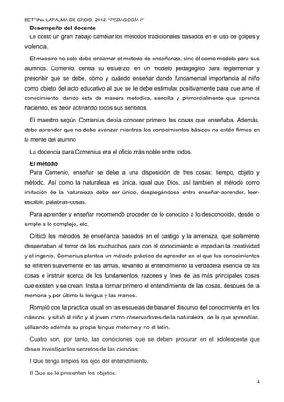 BETTINA LAPALMA DE CROSI. 2012- “PEDAGOGÍA I”
  Desempeño del docente
  Le costó un gran trabajo cambiar los métodos tradicionales basados en el uso de golpes y
violencia.

  El maestro no solo debe encarnar el método de enseñanza, sino él como modelo para sus
alumnos. Comenio, centra su esfuerzo, en un modelo pedagógico para reglamentar y
prescribir qué se debe, cómo y cuándo enseñar dando fundamental importancia al niño
como objeto del acto educativo al que se le debe estimular positivamente para que ame el
conocimiento, dando éste de manera metódica, sencilla y primordialmente que aprenda
haciendo, es decir activando todos sus sentidos.

  El maestro según Comenius debía conocer primero las cosas que enseñaba. Además,
debe aprender que no debe avanzar mientras los conocimientos básicos no estén firmes en
la mente del alumno

  La docencia para Comenius era el oficio más noble entre todos.

  El método
  Para Comenio, enseñar se debe a una disposición de tres cosas: tiempo, objeto y
método. Así como la naturaleza es única, igual que Dios, así también el método como
imitación de la naturaleza debe ser único, desplegándose entre enseñar-aprender, leer-
escribir, palabras-cosas.

  Para aprender y enseñar recomendó proceder de lo conocido a lo desconocido, desde lo
simple a lo complejo, etc.

  Criticó los métodos de enseñanza basados en el castigo y la amenaza, que solamente
despertaban el terror de los muchachos para con el conocimiento e impedían la creatividad
y el ingenio. Comenius plantea un método práctico de aprender en el que los conocimientos
se infiltren suavemente en las almas, llevando al entendimiento la verdadera esencia de las
cosas e instruir acerca de los fundamentos, razones y fines de las más principales cosas
que existen y se crean. Insta a formar primero el entendimiento de las cosas, después de la
memoria y por último la lengua y las manos.

  Rompió con la práctica usual en las escuelas de basar el discurso del conocimiento en los
clásicos, y situó al niño y al joven como observadores de la naturaleza, de la que aprendían,
utilizando además su propia lengua materna y no el latín.

  Cuatro son, por tanto, las condiciones que se deben procurar en el adolescente que
desea investigar los secretos de las ciencias:

  I Que tenga limpios los ojos del entendimiento.

  II Que se le presenten los objetos.
                                                                                           4
 