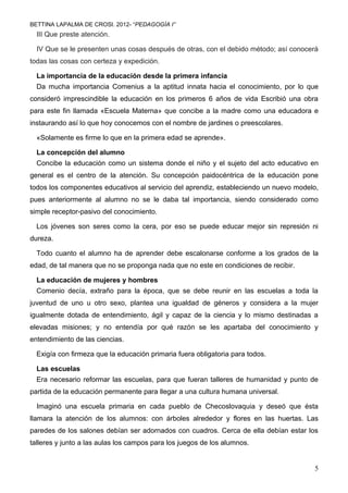 BETTINA LAPALMA DE CROSI. 2012- “PEDAGOGÍA I”
  III Que preste atención.

  IV Que se le presenten unas cosas después de otras, con el debido método; así conocerá
todas las cosas con certeza y expedición.

  La importancia de la educación desde la primera infancia
  Da mucha importancia Comenius a la aptitud innata hacia el conocimiento, por lo que
consideró imprescindible la educación en los primeros 6 años de vida Escribió una obra
para este fin llamada «Escuela Materna» que concibe a la madre como una educadora e
instaurando así lo que hoy conocemos con el nombre de jardines o preescolares.

  «Solamente es firme lo que en la primera edad se aprende».

  La concepción del alumno
  Concibe la educación como un sistema donde el niño y el sujeto del acto educativo en
general es el centro de la atención. Su concepción paidocéntrica de la educación pone
todos los componentes educativos al servicio del aprendiz, estableciendo un nuevo modelo,
pues anteriormente al alumno no se le daba tal importancia, siendo considerado como
simple receptor-pasivo del conocimiento.

  Los jóvenes son seres como la cera, por eso se puede educar mejor sin represión ni
dureza.

  Todo cuanto el alumno ha de aprender debe escalonarse conforme a los grados de la
edad, de tal manera que no se proponga nada que no este en condiciones de recibir.

  La educación de mujeres y hombres
  Comenio decía, extraño para la época, que se debe reunir en las escuelas a toda la
juventud de uno u otro sexo, plantea una igualdad de géneros y considera a la mujer
igualmente dotada de entendimiento, ágil y capaz de la ciencia y lo mismo destinadas a
elevadas misiones; y no entendía por qué razón se les apartaba del conocimiento y
entendimiento de las ciencias.

  Exigía con firmeza que la educación primaria fuera obligatoria para todos.

  Las escuelas
  Era necesario reformar las escuelas, para que fueran talleres de humanidad y punto de
partida de la educación permanente para llegar a una cultura humana universal.

  Imaginó una escuela primaria en cada pueblo de Checoslovaquia y deseó que ésta
llamara la atención de los alumnos: con árboles alrededor y flores en las huertas. Las
paredes de los salones debían ser adornados con cuadros. Cerca de ella debían estar los
talleres y junto a las aulas los campos para los juegos de los alumnos.


                                                                                       5
 